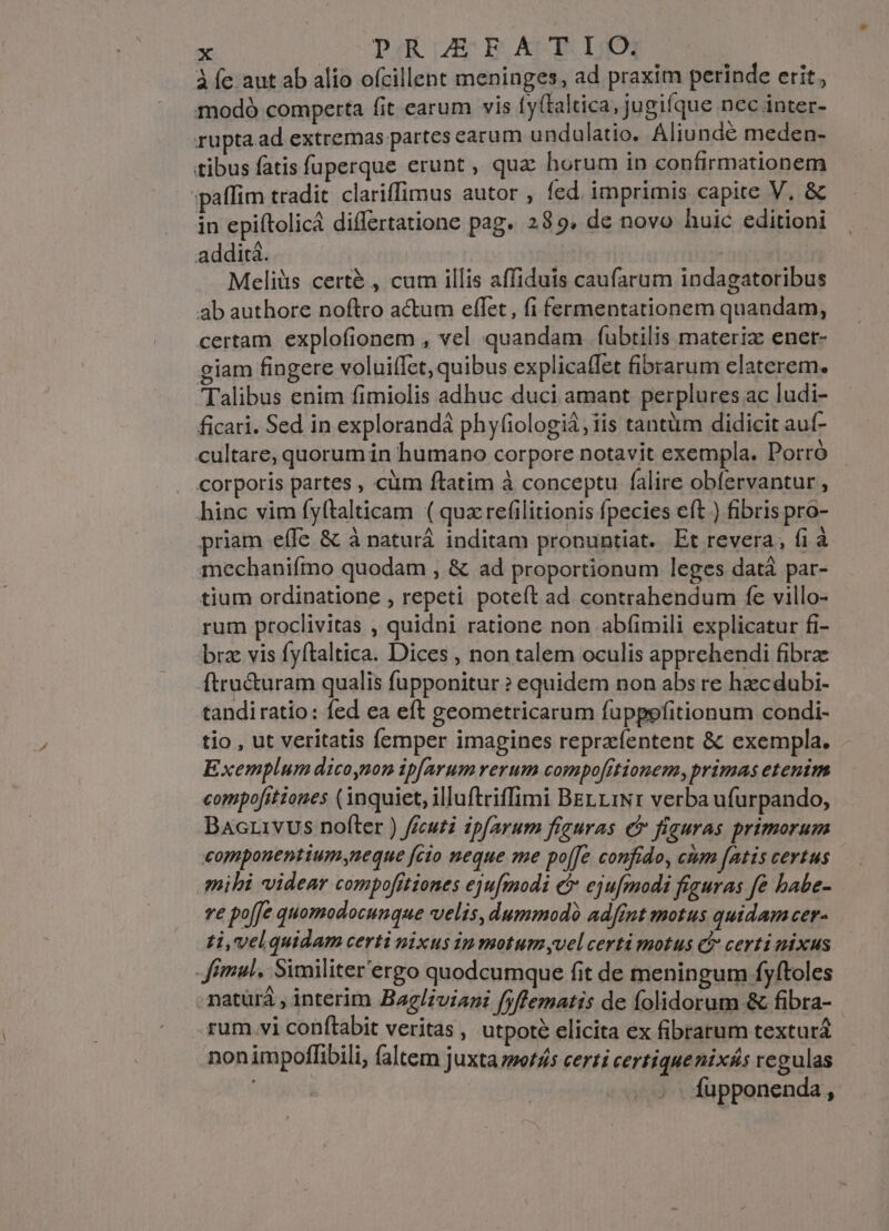 À fc aut ab alio ofcillent meninges, ad praxim perinde erit, modo comperta fit earum vis (y(laltica, jugifque nec inter- rupta.ad extremas partes earum undulatio. Aliundé meden- tibus fatis fuperque erunt , qux horum in confirmationem »paffim tradit. clariffimus autor , fed. imprimis capite V. &amp; in epiítolicá differtatione pag. 285. de novo huic editioni additá. | Meliüs certé , cum illis affiduis caufarum indagatoribus ab authore noftro actum effet, fi fermentationem quandam, certam explofionem , vel quandam fubtilis materiz enet- giam fingere voluiffct, quibus explicatfet fibrarum elaterem. Talibus enim fimiolis adhuc duci amant perplures ac ludi- ficari. Sed in explorandá phyfiologiá, iis tantüm didicit auf- cultare, quorum in humano corpore notavit exempla. Porró corporis partes , cüm ftatim à conceptu falire obfervantur , hinc vim fyftalticam ( quz refilitionis fpecies eft ) fibris pro- priam eífe &amp; à naturá inditam pronuntiat. Et revera, fi à mechaniímo quodam , &amp; ad proportionum leges datà par- tium ordinatione , repeti poteft ad contrahendum fe villo- rum proclivitas , quidni ratione non abfimili explicatur fi- brz vis fyftaltica. Dices , non talem oculis apprehendi fibra ftructuram qualis fupponitur ? equidem non abs re hzcdubi- tandiratio: fed ea eft geometricarum fuppefitionum condi- tio , ut veritatis femper imagines repraefentent &amp; exempla. Exemplum dicoynon ip[arum rerum compo[itionemy, primas etenim compofitiones (inquiet, illuftriffimi BEL. LiNr verba ufurpando, Bacrivus nofter ) fecuti ipfarum figuras er fiauras primorum componentiumyneque fcio neque me po[[e confido, cium [atis certus mihi videar compofitiones ejufmodi e ejufmodi figuras fe babe- ve poffe quomodocunque velis, dummodó adfint motus quidam cer. zi, velquidam certi nixus iu motum yvel certi motus c certi nixus Jimul, Similiter'ergo quodcumque fit de meningum fyftoles natürá , interim Bagl/zviazi fyffematis de folidorum-&amp; fibra- rum.vi conflabit veritas, utpoté elicita ex fibrarum textura nonimpoffibili, faltem juxta zso/45 certi certique nixás regulas Ífupponenda,