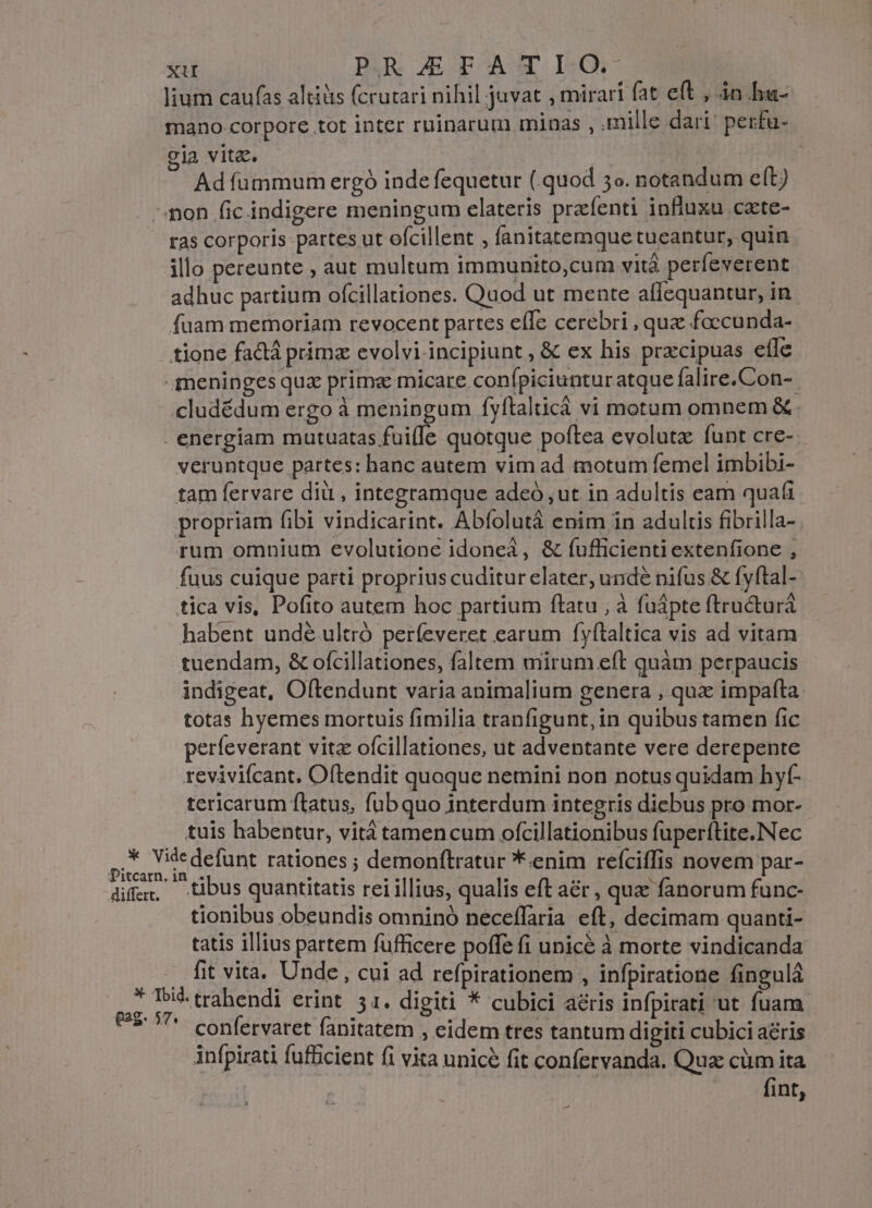 lium caufas altiüs (crutari nihil juvat , mirari fat eft , in hu- mano.corpore tot inter ruinarum minas , .mille dari' perfu- cia vitz. Ad fummum ergó inde fequetur ( quod 5o. notandum eft) non fic indigere meningum elateris przfenti influxu cate- ras corporis partes ut ofcillent ; fanitatemque tueantur, quin illo pereunte , aut multum immunito,cum vità perfeverent adhuc partium ofcillationes. Quod ut mente allequantur, in fuam memoriam revocent partes efle cerebri , quz foccunda- tione factá primz evolvi incipiunt , &amp; ex his prxcipuas efle - meninges qux prima micare confpiciunturatque falire.Con-. cludédum ergo à meningum fyfítalticá vi motum omnem &amp;. energiam mutuatas fuifle quotque poftea evolutz funt cre-- veruntque partes: hanc autem vim ad motum femel imbibi- tam fervare dii , integramque adeó ,ut in adultis eam quafi propriam fibi vindicarint. Abfolutá enim in adultis fibrilla- rum omnium evolutione idonea, &amp; fufficienti extenfione , fuus cuique parti proprius cuditur elater, undé nifus &amp; fyftal- tica vis, Pofito autem hoc partium ftatu , à fuápte ftru&amp;turá habent undé.ultró perfeveret earum fyftaltica vis ad vitam tuendam, &amp; ofcillationes, faltem mirum eft quàm perpaucis indigeat, Oftendunt varia animalium genera , qux impafta totas hyemes mortuis fimilia tranfigunt,in quibus tamen fic perfeverant vitz ofcillationes, ut adventante vere derepente revivifcant. Oftendit quoque nemini non notus quidam hyf- tericarum ftatus, fubquo interdum integris diebus pro mor- tuis habentur, vità tamencum ofcillationibus fuperftite.Nec vise defunt rationes ; demonftratur *.enim refciffis novem par- dife:, tibus quantitatis rei illius, qualis eft a&amp;r , quae fanorum func- tionibus obeundis omninó neceffaria eft, decimam quanti- tatis illius partem fufficere poffe fi unicé à morte vindicanda .. fit vita. Unde , cui ad refpirationem , infpiratione fingulá  bu) trahendi erint. 51. digiti * cubici aéris infpirati ut fuam 8$ ^^ confervaret fanitatem , eidem tres tantum digiti cubici aris infpirati fufficient fi vita unice fit confervanda. Qua cüm ita fint,