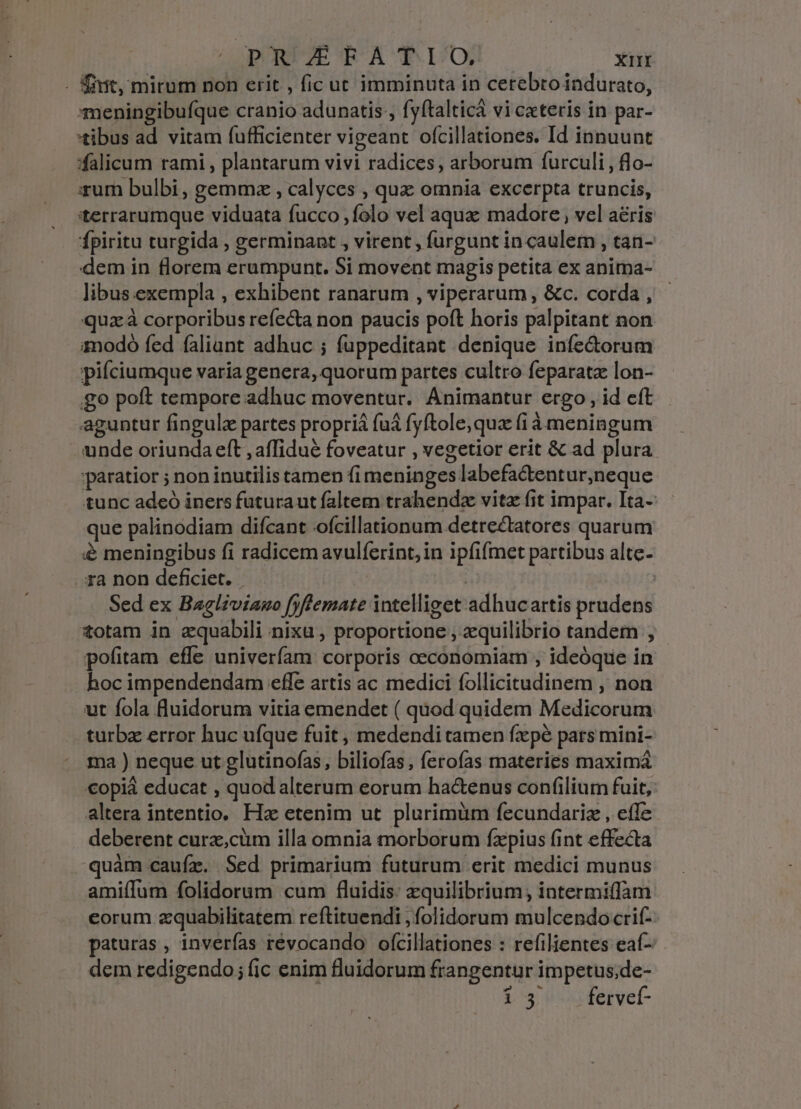 . fiit, mirum non erit , ficut imminuta in cetebro indurato, meningibufque cranio adunatis , fyftalticá vi cxteris in par- tibus ad vitam fufficienter vigeant ofcillationes. Id innuunt falicum rami , plantarum vivi radices, arborum furculi , flo- xum bulbi, gemmz , calyces , quz omnia excerpta truncis, tterrarumque viduata fucco ,folo vel aqua madore , vel aéris fpiritu turgida , germinant , virent , furgunt in caulem , tan- dem in florem erumpunt. Si movent magis petita ex anitna- libus exempla , exhibent ranarum , viperarum , &amp;c. corda , quz à corporibus refecta non paucis poft horis palpitant non amodó fed faliant adhuc ; fuppeditant denique infe&amp;orum pifciumque varia genera, quorum partes cultro feparata lon- go poft tempore adhuc moventur. Animantur ergo , id cft aguntur fingulz partes propriá fuá fyftole,qua (i à meningum unde oriunda eft ,affidué foveatur , vegetior erit &amp; ad plura paratior ; non inutilis tamen fi meninges labefactentur,neque tunc adeó iners futuraut faltem trahendz vitz fit impar. Ita- que palinodiam difcant ofcillationum detrectatores quarum &amp; meningibus fi radicem avulferint, in ipfifmet partibus altc- ira non deficiet. | | Sed ex Bagliviauo fyfemate intelliget adhucartis prudens totam in zquabDili nixu , proportione , equilibrio tandem , pofitam effe univerfam corporis oeconomiam , ideóque in hoc impendendam effe artis ac medici follicitudinem , non ut fola fluidorum vitia emendet ( quod quidem Medicorum turbz error huc ufque fuit, medendi tamen fxpé pars mini- ma ) neque ut glutinofas, biliofas, ferofas materies maximá €opiá educat , quod alterum eorum ha&amp;enus confilium fuit, altera intentio. Ha etenim ut plurimüm fecundariz , efle deberent curz,cüm illa omnia morborum fxpius fint effecta -quàm cauíz. Sed primarium futurum erit medici munus amiffum folidorum cum fluidis: zquilibrium; intermiffam corum zquabilitatem reftituendi , folidorum mulcendocrif- paturas , inverfas révocando ofcillationes : refilientes eaí- dem redigendo; (ic enim fluidorum frangentur impetus;de- 15 fervef-