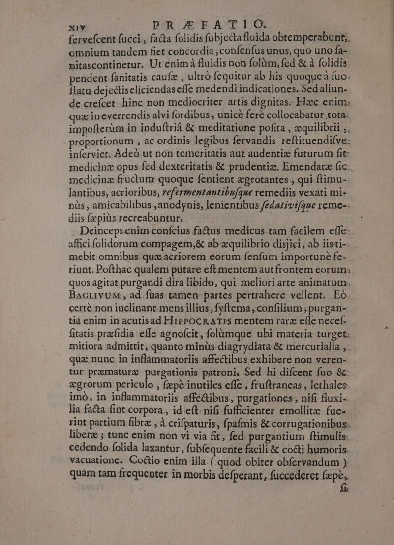 xiY. PRIZE BROAKCTOI/ON fervefcent fucci., facta folidis fubjecta fluida obtemperabunt;, omnium tandem fiet concordia ,confenfus unus, quo uno fa- nitascontinetur. Ut enimà fluidis non folüm, fed &amp; à folidis. pendent fanitatis caufz , ultró fequitur ab his quoque à fuo. flatu dejectis eliciendas effe medendi indicationes. Sed aliun- de crefícet. hinc non mediocriter. artis dignitas. EJzc enim; quz ineverrendis alvifordibus, unicé fere collocabatur tota. impofterim in induftrià &amp; meditatione pofita , z:quilibrii ,, | proportionum , ac ordinis legibus fervandis reftituendifve: inferviet, Adeó ut non temeritatis aut audentiz futurum fit: medicinz opus.fed dexteritatis &amp; prudentiz. Emendatz fic. medicinz fructum quoque fentient egrotantes ,.qui ftimu-- lantibus, acrioribus, refermentantibufque remediis vexati mi- nüs , amicabilibus.,anodynis, lenientibus fedazzvifque reme-- diis fzpiüs.recreabuntur. | Deinceps.enim conícius factus medicus tam facilem efle affici folidorum compagem,&amp; ab aquilibrio disjici, ab iisti-. . mebit omnibus: quz; acriorem eorum fenfum importune fe- riunt. Pofthac qualem putare eftmentem aut frontem eorum. quos agitat.purgandi dira libido, qui meliori arte animatum: BacrivuM:;, ad.fuas tamen partes pertrahere vellent. Eó. certé non inclinant.mens illius, fyftema , confilium ; purgan- tià enim in acutisad HiipPocRATIS mentem rarz eíle necef- fitatis.prafidia effe agnofcit, folumque ubi materia turget. mitiora admittit, quanto minus-diagrydiata.&amp; mercurialia , . qua. nunc. in inflammatoriis affectibus exhibere non veren- tur pramaturz purgationis patroni, Sed hi difcent- fuo &amp;- agrorum periculo , fzepé inutiles effe , fruftraneas , lethales. imó, in inflammatoriis affe&amp;ibus, purgationes., nifi fluxi-. lia facta fint corpora, ideft. nifi fufficienrer emollitz fuc-. rint partium fibra , à crifpaturis, fpaímis &amp; corrugationibus. libera ; tunc enim non vi via fit; fed purgantium ftimulis. cedendo folida laxantur , fubfequente facili &amp; cocti humoris. vacuatione. Cocio enim illa (. quod obiter obfervandum ) quam tam frequenter in morbis defperant, fuccederet fxpe, | | fü