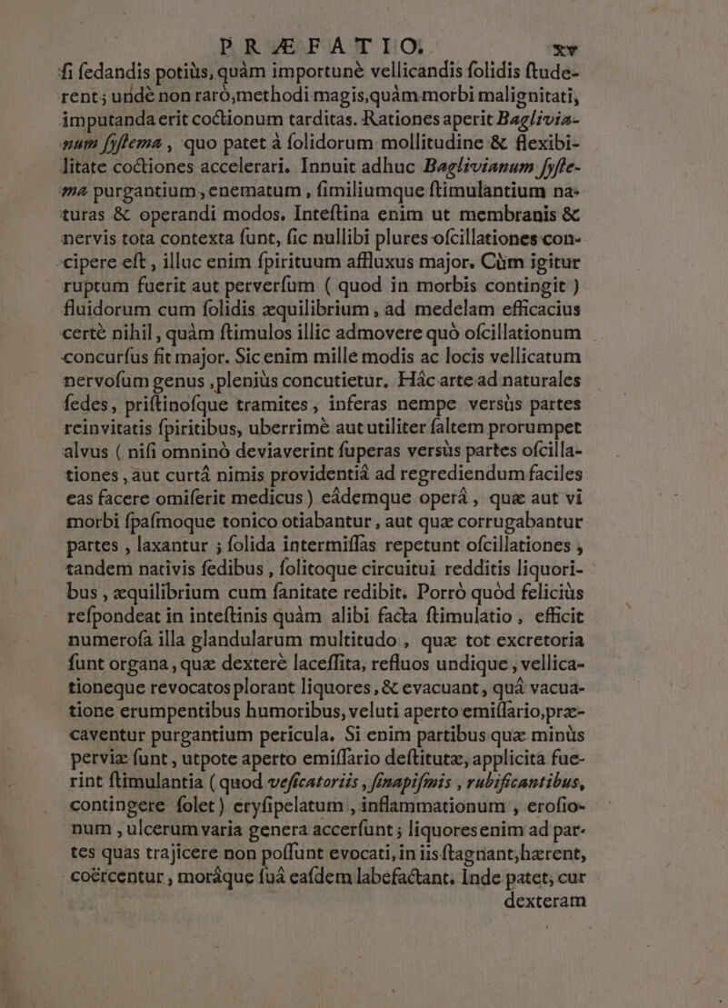 fi fedandis potiüs, quàm importuné vellicandis folidis ftude- rent; uridé non raró,methodi magis,quàm morbi malignitati, imputandaerit coctionum tarditas. Rationes aperit Bag/7via- pum fiflema , quo patet à folidorum mollitudine &amp; flexibi- litate coctiones accelerari. Innuit adhuc Baglivianum fyffe- ?4 purgantium , enematum , fimiliumque ftimulantium na- turas &amp; operandi modos. Inteftina enim ut membranis &amp; nervis tota contexta funt, fic nullibi plures ofcillationes:con- -cipere eft , illuc enim fpirituum affluxus major. Cüim igitur ruptum fuerit aut perverfum ( quod in morbis contingit ) fluidorum cum folidis zquilibrium , ad medelam efficacius certe nihil , quàm ftimulos illic admovere quó ofcillationum concurfus fit major. Sic enim mille modis ac locis vellicatum nervofum genus ,pleniüs concutietur, Hác arte ad naturales fedes, priftinofque tramites , inferas nempe versüs partes reinvitatis fpiritibus, uberrimé aut utiliter faltem prorumpet alvus ( nifi omninó deviaverint fuperas versüs partes ofcilla- tiones , aut curtá nimis providentiá ad regrediendum faciles eas facere omiferit medicus ) eádemque operá , qu&amp; aut vi morbi fpafmoque tonico otiabantur , aut qua corrugabantur partes , laxantur ; folida intermiffas repetunt ofcillationes , tandem nativis fedibus , folitoque circuitui redditis liquori- bus , equilibrium cum fanitate redibit. Porró quód feliciüs refpondeat in inteftinis quàm alibi facta ftimulatio, efficit numerofa illa glandularum multitudo , qua tot excretoria funt organa , quz dextere laceffita, refluos undique , vellica- tioneque revocatos plorant liquores, &amp; evacuant , quá vacua- tione erumpentibus humoribus, veluti aperto emiflario;prz- caventur purgantium pericula. Si enim partibus qua minüs perviz (unt , utpote aperto emiffario deftitutz, applicita fue- rint ftimulantia ( quod veffcatoriis , finapifmis , rubificantibus, contingere folet ) eryfipelatum , inflammationum , erofio- num , ulcerum varia genera acceríunt ; liquoresenim ad par- tes quas trajicere non poffunt evocati, in iis ftagnant;hzrent, - co&amp;rcentur , moráque fuà eafdem labefactant. Inde patet; cur | | dexteram