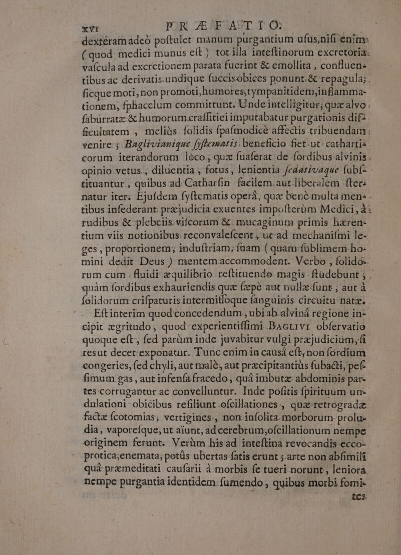 d PRZEF ACT DO E dextéramadeó poftulet manum purgantium ufus,nifi enim ( quod: medici munus eít ). tot illa inteflinorum excretoria- vaícula ad excretionem parata fuerint &amp; emollita , confluen: tibus ac derivatis.undique fuccisobices ponunt.&amp; repagula; , ficque moti, non promoti, humores,tympanitidem,inflamma- tionem, fphacelum committunt. Unde intelligitur; quz alvo . fabürratz:.&amp; humorumczrallitiei imputabatur purgationis dif. ficultatem , meliüs folidis fpafmodicé affectis tribuendam: venire: Baglivianique fyftematis . beneficio fiet. ut: catharti« corum iteranderum lóco, qua fuaferat de fordibus alvinis . opinio vetus, diluentia , fotus, lenientia fedativaque fubí- tituantur., quibus ad Catharfin facilem. aut liberalem -fter: natur iter; Ejufdem fyftematis operá, quc bene multa men: - tibus infederant pracjudicia exaentes impofterbm Medici, à: rudibus &amp;-plebeiis.vifcorum &amp;. mucaginum primis hxren- tium viis notionibus: reconvalefcent , utad mechanitmi le- ges , proportionem; induítriam; fuam ( quam: füblimem.ho: - mini dedit Deus.) mentemaccommodent. Verbo , folido-. rum cum ; fluidi equilibrio reftituendo. magis ftadebunt ; . quàm fordibus exhauriendis quz fzpé aut nullz.funt ; aut à . folidorum crifpaturis intermitfoque fanguinis circuitu: nata. . Eftinterim quod concedendum, ubi ab alviná regione in- cipit zgritudo , quod-experientiffimi BAcrrvr obfervatió quoque eft, fed parüm inde juvabitur vulgi przjudicium,fi resut decet-exponatur. Tunc enim in caus eft; non fordium congeries, fed chyli, aut malé; aut przcipitantiüs fubacti, pef fimum gas , aut infenía fracedo, quá imbuta abdominis par- tes corrugantur ac convelluntur. Inde pofitis fpirituum un-- dulationi- obicibus refiliunt .ofcillationes., quz retrograde factz Ícotomias; vertigines., non infolita. morborum: prolu- dia, vaporeíque, ut aiunt, ad cerebrum;ofcillationum nempe originem ferant, Verüm hisad inteftina revocandis ecco- protica;enemata; potüs ubertas fatis erunt ;.arte non abfimili quá praemeditati caufarii à morbis fe tueri norunt, leniora nempe purgantia identidem. fumendo , quibus morbi fomi- tes