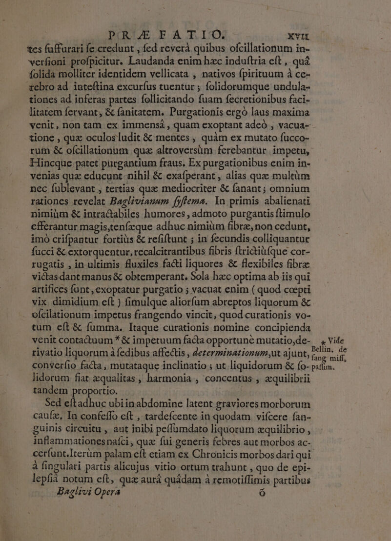 tcs faffurari fe credunt , fed reverà quibus ofcillationum in- verfioni profpicitur. Laudanda enim hac induftria eft ,. qua folida molliter identidem vellicata , nativos fpirituum à ce- rebro ad inteftina excuríus tuentur ; folidorumque undula- tiories ad inferas partes follicitando fuam fecretionibus faci- litatem fervant, &amp; fanitatem. Purgationis ergó laus maxima venit, non tam ex immensá , quam exoptant adeó , vacua-- tione , quz oculosludit &amp; mentes , quàm ex mutato fucco- rum &amp; ofcillationum qua altroversüm ferebantur. impetu, Hincque patet purgantium fraus, Ex purgationibus enim in- venias quz educunt. nihil &amp; exafperant , alias quae multüm nec fublevant , tertias quac mediocriter &amp; fanant ; omnium rationes revelat Baglivianzam fyflema. Yn primis abalienati nimiüm &amp; intractabiles humores , admoto purgantis ftimulo cfferantur magis,tenfzque adhuc nitniüm fibrz, non cedunt, imo crifpantur fortius &amp; refiftunt ; in fecundis colliquantur fucci &amp; extorquentur, recalcitrantibus fibris ftrictiàfque cor- rugatis , in ultimis fluxiles fa&amp;i liquores &amp; flexibiles fibre victasdant manus &amp; obtemperant. Sola hacc optima ab iis qui artifices funt, exoptatur purgatio ; vacuat enim ( quod coepti vix. dimidium eft ) fimulque aliorfum abreptos liquorum &amp; - olcilationum impetus frangendo vincit, quod curationis vo- tum eft &amp; fumma. Itaque curationis nomine concipienda venit contactuum * &amp; impetuum facta opportune mutatio,de- —, Vide rivatio liquorum à fedibus affectis , ezermizationum,ut ajunt, ice s converíio facta , mutataque inclinatio ; ut liquidorum &amp; ío- pati. — lidorum fiat zqualitas , harmonia , concentus , aquilibrii tandem proportio. m | Sed eftadhuc ubi inabdomine latent graviores morborum cauíz, In confeífTo eft , tardefcente in quodam viícere ían- guinis circuitu , áut inibi peffumdato d qsQrim zquilibrio , inflammationesnaíci , quz fui generis febres aut morbos ac- cerfunt.Iterüm palam eft etiam ex Chronicis morbos dari qui à fingulari partis alicujus vitio ortum trahunt , quo de epi- lepfià notum eft, qua aurà quádam à remotiffimis partibus Baglivi Oper : ó