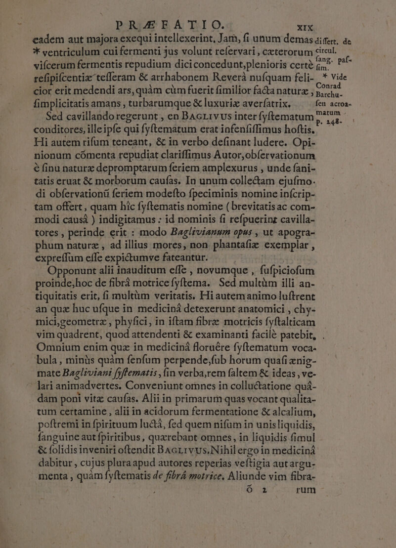 / eadem aut majora exequi intellexerint, Jam, fi unum demas dier, ac ** ventriculum cui fermenti jus volunt relervari , ceterorum circul. vifícerum fermentis repudium diciconcedunt,plenioris certe id Pu refipifcentiz tefleram &amp; arrhabonem Reverà nufquam feli- '* vide cior erit medendi ars, quàm cüm fuerit fimilior facta natura , gia fimplicitatis amans , turbarumque &amp; luxurix averfatrix. fen acroa- Sed cavillando regerunt , en BAcL1vvus inter fyftematum ^77... conditores, ille ipfe qui fyftematum erat infenfiffimus hoftis. — Hi autem rifum teneant, &amp; in verbo definant ludere. Opi- nionum cómenta repudiat clariffimus Autor,obíervationum € finu naturz depromptarum feriem amplexurus , unde fani- tatis eruat &amp; morborum caufas. In unum colle&amp;am ejufmo. di obfervationü feriem modefto fpeciminis nomine inícrip- tam offert, quam hic fyftematis nomine ( brevitatis ac com- modi causá ) indigitamus : id nominis fi refpuerinz cavilla- tores , perinde erit : modo Bag/zvianum opus , ut apogra- phum naturz , ad illius mores, non phantafiz exemplar , expreffum effe expictumve fateantur. PARC ut Opponunt alii inauditum effe , novumque , fufpiciofum proinde;hoc de fibrá motrice fyftema. Sed multüm illi an- tiquitatis erit, fi multüm veritatis. Hiautemanimo luftrent an quz huc ufque in mediciná detexerunt anatomici , chy- mici,geometrz , phyfici, in iftam fibrae motricis fyftalticam vim quadrent, quod attendenti &amp; examinanti facilé patebit, . Omnium enim quz in mediciná floruére fyftematum voca- bula, minüs quàm fenfum perpende;füb horum quafi enig- mate Bagliviani fyflematis ,in verba,rem faltem &amp; ideas , ve- tum certamine , alii in acidorum fermentatione &amp; alcalium, poftremi in fpirituum lu&amp;tà, fed quem nifüm in unisliquidis, fanguine aut fpiritibus, quarebant omnes, in liquidis fimul &amp; folidis inveniri oftendit Bacrrvvs.Nihilergo in medicina dabitur , cujus plura apud autores reperias veftigia autargu- menta , quàm fyftematis de fibrÁ motrice, Aliunde vim fibra- | Ó a rum -