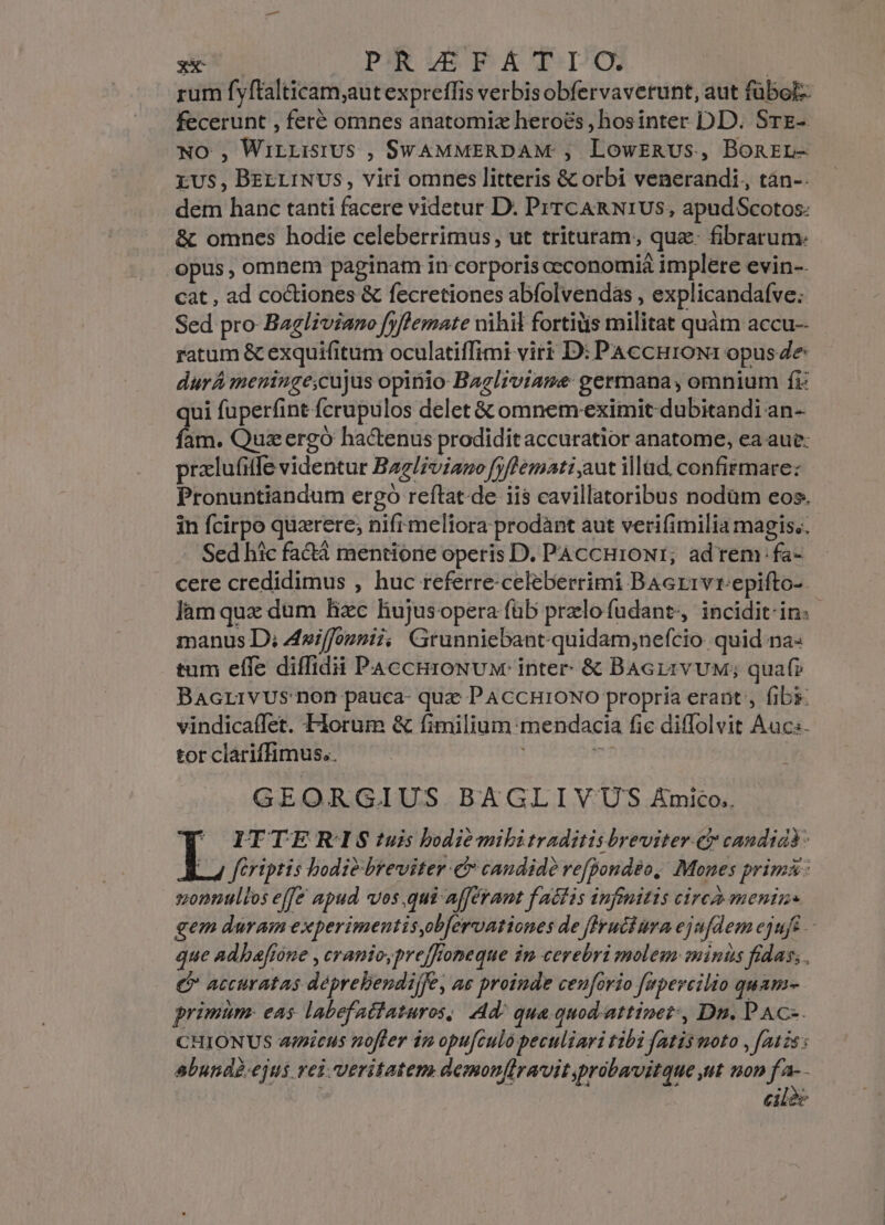 rum fyftalticam;aut expreffis verbisobfervaverunt, aut fübol- fecerunt , feré omnes anatomix heroes, hosinter DDD. SrE- NO , WirLisiUs , SwAMMERDAM , LowszRUS, Bonrzr- EXUS, BEELINUS, viri omnes litteris &amp; orbi venerandi, tàn-. dem hanc tanti facere videtur D. PrrcARNIUS, apudScotos: &amp; omnes hodie celeberrimus, ut trituram, qua. fibrarum. opus , omnem paginam in corporis occonomià implere evin-- cat , ad coctiones &amp; fecretiones abfolvendás , explicandafve: Sed pro Bagliviano [yflemate nihil fortiüis militat quàm accu-- ratum &amp; exquifitum oculatiffimi virt D: PAccHroN: opus Ze durA meninge;cujus opinio Bagl;viame germana, omnium fi: qui fuperfint fcrupulos delet &amp; omnem eximit dubitandi an- fam. Qua ergo hactenus prodidit accuratior anatome, ea aue: pralufitfe videntur Bzz/zviauo fyffemati aut illad. confirmare: Pronuntiandum ergo reftat.de iis cavillatoribus nodüm eos. in fcirpo quzrere; nifi meliora prodànt aut verifimilia magis.. Sed hic fa&amp;á mentione operis D. PACCH1ONI; adrem fa- cere credidimus , huc referre-celeberrimi BAarrvrepifto-- làm qux dum hzc hujusopera füb przlofudant, incidit-in. manus D; Auiffonnii, Grunniebant-quidam;nefcio quid na: tum effe diffidii PaccmroNv: inter &amp; BAGLrvUuM; quaf? Bacrivus non pauca- quz PAccHroNo propria erant, fibs: vindicaífet. Florum &amp; fimilium mendacia fie diffolvit Aucs. tor clariffimus.. 7 i GEORGIUS BAGLIV'US Amico.  ITTERIS tuis bodiemibitraditis breviter.er candidà. L fériptis bodiebreviter c candide refpondéo, Mones prima: zonnullos effe apud vos,qui afferant faétis infimitis circà menizs gem duram experimentisobfervationes de [lyucbura ejufdem ejuft -- que Adhbefione , cranio,prefffomeque im cerebri molem minus fidas; e accuratas déprebendijfe, ae proinde cenforio [apercilio quam. primum. eas labefatfaturos, d^ qua quod. attinet, Dn. PAC-. CHIONUS icus noffer iz opufculo peculiari tibi fatis moto , [auis s abundg.ejus rei. veritatem demon[lravit,probavitque ut non fa-- | | cile