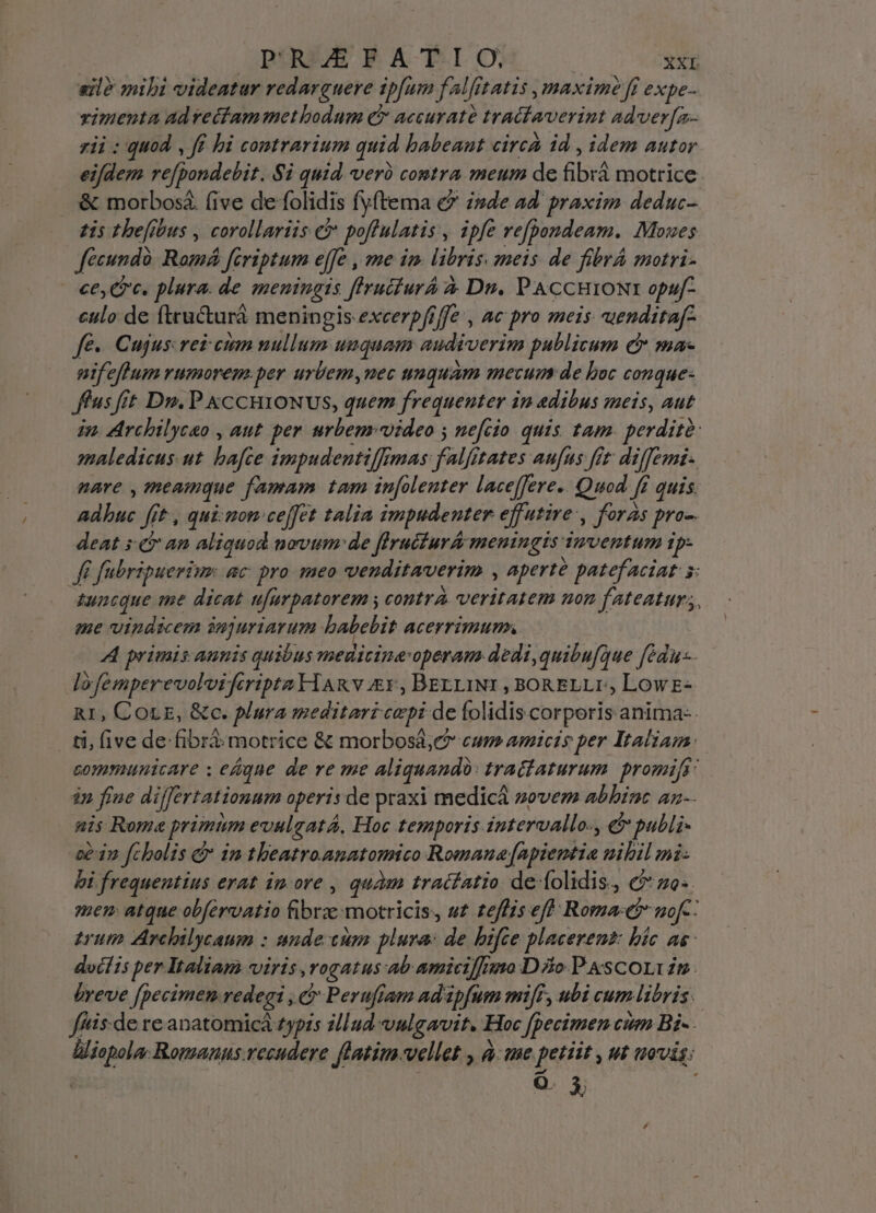 sil? mibi videatar redarzuere ipfum falfftatis ,maxim? fi expe- vimenta ad vecfammetbodum C accuratà tracfaverint adver[zn- zii : quod, ff hi contrarium quid babeant circa id , idem autor eifdem re[pondebit. Si quid veri contra meum de fibxà motrice &amp; morbosá (ive de folidis fyftema €? isde ad. praxim deduc- zis thefibus , corollariis c poffulatis, ipfe vefpondeam. Moues fécundà. Romá fcriptum effe , me im. libris. zmeis de fibrA motri- ce, Cc. plura. de meningis flrucfurá à. Dn. PACCHIONE opuf- culo de ftructurà meningis excerpfiffe , ac pro meis uendttaf- fé». Cujus vei cum nullum unquam audiverim publicum £r ma nif eflum rumorem.per urÜemy,uec unquam mecum de boc conque: fus fit Dui. P &amp;CCHIONUS, quem frequenter in adibus meis, aut in. AArchilycao , aut. per. urbemrvideo y nefcio quis tam. perdite: maledicus.ut bafce impudentiffimas: falfitates aufus. fit diffemi- pare , meamque famam tam inolenter lace[fere.. Quod ff quis. adbuc frt , qui: mon:ce[fet talia impudenter effutire', foras pro-. deat s. &amp; an aliquod novum: de firuiiurA meningis mventum ip- ff fabripueriur. ac pro meo venditaverim , aperté patefaciat y: zuncque me dicat ufurpatorem y contrA veritatem non fateatur, me vindicem injuriarum babebit acerrimum. A primis aunis quibus meuitina-operam dedi,quibu[que fédu-. lofemperevolvifcripta HARv £r , BErLINI , BORELLI, LowE- R1, COLE, &amp;c. plura meditari cepi de folidiscorporis anima-- ti, five de fibra motrice &amp; morbosa,e cum amicis per Italiam. communicare ; e&amp;gue de ve me aliquando: tradlaturum. promifs' in fiue differtationum operis de praxi medica zovem abhinc az-- mis Rome primum evulgatá, Hoc temporis intervallo-, &amp;&amp; publi- -se3n fcholis d in tbeatro.anatomico Romaua[apientia uihil mi: bi frequentius erat im ore , quàm tracfatio de folidis, c zo: mem atque obfervatio fibre motricis, uz zeffzs eff Roma: nof-- erum Avchilycaum : unde cum plura: de bifte placerent: bic as docí ts per Italiam viris ,rogatus:ab amicifnmo Dio P.scorvzm. breve [pecimen redegi , &amp; Perufram adipfum mi[F, ubi cum libris. ffis:-de re anatomicá £yprs zllud vulgavit. Hoc fpecimen cum Bi- lliopola; Romanus.recudere flatim vellet , à:we petiit , ut uvis: mon.