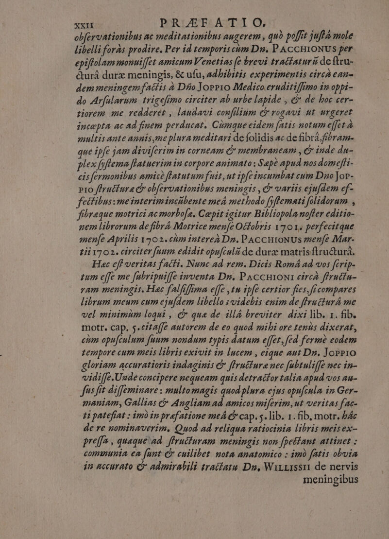 obfervationibus ac meditationibus augerem , quà poffit juftÀ mole libelli foras prodire, Per id temporis cum Dn. P ACCHIONUS per epiffolam monuiffet amicum Venetias [e brevi tratfaturü de ftru- &amp;urá durz meningis, &amp; ufu, adhibitis experimentis circa ean- dem meningem fatíis à DÉo Joee1o Medico eruditiffimo im oppi- do Ar[alarum. trigefimo circtter ab urbe lapide , &amp;&amp; de boc cer- tiorem me redderet , laudavi confilium (t rogavi ut urgeret iptepta ac ad finem perducat. Cumque eidem [atis notum effet à smultis ante annis me plura meditari de folidis ac de fibra. fibram- que ipfe jam diviferim in corneam c membraneam , cr inde da- plex fyflema flatuerim in corpore animato ; Sape apud nos domeffi- cis fermonibus amic? flatutum fuit ut ipfe incumbat cum Dno Jor- pio ffrucfura c obfervationibus meningitis , d variis ejufdem ef- fectibus: meinterimincibente meá methodo fyftemati folidorum , fibraque motrici ac morbofe, Cepit igitur Bibliopola noffer editio- nem librorum defibrA Morrice menfe Octobris 120 V. perfecitque men[e Aprilis Y502.ctim interea Dn. PACCHIONUS zenfe Mar- 1i11702. circiter fuum edidit opufculzi de durze matris flructurà. Hac efl veritas f acti. Nunc ad rem. Dicis Romá ad vos fcrip- zum effe me [ubripuiJe imventa Dn. PAccniowa eircà ffructu- vam meningis. Hac fAlfiffima effe ,tu ipfe certior fies, ficompares librum meum cum eju[dem libello ; videbis enim de flrutturA me vel minimum loqui , c qua de illÀ breviter. dixi lib. 1. fib. motr. cap. 5.czta[Je autorem de eo quod. mibi ore tenus dixerat, etm opu[culum fuum noudum typis datum effet, fed fermée eodem zempore cum meis libris exivit im lucem , eique aut Dn. JopP10 gloriam accuratioris indaginis &amp; fIrutfura nec fubtuliffe nec in- vidi[Je.Uude concipere nequeam quis detracfor talia apud vos au- fus fit diffeminare : multo magis quod plura ejus opu[cula in Ger- maniam, Gallias c Angliam ad. amicos miferim, ut veritas f ac- 41 patefíat : im in praf atione meÁ &amp; cap. s. lib. 1. fib, motr. b4c de re gominaverim. Quod ad reliqua ratiocinia libris meis ex- preffa , quaque ad. firucfuram meningis non [petant attinet : communia ea [unt e cuilibet mota amatomico : imà fatis obuia in accurato C admirabili tractatu Du, WirrIssn de nervis meningibus