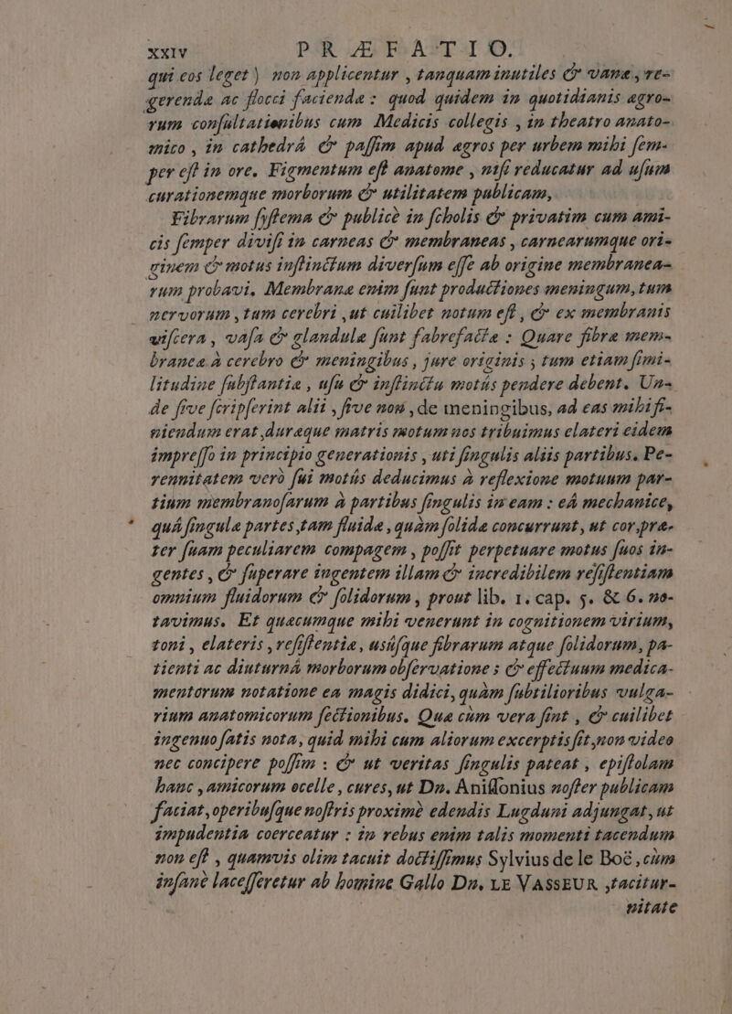 qui.cos leget) mon applicentur , tanquam inutiles C vans yvt- gerenda ac flocci faciendae : quod quidem im quotidianis agro- rum con[ultatienibus cum. Medicis collegis , in theatro anato- enico , in cathedrá c paffim apud. agros per urbem mihi fem- per eff im ore. Figmentum eft anatome , mfi reducatur ad ufum curationemque morborum C utilitatem publican, | Fibrarum fyftema dr publicó im fcholis &amp;* privatim cum ami- cis femper divift 1n carneas C membraneas , carnearumque ori- ginem d motus inflintium diver[nm effe ab origine membranea- rum probavi, Membrana emm funt productiones meningum,tum nervorum ,tum cerebri ,ut cuilibet notum efl , e ex membranis uifcera , vafa &amp; glaudule funt fabrefaiia : Quare fibra mem- branea à cerebro &amp; meningibus , jure originis , tum etiam fnmi- litudiae fubftantia , ufu c infliniiu motás pendere debent. Un« de ffve fcrip[erint alii , frve nou , de meningibus, ad eas mibi fr- pieudum erat ,lureque matris motum uos tribuimus elateri eidem impre[[o in principio generationis , uti fingulis aliis partibus. Pe- vennitatem verà [ui motás deducimus à reflexione motuum par- tium membranofarum à partibus fimgulis im eam : eA mechanice, quá fmgule partes tam fluide , quam folida concurrunt, ut cor,pra- zer fuam peculiarem compagem , poffit perpetuare motus fuos 1u- gentes , e fuperare tugentem illam C incredibilem refiflentiam omnium fluidorum e folidorum , prout lib. 1. cap. 5. &amp; 6. no- twvimus. Et quecumque mibi venerunt in cognitionem virium, toni , elateris ,vefiffentia, usüfque fiübrarum atque folidorum, pa- ztienti ac diuturná morborum obfervatione s ci effeciuum medica- mentorum notatione ea magis didici,quam fubrilioribus vulga- vium auatomicorum fecfionibus. Qua cum vera fint , e cuilibet ingenuo [atis nota, quid mibi cum aliorum excerptisfft non video nec concipere po[fum : € ut veritas fineulis pateat , epiflolam hauc , amicorum ecelle , cures, ut Du. Aniflonius woffer publicam fiat, operibu[que noflris proximà edendis Lugduni adjungat, ut impudentia coerceatur : dm rebus enim talis momenti tacendum non eft , quamuis olim tacuit doctiffrmus Sylvius de le Boé cum infane lacefferetur ab bomine Gallo Du. VE VASSEUR jtacitur- us | nitate
