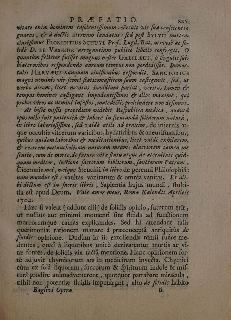 witate enim bominem tnfolentilfmum coercuit vir fna con[cientia gnarus , € A docfis eternim laudatus : fed poff Syyvit mortem clarifffmus FLoRENTIUS ScHU Yr Prof. Lugd. Bat, nervos? ac fo- lidé D. LE V AsSEUR arrogantiam publico libello confrecit. O E felicior fuiffet magnus noffer GAXYLEUS , ff ffugults fuis ateronibus refpondendo aureum tempns nom perdidiffet.. pumor- tali; FIARVEUS nunquam ciniflonibus refpondit. SaNCTOR1US giagni nominis vir femel flaticomaflicem [uum cafligavit : fed , ut verbo dicam, licet novitas invidiam pariat , veritas tamen e fempus bomines cafiigant impudenti/[imos er illos maxime , qui robos viros ac nemini infeffos , maledicfis profcindere non deffnunt., 4t bifce miffis propediem videbit. Re[publica medica , quant epus mibi fuit patientiA C labore in ferutandÁ folidorum naturÁ , $n libro laborioffffimo , fed valdà utili ad praxim , de internis at- que occultis vifcerum varicibus, hydatidibus &amp; aneurifmatibus, quibus quidem laboribus &amp; meditationibus, licet valdó exhilarem, (P vecreem melancholicam naturam meam ; alacriorem tamen me fentio , cum de morte de futura vita flatu atque de aeternitate quid- quam meditor , lecfione. facrorum bibliorum , [anttorum Patrum , Ciceronis ze ,zmeique Steuchii » l;bro de perenni Philofophiá: gam mundus eff : vanitas vanitatum &amp; omnia vanitas. Er 4li- bi dictum eff in. facris libris , Sapientia hujus mundi , ftulti- tia eft apud Deum. | Vale amor meus, Roma Kalendis Aprileis 1704. | | À n - Hzc fi valeat ( addunt alii) de folidis opinio , futurum erit, - ut nullius aut minimi momenti fint fluida ad functionum morborumque caufas: explicandas. Sed hi attendant talis quérimoniz rationem manare à preconceptà antiquitus 4e Alidis opinione. Dudüm in iis extollendis nimii fuere me- dentes , quafi à liquoribus; unicé derivarentur mortis ac, vi- tz fontes, de folidis vix fa&amp;áà mentione. Hanc opinionem for- té adjuvit chymicorum ars in: medicinam invecta. Chymici -cüm ex. folà liquorum, fuccorum &amp; fpirituum indole &amp; mit- türá prodire animadverterent., quotquot patrabant miracula , -nihil non potentiz. fluidis imputárynt , alto de /ol;dis habito o3 Baglivi Opera «o Tos
