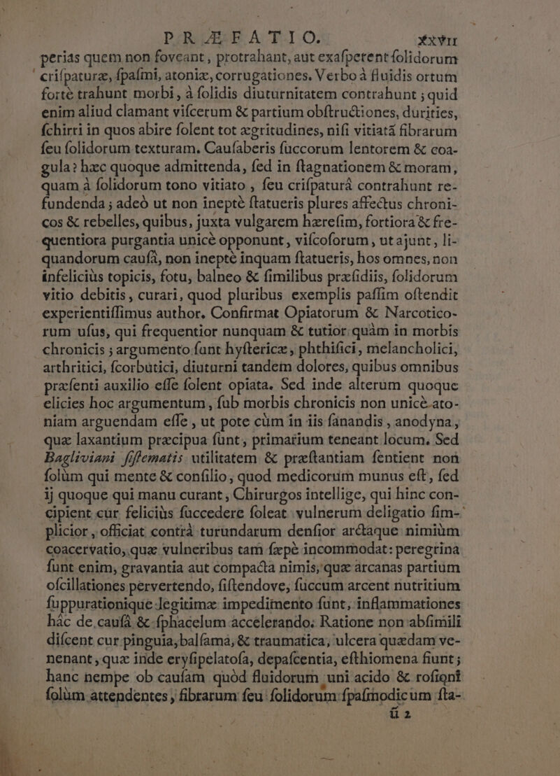 PR JI FATIO. XxYir perias quem non foveant, protrahant, aut exafpetent folidorum crifpaturz, fpaími, atoniz, corrugationes. Verboà fluidis ortum forte trahunt morbi , à folidis diuturnitatem contrahunt ; quid enim aliud clamant vifcerum &amp; partium obftru&amp;iones, duritics, (chirri in quos abire folent tot xgritudines, nifi vitiata fibrarum feu folidorum texturam. Caufaberis fuccorum lentorem &amp; coa- gula? hzc quoque admittenda, fed in ftagnationem &amp; moram, quam à folidorum tono vitiato , feu crifpaturá contrahunt re- fundenda ; adeó ut non inepté ftatueris plures affectus chroni- cos &amp; rebelles, quibus, juxta vulgarem hzrefim, fortiora &amp; fre- quentiora purgantia unice opponunt, viícoforum , ut ajunt, li- quandorum caufà, non inepté inquam ftatueris, bos omnes, non ünfelicius topicis, fotu, balneo &amp; fimilibus przfidiis, folidorum vitio debitis , curari, quod pluribus exemplis paffim oftendit experientifTimus author. Confirtnat Opiatorum &amp; Narcotico- rum ufus, qui frequentior nunquam &amp; tutior. quàm in morbis chronicis ; argumento fant hyflericz , phthifici, melancholici, arthritici, fcorbutici, diutarni tandem dolores, quibus omnibus prafenti auxilio effe folent opiata. Sed inde alterum quoquc elicies hoc argumentum , fub morbis chronicis non unicé.ato- niam arguendam effe , ut pote cum in iis fánandis , anodyna, quz laxantium precipua funt, primarium teneant locum. Sed Bagliviami fiflematis utilitatem. &amp; pratantiam fentient non folüm qui mente &amp; confilio, quod medicorum munus eft, fed ij quoque qui manu curant , Chirurgos intellige, qui hinc con- Cipient cur feliciüs fuccedere foleat.. vulnerum deligatio fim-- plicior , officiat contrà turundarum denfior arctaque. nimium coacervatio, quae vulneribus tam fxpe incomrmodat: peregrina funt enim, gravantia aut compacta nimis; qua arcanas partium ofcillationes pervertendo, fiftendove, fuccum arcent nutritium fuppurationique Jegitimz: impedimento funt; inflammationes hác de.caufá &amp; fphacelum accelerando: Ratione non abfimili diícent cur pinguia;balfama; &amp; traumatica, ulcera quzdam ve- nenant , qua inde eryfipelatofa, depafcentia, efthiomena fiunt; hanc nempe ob caufam quód fluidorum 'uni acido &amp; rofiont folàm attendentes , fibrarum feu folidorum fpafinodicum 1fta-