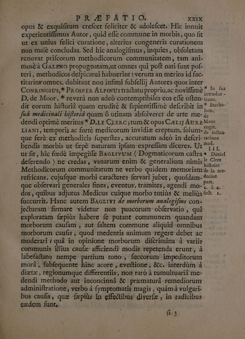 quee n opus &amp; exquifitum crefcet feliciter &amp; adoleícet. Hic innuit experientiffimus Autor, quid effe commune in morbis, quo fit ut ex unius felici curatione, alterius congeneris curationem non malé concludas. Sed hic analogiímus , inquies , obíoletam renovat prifcorum methodicorum communitatem , tam ani- moséà GALENO propugnatam,ut omnes qui poft nati funt pof- teri, methodicos defpicatui habuerint? verum an merito id fac- titarint'omnes, dubitant non infimi fubfellij Autores quos inter CowiuNGIUS,* PR osPER Ar piNUstractatu proprio,ac noviffime? I^ fia D, de Moor, * reverà non adeó contemptibiles eos effe often- tiosc. dit eorum hiftorià quam erudité &amp; fapientiffime defcribit in? Peste fn. medicinali bifloriá quam 6 utinam abfolveret de arte. me- dit dendi optime meritus * D.LE CrERc ;tum &amp; opus Cugrrj Aug g Moor LIANI, temporis ac forté medicorum invidiz ereptum, folum- 3575, que feré-ex methodicis fuperítes, accuratum adeó in defcri- ratione bendis morbis ut fepé naturam ipfam expreffàm diceres. Ut ^ ut fit, hic foedé impegiffe Bactrvuw ( Dogmaticorum caftra *. Daniel . deferendo ) ne credas, vanarum enim &amp; generalium nimis je Cle Methodicorum communitatum ne verbo quidem memoriamae t4 ne refricans, cujufque morbi caracteres fervari jubet; quofdam. decine que obfervari generales fines; eventus, trámites, agendi mo- 3 | ,, . dos, quibus adjutus Medicus cuique morbo tutis &amp; 'meligs&amp; s. füccurrit, Hanc autem Bacrivr de morborum analogifmo con: | jecturam -firmare videtur non paucorum-obfervatio , qui exploratam fxpiüs habere fe putant communem quandam morborum .caufam , aut faltem commune aliquid omnibus morborum caufis , quod- medentis animum tegere: debet ac moderari ; quá in opinione :morborum- diícrimina à variis. communis illius caufz- afficiendi modis repetenda: erunt, à labefa&amp;ato nempe partium tono-, füccorum' impeditorum inorá , fübfequente hinc acore , eve&amp;tione , &amp;c. interdüm à - diztz , regionumque differentiis, non raró à tumultuariá me: dendi methodo aut. inconcinná 8&amp; pramaturá remediorum . adminiftratione, verbo à fymptomatis magis , quàm vulgari- bus caufis, quz -fxpius in effectibus diyer(e , in radicibus: ezedem funt. | bury | - nios E