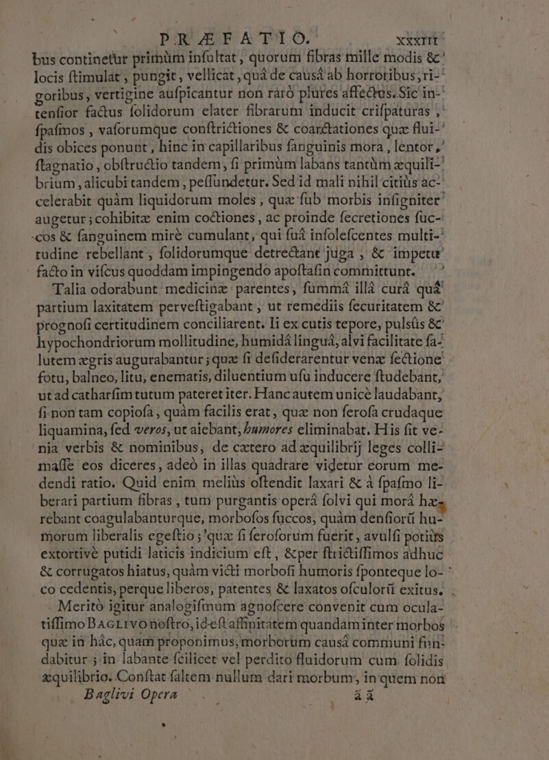 bus continetur prirüm infultat, quorum fibras mille modis &amp;' locis ftimulat ; pungit , vellicat , quá de caust ab horrotibus; ri- goribus, vertigine aufpicantur non raáró plures affectus. Sic in-' cenfior factus folidorum elater fibrarum inducit crifpaturas , fpafmos , vaforumque conftridiones &amp; coarctationes quae flui-' dis obices ponunt , hinc in capillaribus fanguinis mora , lentor ,' ftagnatio , obítructio tandem, fi primüm labans tantüm zquili-: brium alicubi tandem , pe(fundetur. Sed id mali nihil citiüs ac^ celerabit quàm liquidorum moles , que fub morbis infigniter augetur ; cohibitz enim coctiones, ac proinde fecretiones fuc- cos &amp; fanguinem miré cumulant, qui fuà infolefcentes multi-' tudine rebellant , folidorumque detre&amp;ant juga , &amp; impetu - facto in vifcus quoddam impingendo apoftafin committunt. — '' Talia odorabunt: medicinz parentes, fümmá ill curd quá partium laxitatem perveftigabant , ut remediis fecuritatem &amp;' prognofi certitudinem conciliarent. li ex cutis tepore, pulsüs &amp; hypochondriorum mollitudine, hümidá lingua, alvi facilitate fa- lutem zgris augurabantur; quz fi defiderarentur venz fectione' fotu, balneo, litu; enematis, diluentium ufu inducere ftudebant, ut ad catharfim tutum pateret iter. Hanc autem unicé laudabant, fi non tam copiofa , quàm facilis erat , quz non ferofa crudaque liquamina, fed veros, ut aiebant, Pumores eliminabat. His fit ve- nia verbis &amp; nominibus, de catero ad xquilibrij leges colli- mafíle eos diceres, adeó in illas quadrare videtur eorum me- . dendi ratio. Quid enim, mclius oftendit laxari &amp; à fpafmo li-- berari partium fibras , tuni purgantis operá folvi qui morá hx rebant coagulabanturque, morbofos fuccos, quàm denfiorii hu- morum liberalis egeftio ;'quz fi feroforum fuetit , avulfi potiits extortivé putidi laticis indicium eft, &amp;per ftri&amp;ilfimos adhuc &amp; corrugatos hiatus, quàm victi morbofi humoris fponteque lo- : . Co cedentis, perque liberos, patentes &amp; laxatos ofculorit exitus. ; Meritó igitur analogifmum agnofcere convenit cum ocula- - tiffimoBAcrrvo noftro, ideft affinitatem quandaminter morbos - qua in hác, quam proponimus; morborum causá communi fon: dabitur ; in labante fcilicet vel perdito fluidorum cum folidis z:quilibrio. Conftat faltem nullum dari morbum; in quem non Baglivi Opera .— (oar Sa *