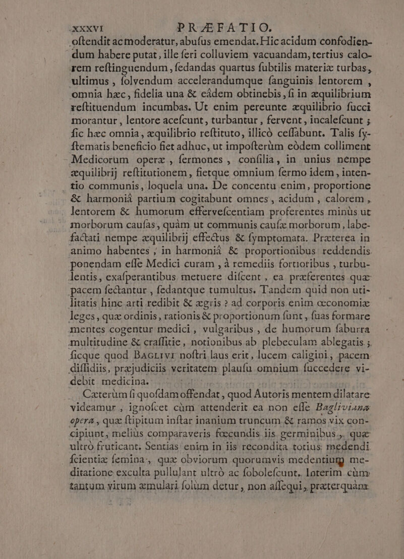 XXXXVI PRZEFATIO. oftendit ac moderatur, abufus emendat. Hic acidum confodien- | dum habere putat, ille feri colluviem vacuandam, tertius calo- rem reftinguendum , fedandas quartus fubtilis materix turbas, ultimus , folvendum accelerandumque fanguinis lentorem , . omnia hzc, fidelia una &amp; eádem obtinebis, fi in equilibrium zeftituendum incumbas. Ut enim pereunte zquilibrio fucci morantur , lentore acefcunt, turbantur , fervent , incalefcunt ; fic hec omnia, zquilibrio re (EI EE illicó SUEDE Talis fy- ftematis beneficio fiet adhuc, ut impofterüm eódem colliment equilibrij rellitatiónema, fietque omnium fermo idem , inten- . tlo communis, loquela una. De concentu enim, proportione &amp; harmonià partium cogitabunt omnes , acidum , calorem , lentorem &amp; humorum effervefcentiam proferentes minüs ut morborum caufas, quàm ut communis caufz morborum, labe- factati nempe zquilibrij effe&amp;tus &amp; fymptomata. Praterea in animo habentes ; in harmonià &amp; proportionibus reddendis. penendam effe Medici curam , à remediis fortiotibus , turbu- lentis, exafperantibus. metuere diícent , ea. praferentes qua pacem fectantur , fedantque tumultus. Tandem quid non uti- litatis hinc arti redibit &amp; agris ? ad. corporis enim oeconomia leges, qua ordinis, rationis &amp; proportionum funt , (uas formare mentes cogentur medici, vulgaribus, de humorum faburra multitudine &amp; craffitie, notionibus ab plebeculam ablegatis.;. ficque quod Bacrrvr noftri laus erit, lucem caligini ; pacem diffidiis, prajudiciis veritatetn plaufu omnium fuccedere vi- debit medicina. —. Czterum fi quoflamoffendat quod Ántoris 1 mentem iE ides videamur , ignofcet cüm attenderit ea non elle Bag/rviaza opera , qua ftipitum inftar inanium truncum &amp; ramos vix con- cipiunt, meliüs comparaveris foccundis iis. germinibus.,. que ultró fruticant. Sentias enim in iis recondita totius: medendi Ácientiz femina, qux obviorum quorumvis medentiugy me- ditatione exculta pullulant ultró ac fobolefcunt.. loterim cüm tantum virum mulari folum detur , non affequi , praterquanz.