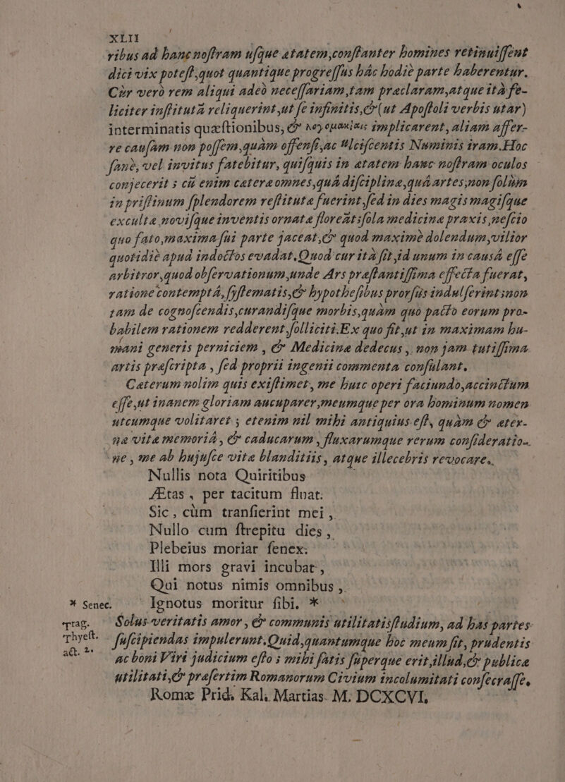 ribus Ad bane noffram ufque tatem conffanter bomines retinuiffeut dicivix potefh;quot quantique progreffus bác bodie parte haberentur. Cr verb rem aliqui adeà nece[[Jariam,tam praclaram,atque ità fe- liciter inflituta reli querint ut fe Ipfenitis, (ut Apoftoli verbis utar) interminatis quzftionibus, &amp;* ^e) euadzs fppplicarent, aliam affer- re cau[am mon po[Jem,quam offenfi ac Hlcifcentis Numinis iram.Hoc fan, vel invitus fatebitur, quifquis in etatem hauc noffram oculos conjecerit s cit entm catereomnes,quA difcipline,quá artes,mon folium in priffiuum fplendorem reffituta fuerint [ed in dies magis magifque exculta novi[que inventis ornata floreztifola medicine praxis mefrio quo fato,maxima fui parte jaceat,C* quod maxim dolendum vilior quotidie apud indotfos evadat. Quod'cur ita fit id unum in caus e[fe arbitror,quod ob[ervationum unde Ars praflantiffoma effecfa fuerat, ratione contempt, fyflematis,E bypothbe[ibus prorfus indulferintsnon zam de cognofcendis,eurandifque morbis,quam quo patfo eorum pro- babilem rationem redderent folliciti.Ex quo fit,ut in maximam bu- mani generis perniciem , &amp; Medicine dedecus , uon jam tutiffrina artis pre[cripta , fed proprii ingenii commenta confülant. Ceterum nolim quis exiflimer, me Buc operi faciundo,accintum effe ut inanem gloriam aucuparer,meumque per ora bominum uomen utcumque volitaret y etenim nil mibi antiquius-efh, quam e etex- ma vita memoriA , &amp; caducarum , fluxarumque rerum confideratio-. we , me ab bujufce vita blanditiis , atque illecebris revocare. — Nullis nota Quiritibus n fEtas, per tacitum float: Sic, cüm tranfierint mei ,. Nullo cum fltrepitu dies ,. Plebeius moriar fenex. - Illi mors gravi incubat, Qai notus nimis omnibus ,. * Sene lgnotus moritur fibi, ^ ^ — | qug. ^ Solus-veritatis amor , &amp; communis utilitatiifludium, ad bas portes: TS ffcipiendas impulerunt,Quid quantumque boc meum fit, prudentis: —: ac boni Viri judicium effo s mili fatis Juperque evitillud;c publice utilitati, praefertim Romanorum Civium incolumitati confecra[Te, Rome Prid. Kal; Martias. M; DCXCVI, -