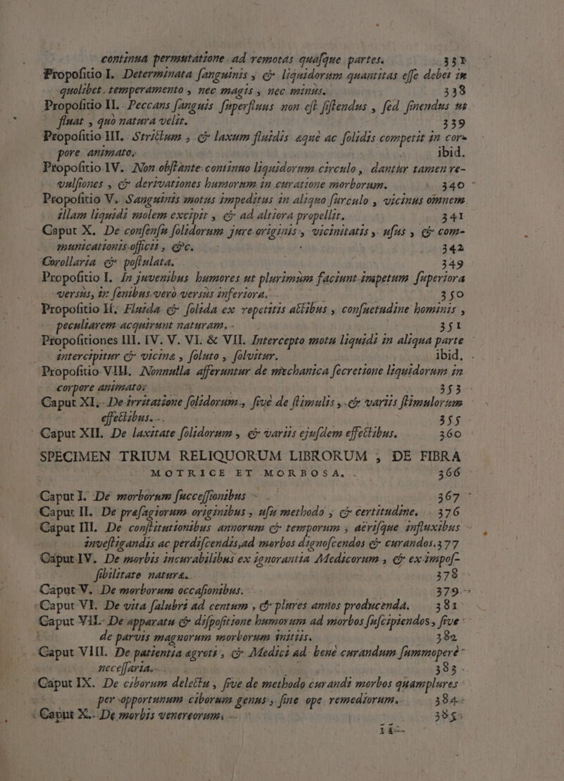 | continua permutatione. ad vemotas qua[fque partes. 35? Propofiio IL... Dererzznata fanguinis y. e? liquidorum quantitas effe debes im «quolibet , temperamento ,. nec PAAgÍS y Hec minus. 338 Propofitio IL. Peccans fanguis. [nperftuus uon eft fiflendus , fed. fri SIS t flnat , quo natura velit. 339 Propofitio HI. | Srrzhoon J.P laxum fluidis. «qué ac fouet competit 2n core ore AMImato, . ibid. Propofitio.1V. Von obfTante: continuo liquidormm circulo ,| dantur tamen ve- valfiones , € dertvatzones huzmormm 1n curatione morborum. 340 ' Propofitio V. Sanguinis quotus impeditus 2n aliquo [urcnulo , vicinus omnem. elam liquidi saolem exeiptt , € ad altiera propellzt, 341 Caput X. De confenfu folzdorum jure. di ea ; wicinitatis » Hfhs y c com- municationisoffctt, yc. —— | ira Corollarza c po[iulata. 349 Propofitio I. 4n juvenibus bumores ut plurimum faciunt ampetum. [mperiora versus, az fenibus.veró versas inferiora. . $0 Propofitio I; Flaida. c folida ex repetitis a&amp;tibus , con[netudine hominis , ecultarem acguirunt naturam. 3j1 Propofitiones III. IV. V. VI. &amp; VII. Intercepto mota liquidi in aliqua P ; — — antercipitur vicina y foluto , foluztur. ibid. Propofiio. VIH. Nonnulla afferuntur de mischanica oreet liquidorum n corpore animato: 353 Ca put XI..De irritatzoue ignea , Jiué de flimulis ,-e varus flmulortm | effecisbus. ... | 355 | Caput XII. De laxztate foltdorum y. e varits JH effe&amp;libus. 360 SPECIMEN TRIUM RELIQUORUM LIBRORUM ; DE FIBRA MOTRICE ET MORBOSA. . 366 epu: De morborum fucceffonibus ^ .— 367 Caput II. De prafagiorum originibus » ufu methodo j cb certitudime. 376 Caput IL De confHruttontbus anuorum c? temporum , aeri[que snfiuxsbos ume igandis ac perdz[cendas,ad morbos digmo[cendos c» curandos.377 OdputlV. De morbis incurabilibus ex 4auorantia 4Medicorum , ej ex ampo[- fibilatate. natura. | ( 378 Caput V. De morborum occafontbus. 379- Caput VI. De vita falubrt ad centum , cf plures annos producenda. 381 Caput VIL- De apperata cf difpofitione Pod ad morbos [u[czpzendos , i: Ve: e parvis magnorum morborum inii. 392 Caput VIII. De patzentja agrets, c? Medii ad- bene curandum Jummoperé * | meceffaria.-. 393- pipa IX. De ciborum delettu , [rue de metbodo cur andi morbos quamplures - per apportunum Vibe gene » fine ope remedzorum, 384- . Cant X.- De worbis venereorum. —. | | 395^ 1 à Mara N 
