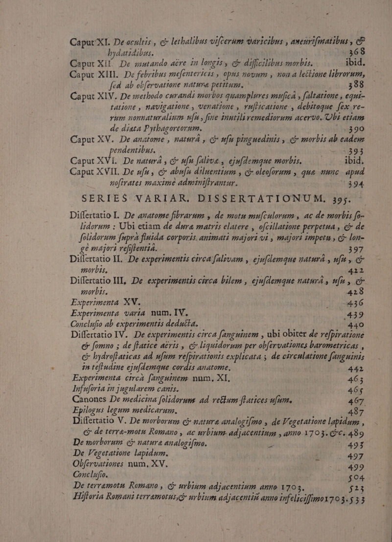 Caput XI. De cultis , c lethalibus vifcerum vaáricibus , aweuri[matibus , e bydatidibss. | 368 Caput Xil. De soutando aere 22 longts y eb diffcilibus morbis. hp Caput XIII. De febribus mefentericas , opns nouum , noit a lectzone librorum, fed ab obferuatione natura petitum, 588 Caput XIV. De swethodo curandi morbos quampluves mufica » [altatione , equi- tatione , navigatione , venatione , vu[itcatone-, debztoque. fex ve- rum nonnaturalium u[n , frue inutila remediorum acervo. Obs etzam de dista Pythagoreorum. | -390 Caput XV. De anatome , naturá , c fu piuguedis » &amp;&amp; morbis ab eadem endentibus. | «3:393 Caput xvi. De naturá , c ufn faliua., eju[demque morbis. —— ibid. Caput X VIL De em, c abufn diluentium s cj oleoforum y qua mc | apud nofivates maxime adminiflrantur. : 394 SERIES VARIAR, DISSERTATIONUM. 39;. Diífertatio L. De azatome fibrarum , de motu mu[culorum , ac de morbis fo- lidorum : Ubi etiam de dura matris elatere , ofcillatzone perpetua , ci de folidorum [upra fluida corporis. animati majori vi , majori smpetu , c lon- ge majori refiflentia. 397 Differtatio IL..De experzmentts circa falivam , eju[demque natura , ufu , e morbis, 4212 Differtatio III, De experimentis cieca bilem , eju[demque natura , nf , co. morbis. 428 Experimenta. XN. AF vase 3G Experimenta. varia. num. IV. | 439 Conclufio ab experimentis deducta. 440 Differtatio IV. De experimentis circa [anguinem , ubi obiter de refpiratzone ei fomno ; de flatice aeris , có liquidormm per obfervattones barometricas , c hydroftaticas ad. ufum. ve[pirattonis explicata y. de ezrcnlatzone [auguinis 22 tef udine eju[demque cordis anatome, —— 444 Experimenta. etrcà. [anguinem. num. XI, 4653 lInfuforia in jugularem canis. 465 Canones De medicina folidorum: ad. vetlum fLatices ufum. 467 Epilogus legum medicarum. 487 Differtatio V. De morborum cj natura analogt[mo , de Vegetatione lapidum , e de terra-motu Romano , ac urbium. adjacentium , anuo 1703. (96. 489 De morborum eb nature analogifma. ze ^ 493 De V'egetatzone lapidum. . 497 Obfervatziones num, XV. BEI 15499 Conclaufro. | $94 De terramota Romano , &amp; urbium adjacentium anno 1703. $23