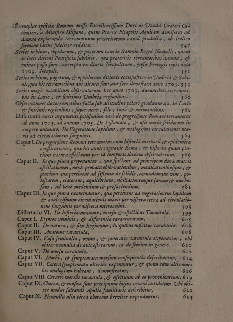 ZBxemplar epiflola Romam. mif Excellentiffimo Duei de Uxeda Oratori Ca tholico , à Miniflro Hi[pano , quem Provex Neapolis Aquilam dimiferat ad damna exploranda. terramotuum prateritorum caus produtla , ab. italico fermone latine fideliter reddita. — NND Series urbium , oppidorum , c pagorum tam 1n Samnio Regni Neapolis , quam jn locis ditionz Pontificia fubditzs ,| qua praterizs terramotibus damna , e ruinas pa[[a [unt , excerpta ex dzarzo INeapolztano , 4u[u Proregis typis dato: 1703. Neapoli. | [22 - Series urbium, pagorum, c oppidorum dztionis ecclefiafl ica in Umbria ei Sabz- nisqua his terramotibus aut diruta fant aut fere devaflata anno 1703. $53 Series magis motabilzum ob[ervatorum. bac anno 1703. durantibus terramoti- bus in Latio , c finitimis Umbria vegzonibus. a $60 Obfervationes de terramotibus fatte fub Altztudzne polar! graduum 42. in Latio v finitimis regtontbus 5 fuper: aere , fole; luna c anmmantibus. $61 Differtatio varzz argumentzpotsffimizim. vero de progreffiane Romanz terramotus ab.aumo 1703. ad annum 1705. De Syflemaie , e ufu moris foltdoru in corpore animato. De Fegetatione laptdmm y. analogzfmo circulationis ma- ris ad circulationem [anguinis. [RH | $63 Caput I. De progre[fione. Romani terramotus cum biftorid morborz. cy epidemice con[Iitutionis , qua bis annis regnavit Roma, &amp; bifloria quam pla- vium netttra effetiuum per 1d temporis dbidem abferoatorum. | $66 Caputll. Z7 quo plura proponantur , qua jricind ad principem dura matris -ofcillationem , novis probata ob[eruattonibns , mednationibufque y cj : plurima qua pertinent ad fiftema de folzdis , eorundemque vim , po- teflatem ., elaterem , equilibrium ,ofczllatonemque [anam ci» morbo- fam , ad bene medendum ci prefagtendum. (0681 *Caput III 77 quo plura examinantur , qua pertinent ad vegetationem lapidum c analogz[mum circulationis maris per ui[cera terra ad. circulatio- . mem [anguinis per vifcera microco[mi. $93 JDiffertatio VI. De bzfforza:anatome , mor[n ci effectibus Tarantnla. $99 Caput L. Erymon. nomznis ,- e. differentia tarantularum. 605 Caput IL. De aatura cb fitu Regionum , in quibns nafcitur tarantula. | 606. Caput HE. Z4zatome tarantule,- | | 608 Capat IV. afa feminalia , evum , ci generatio tarantule exponuntur , ubi obiter notmulla de ovis offrearum , ci de femine in genere. |. 610 Caput V. De wor[u tarantula. | 612 Caput VL. 7Morbz , c fymptomata mov[um conequentza de[crzbuntur....6 14. Caput VII. Cerera fymptomata ulterizis exponuntur , c quam cum altis mor- bis analogiam habeant , demonfiratur. —— | 616 Caput VIII. Ceratzo morsés tarantula , ci effetluum ab eo proveuientium. 619 Caput IX. Chorea, c ?4fica [unt praezpuum bujus veneni antidotum. Obi obi- | ter modus [altandà Apulia familiaris defcvibitur. | 622