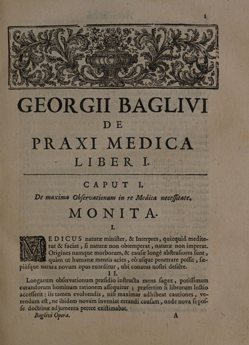 PRAXI MEDICA - co LepBABSR, 1.06 CAPUT IL De maxima Obfervationum in ve Medica nece[ftate, MONIT A. I. I I. Longarum obfervationum prafidio intru&amp;a mens fagax, potiffimam curandorum hominum rationem affequitur ; praíertim fi librorum ledio accefferit : iis tamen evolvendis, nifi maximas adhibeat cautiones, ve- rendum eft , ne ibidem novam inveniat errandi caufam , unde nova fc pof- íe do&amp;trinz ad jumenta petere exiftimabat. : his Baglivi Opera. | A