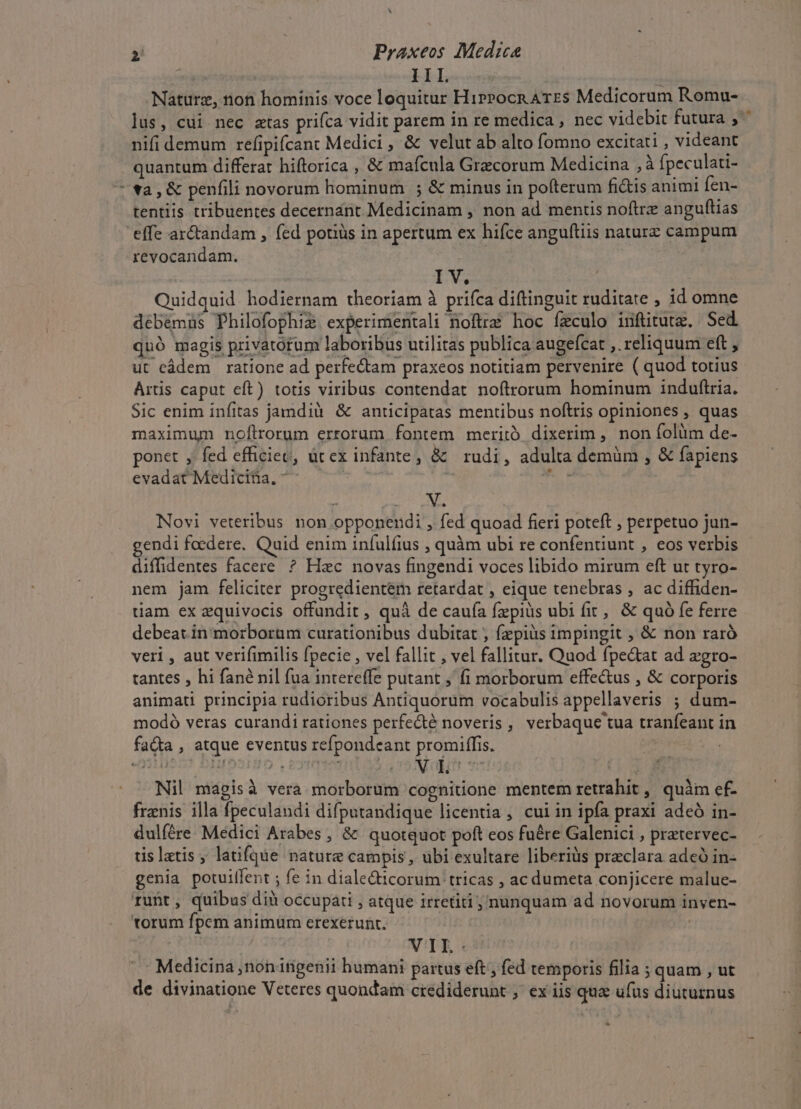 L] Nature, non hominis voce loquitur HirPocn ATES Medicorum Romu- nifi demum refipifcant Medici , &amp; velut ab alto fomno excitati , videant quantum differat hiftorica , &amp; mafcula Gracorum Medicina ,à fpeculati- va, &amp; penfili novorum hominum ; &amp; minus in pofterum fi&amp;is animi fen- tentiis tribuentes decernant Medicinam , non ad mencis noftre anguftias effe ar&amp;tandam , fed potius in apertum ex hifce anguftiis naturz campum revocandam. I V. Quidquid. hodiernam theoriam à prifca diftinguit ruditate , id omne debé&amp;müs Philofophiz experimentali noftra hoc feculo inftitutx. Sed. quó magis privatorum laboribus utilitas publica augefcat ,. reliquum ett , ut cádem ratione ad perfectam praxeos notitiam pervenire ( quod totius Artis caput eft) totis viribus contendat noftrorum hominum induftria. Sic enim infitas jamdià &amp; anticipatas mentibus noftris opiniones , quas maximum noflrorum errorum fontem meritó dixerim , non folüm de- ponet , fed efficiec, ütex infante, &amp; rudi, adulta demüm , &amp; fapiens evadatMediciia, ^ ^. | enne ? 2 pe Novi veteribus non opponendi , fed quoad fieri poteft ; perpetuo jun- endi foedere. Quid enim infulfius , quàm ubi re confentiunt , eos verbis diffidentes facere ? Hzc novas fingendi voces libido mirum eft ut tyro- nem jam feliciter progredientém tetardat , eique tenebras , ac diffiden- tiam ex equivocis offundit , quà de caufa fzpiüs ubi fit, &amp; quó fe ferre debeat in morborum curationibus dubitat , fepiüs impingit , &amp; non raró veri , aut verifimilis fpecie , vel fallit , vel fallitur. Quod fpe&amp;at ad zgro- tantes , hi fané nil fua intereffe putant , fi morborum effectus , &amp; corporis animati principia rudioribus Antiquorum vocabulis appellaveris ; dum- modó veras curandi rationes perfe&amp;té noveris , verbaque tua tranfeant in fa&amp;a , atque eventus refpondeant promiffis. | | Nil magisà vera morborum cognitione mentem retrahit , quàm cf- frznis illa fpeculandi difputandique licentia, cui in ipfa praxi adeó in- dulíére Medici Arabes , &amp; quotquot poft eos fuére Galenici , pratervec- tis latis, latifque nature campis , ubi exultare liberiüs praclara adeó in- genia potuilfent ; fe in diale&amp;icorum tricas , ac dumeta conjicere malue- runt, quibus dià occupati , atque irretiti ; nunquam ad novorum inven- torum fpem animum erexerunt. | | VIL: Medicina ,nonitigenii humani partus eft , fed temporis filia ; quam , ut de divinatione Veteres quondam crediderunt ;' ex iis quae ufus diuturnus [3