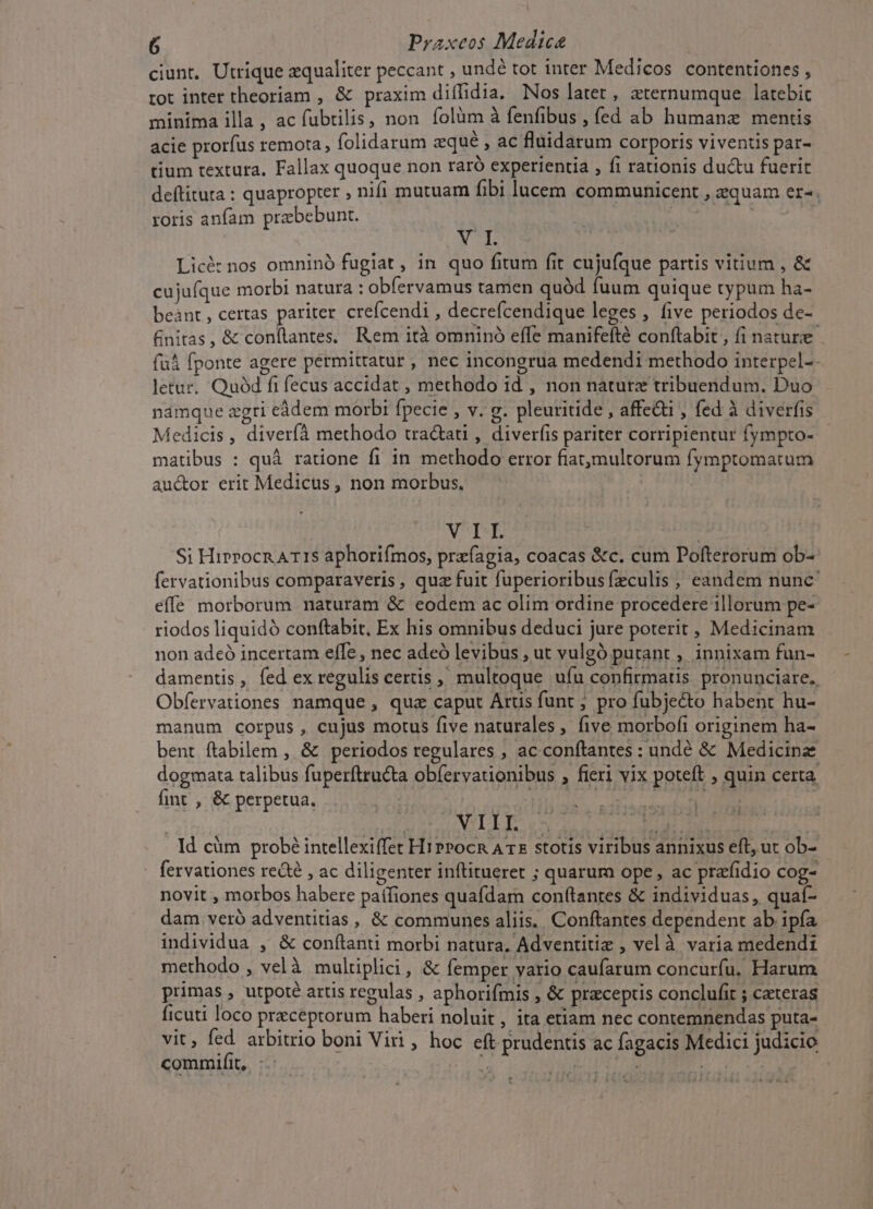 ciunt, Utrique zqualiter peccant , undé tot inter Medicos contentiones , tot inter theoriam , &amp; praxim diffidia. Nos latet, aternumque latebic minima illa, ac fubtilis, non. folàm à fenfibus , fed ab humanae mentis acie prorfus remota, folidarum aqué ac fluidarum corporis viventis par- tium textura. Fallax quoque non raró experientia , fi rationis du&amp;tu fuerit deftitura : quapropter , nifi mutuam fibi lucem communicent , equam er-. roris anfam prabebunt. | | aer E Licé: nos omninó fugiat, in quo fitum fit cujufque partis vitium , &amp; cujufque morbi natura : obfervamus tamen quód fuum quique typum ha- beànt , certas pariter crefcendi , decrefcendique leges , five periodos de- finitas, &amp; conftantes. Rem ità omninó effe manifefté conftabit , fi nature fu fponte agere permittatur , nec incongrua medendi methodo interpel-- letur. Quód fi fecus accidat , methodo id , non nature tribuendum. Duo namque zgri eádem morbi fpecie , v. g. pleuritide , affe&amp;i , fed à diverfis Medicis, diverfà methodo tra&amp;ati , diverfis pariter corripientur fympto- matibus : quà ratione fi in methodo error fiatmultorum fymptomatum auctor erit Medicus, non morbus. | MTS, | Si Hirrocn ATIS aphorifmos, przfíagia, coacas &amp;c. cum Pofterorum ob- fervationibus comparaveris , quz fuit fuperioribus fzculis , eandem nunc effe morborum naturam &amp; eodem ac olim ordine procedere illorum pe- riodos liquidó conftabit, Ex his omnibus deduci jure poterit , Medicinam non adeó incertam effe , nec adeó levibus , ut vulgó putant , innixam fun- damentis, fed ex regulis certis ; multoque ufu confirmatis pronunciare. Obfervationes namque , qua caput Arus funt ; pro fubje&amp;to habent hu- manum corpus, cujus motus five naturales , five morbofi originem ha- bent ftabilem , &amp; periodos regulares , ac conftantes : undé &amp; Medicinz dogmata talibus fuperftru&amp;ta obfervationibus , fieri vix poteft , quin certa. fint , &amp; perpetua. [45 | [SA OB REAAV HP | » d VIII. sp ta | Id cüm probé intellexiffet HiPpocn A T£ stotis viribus annixus eft, ut ob- fervationes red , ac diligenter inftitueret ; quarum ope, ac prafidio cog- novit , morbos habere paífiones quafdam con(tantes &amp; individuas, quaí- dam veró adventitias , &amp; communes aliis. Conftantes dependent ab ipfa individua , &amp; conítanti morbi natura, Adventitiz , vel à varia medendi methodo , velà multiplici, &amp; femper vario caufarum concuríu. Harum primas , utpoté artis regulas , aphorifmis , &amp; preceptis conclufit ; cateras ficuti loco preceptorum haberi noluit, ita etiam nec contemnendas puta- vit, fed arbitrio boni Viii, hoc eft prudentis ac fagacis Medici judicio commifit, jj AIL Mes