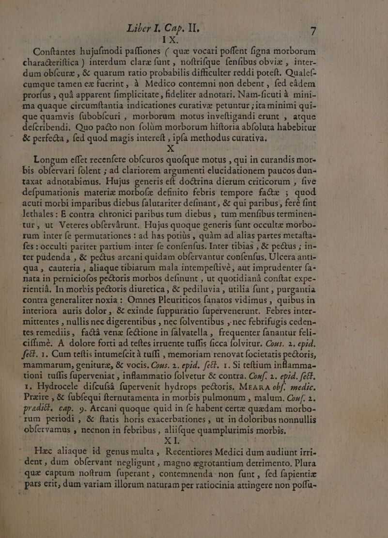 E *- derat à IX. Conftantes hujufmodi paffiones ( quz vocari poffent figna morborum characeriftica ) interdum clare funt , noftrifque íenfibus obviz , inter- dum obícurz , &amp; quarum ratio probabilis difficulter reddi poteft. Qualef- cumque tamen ez fuerint, à Medico contemni non debent , fed eádem proríus , quà apparent fimplicitate , fideliter adnotari. Nam-ficuti à mini- ma quaque circumfítantia indicationes curativz petuntur ; ita minimi qui- que quamvis fubobícuri , morborum motus inveftigandi erunt , atque defcribendi. Quo pa&amp;o non folüm morborum hiftoria abfoluta habebitur &amp; perfeda , fed quod magis intereít , ipfa methodus curativa. | Longum effet recenfere obfcuros quofque motus , qui in curandis mor- bis obfetvari folent ; ad clariorem argumenti elucidationem paucos dun- taxat adnotabimus. Hujus generis eft do&amp;rina dierum criticorum , five defpumationis materiae morbofz definito febris tempore fa&amp;z ; quod lethales: E contra chronici paribus tum diebus , tum menfibus terminen- tur, ut Veteres obfervárunt. Hujus quoque generis funt occulte morbo- rum inter fe permutationes : ad has potiüs , quàm ad alias partes metafta- fes : occulti pariter partium inter fe confenfus. Inter tibias , &amp; pecus ; in- ter pudenda , &amp; pe&amp;us arcani quidam obfervantur confenfus, Ulcera anti- qua , cauteria , aliaque tibiarum mala intempeftivé, aut imprudenter ía- nata in perniciofos pectoris morbos definunt , ut quotidianà conftat expe- rientià. In morbis pecoris diuretica , &amp; pediluvia , utilia funt , purgantia contra generaliter noxia: Omnes Pleuriticos fanatos vidimus , quibus in interiora auris dolor, &amp; exinde fuppuratio fupervenerunt. Febres inter- mittentes , nullis nec digerentibus , nec folventibus ,. nec febrifugis ceden- tes remediis, fa&amp;à venz fectione in falvatella , frequenter fanantur feli- ciflimé. A dolore forti ad teftes irruente tuffis ficca folvitur. Cozs. 2. epid. fcit. 1. Cum teftis intumefcit à tuffi , memoriam renovat focietatis pectoris, mammarum, geniturz, &amp; vocis. Cous. 2. ep;d. feti. 1. Si teftium inflamma- toni tuífis fuperveniat , inflammatio folvetur &amp; contra. Conf. 2. ep;d. fe&amp;t. 1. Hydrocele diícuísá fupervenit hydrops pe&amp;oris. MrAnA obf. »zedic. Praire , &amp; fubfequi fternutamenta in morbis pulmonum , malum. Cozf. 2. praditk. cap. 9. Arcani quoque quid in fe habent certe quedam morbo- obfervamus , necnon in febribus, aliifque quamplurimis morbis. Hzc aliaque id genus multa, Recentiores Medici dum audiunt irri- *