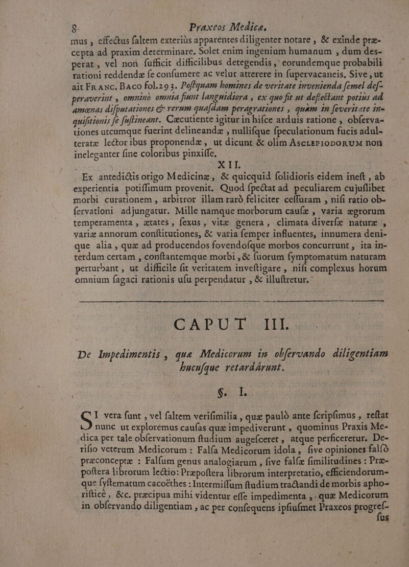 mus , effe&amp;tus faltem exteriüs apparentes diligenter notare , &amp; exinde prz- cepta ad praxim determinare. Solet enim ingenium humanum , dum des- perat , vel non fufficit difficilibus detegendis , eorundemque probabili rationi reddendz fe confumere ac velut atterere in fupervacaneis, Sive , ut ait Fn Axc. BAco fol.29 5. Poffquam bomines de veritate invenienda femel de[- peravertat , omninb omnia fiunt languidiora , ex quo fit ut defletlant potius ad amanas di[putationes cj rerum quadam peragrationes , quam 1n [everttate in« quifitionis fe fuftimeant. Czcutiente igitur in hifce arduis ratione , obferva- tiones utcumque fuerint delineandz , nullifque fpeculationum fucis adul- teratz: lectoribus proponendz , ut dicunt &amp; olim AscrEP10Dpon vM non ineleganter fine coloribus pinxiffe, REILTS Ex antedi&amp;is origo Medicing , &amp; quicquid folidioris eidem ineft , ab experientia potiffimum provenit. Quod fpe&amp;at ad. peculiarem cujuflibet morbi curationem , arbitror illam raró feliciter ceffuram , nifi ratio ob- fervationi adjungatur. Mille namque morborum cauíz , varia egrorum temperamenta , atates , fexus , vitz genera, climata diverfez nature , variz annorum conftitutiones, &amp; varia femper influentes, innumera deni- que alia , quz ad producendos fovendofque morbos concurrunt , ita in- terdum certam , conftantemque morbi , &amp; fuorum fymptomatum naturam perturbant , ut difficile fit veritatem inveftigare , nifi complexus horum ; ig 2 omnium fagaci rationis ufu perpendatur , &amp; illuftretur. CAT-UsTo oLEL De lmpedimentis , qua Medicorum im obfervando diligentiam | hucufque retardárunt. $. I. I vera funt , vel faltem verifimilia , quz pauló ante fcripfimus , reffat nunc ut explorémus caufas quz impediverunt , quominus Praxis Me- dica per tale obfervationum ftudium augeíceret , atque perficeretur. De- rifio veterum Medicorum : Falfa Medicorum idola, five opiniones falíó preconceptz : Falfum genus analogiarum , five falíz fimilitudines : Prac- poftera librorum le&amp;io: Prepoftera librorum interpretatio, efficiendorum- que fyftematum caco£&amp;hes : Intermiífum ftudium tractandi de morbis apho- rifticé , &amp;c. precipua mihi videntur effe impedimenta ,. quz Medicorum in obfervando diligentiam » aC per confequens ipfiufmet Praxeos brogrsr us