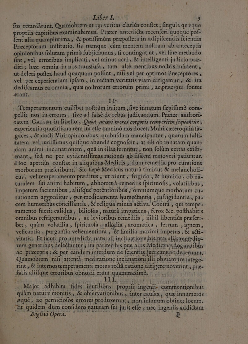 ! Liber I. fus retatdárunt. Quamobrem ut rei vetitas clarius con(tet , fingula queque propriis capitibus examinabimus. Prater antedic&amp;ta recenferi quoque pof- fent alia.quamplurima ; &amp; potiffimüm prapottera in adipifcendis fcientiis Preceptorum inítitutio. lis namque .cüm mentem noítram ab anteceptis opinionibus folutam primó fubjiciamus , fi contingat ut , vel fine methodo fint , vel erroribus implicati, vel minus acri , &amp; intelligent judicio prz- diti; hec omnia in nos transfufa , tam alté mentibus noftris infident , ut deleri poftea haud quaquam poffint , niíi vel per optimos Praceptores , vel per experientiam ipfam , in rectam veritatis viam. ditigamnr , &amp; . ita dedifcamus ea omnia , qua noftrorum errorum primi , acprecipui fontes erant. ed Er T is ee EN TOME [ey Temperamentum cuilibet noftrüm in(itum ,five innatum fxpiffimé COffta pellit nos in errores, five ad falsé de rebus judicandum. Prater: authori- tatem Gartrui in libello;, Quod ARUnt mores Corporis fegnperiem fequafitur experientia quotidiana rem ita efe omninó nos docet; Multi cicteroquin fa- gaces , &amp; docti Viri opinionibus quibufdam mancipantur , quarum falfi- tatem. vel rudiffimus quifque abundé cognoícit ; at illi ob innatam quan- dam animi inclinationem , quá in illas feruntur , non folüm certas exifti- .ynant, fed ne per. evidentitfimas rationés ab iifdem removeri patiuntur, «Hoc apertiüs conítat in aliquibus-Medicis ; dum remedia. pro:curatione morborum praíciibunt. Sic fzepé Medicus naturá timidus &amp; melancholi- cus, vel temperamento przditus ; ut aiunt , frigido , &amp; humido , ob nà- turalem íui animi habitum , abhorret.à remediis fpirituofis , volatilibus , impetum facientibus , aliifqué potéentioribüs ; omniumque morborum cu- rationem aggreditur ; per medicamenta humectantia ; 1nfrigidantia , pa- cem humoribüs conciliantia , &amp; reliqua minus a&amp;iva: Contrà , qui tempe- ramento fuerit calidus, biliofus , naturà impatiens; ferox &amp;c. pofthabitis omnibus refrigerantibus , ac levioribus remediis , nihil libentius praícri- bet, quàm volatilia , fpirituofa ,:alkalia , aromatica , ferrum , ignem, veficantia , purgarítia velementiora , &amp; fimilia maximi impetus , &amp; ati- JG fatis aliifque erroribus obnoxii ent. quammaximà, |... ti Y4bs jute 4b» ITO j II I. 5 ^t HV Nn MN sidbub t UL J Major adhibita fides inutilibus. proprii; ingenii- :commentionibus rint , &amp; internostemperamenti motus rectà ratione ditigere noverint , pra-  —