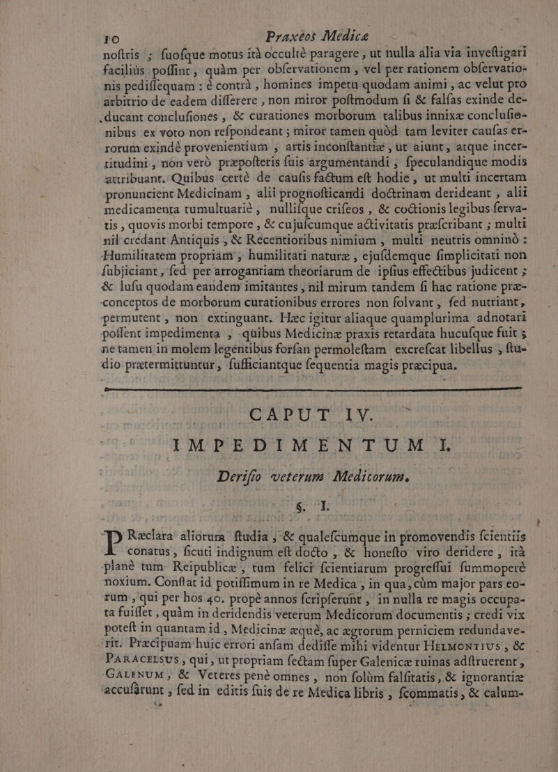 nofiris ; fuofque motus ità occulté paragere , ut nulla alia via invefligari faciliàs poffint, quàm per obfervationem , vel per rationem obfervatio- nis pediffequam : e contrà , homines 1mpetu quodam animi , ac velut pro arbitrio de eadem differere , non miror poftmodum fi &amp; falías exinde de- ducant conclufiones , &amp; curationes morborum talibus innixz conclufte- nibus ex voto non refpondeant ; miror tamen quód. tam leviter caufas er- rorum exindé provenieritium , artis Inconftantiz , ut aiunt , atque incer- iitudini , non veró przpofteris fuis argumentándi , fpeculandique modis auribuant. Quibus certé de caufis fadum eft hodie , ut multi incertam pronuncient Medicinam , alii prognofticandi do&amp;rinam derideant , alii medicamenta tumultuarié , nulli(que crifeos , &amp; co&amp;ionis legibus ferva- tis , quovis morbi tempore , &amp; cujuícumque activitatis praícribant ; multi nil crédant Antiquis , &amp; Recentioribus nimium , multi neutris omninó : Humilitatem propriam ; humilitati naturz , ejufdemque fimplicitati non fubjiciant, fed per arrogantiam theoriatum de ipfius effectibus judicent ; &amp; lufu quodam eandem imitantes , nil mirum tandem fi hac ratione prz- conceptos de morborum curationibus errores non folvant, fed nutriant, permutent, non extinguant. Hzc igitur aliaque quamplurima adnotari poflent impedimenta , quibus Medicinz praxis retardata hucuíque fuit 5 ne tamen in molem legéntbus forfan permoleftam | excrefcat libellus ; ftu- dio pratermittuntur, fufficiantque fequentia magis precipua. - * ALLE DTI P ENRAM. . TMPEDIMENTUM LL Derifo veterum Medicorum. $&amp; LL Raclara aliorum ftudia ; &amp; qualefcumque in promovendis fcientiis conatus , ficuti indignum eft dodo , &amp; honefto viro deridere , ità plané tum: Reipublice , tum felici fcientiarum progreffui fümmoperé noxium. Conftat id potiffimum in re Medica , in qua, cüm major pars.eo- rum ,'qui per hos 40. prop&amp;annos fcripferunt , in nulla re magis occupa- ta fuiffet , quàm in deridendis veterum Medicorum documentis ; credi vix poteft 1n quantam id , Medicine &amp;qué, ac egrorum perniciem redundave- rit. Precipaam huic errori anfam dediffe mihi videntur HzzMowT1Us , &amp; PARACELSUS , qui , ut propriam fectam fuper Galenicz ruinas adítruerent , GALENUM, &amp; Veteres pené ompes , non folüm falfitatis , &amp; ignorantia accufürunt ; fed in. editis fuis de xe Medica libris , Ícommatis ; &amp; calum- Xe