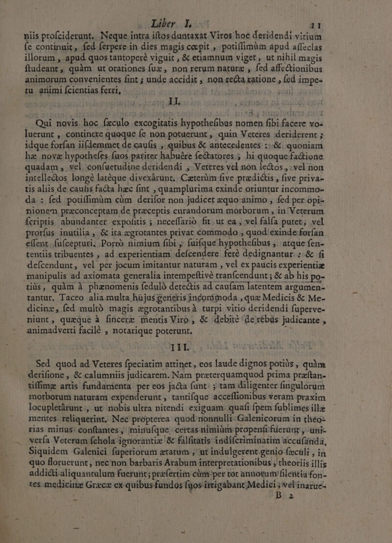 niis profciderunt. Neque intta iftos duntaxat Viros hoc deridendi vitium fe continuit ,. fed ferpere in dies magis cepit ,. potiffimum apud affeclas illorum , apud quos tantoperé viguit , &amp; etiamnum viget , ut nihil magis fladeant, quàm utorationes fuz , non rerum natura , fed affectionibus animorum convenientes fint ; unde accidit , non re&amp;a ratione , fcd impe- tu animi Ícientias ferri, | | nom Qui novis. hoc. fzculo excogitatis hypothefibus nomen fibi facere vo« luerunt ,. continere quoque fe non potuerunt ,. quin Veteres :deriderent ; idque forfan ii(demmet de cauíis , quibus &amp; antecedentes ::&amp; | quoniam hz, nova hypothefes. fuos pariter habuére fedtatores.;. hi quoque fa&amp;ione quadam , vel; confuetudine deridendi ; Veteres vel non le&amp;os,, vel non intelle&amp;os longé latéque divexárunt, Caterüm five predicts, five priva- tis aliis de caufis faca hzc fint , quamplurima exinde oriuntur incommo-  da : fed pouífimüm cüm derifor non judicet zxquo-animo , fed per opi- nionem praconceptam de preceptis curandorum morborum , in Veterum Ícriptis abundanter expofitis ; neceffarió fit ut ea , vel falfa putet; vel prorfus inutilia , &amp; ita cgrotantes privat commodo , quod.exinde forfan e(fent .fufcepruri, .Porró nimium fibi ;; fuifque hypothefibus ;. atque fen- tentiis tribuentes , ad experientiam deícendere feré dedignantur ; &amp; fi defcendunt, vel per jocum imitantur naturam , vel ex paucis experientiae manipulis ad axiomata generalia intempeftivé tranfcendunt ; &amp; ab his po- tiis, quàm à phznomenis feduló dete&amp;is ad caufam latentem argumen- tantur, Taceo alia multa hàjus generis inconimoda , qux Medicis &amp; Me- dicinz, fed multó magis egrotantibusà turpi vitio deridendi fuperve- niunt, quzque à fincere mentis Viro , &amp; «debite de xébüs judicante , animadverti facilé ; notarique poterunt. T TIIL,. Sed quod ad. Veteres fpeciatim attinet , eos laude dignos potis , quàm derifione , &amp; calumniis judicarem. Nam praterquamquod prima przfítan- tiffimz artis fundamenta | per eos jacta funt: ; tam diligenter fingulorum morborum naturam expenderunt , tantifque acceffionibus veram praxim locupletárunt, ut. nobis ultra nitendi exiguam. quaft fpem fublimes ille mentes. reliquerint. Nec propterea quod nonnulli :Galenicorum in tliéo- rias minus: con(tantes ,' 'mirufque. certás nimiüm propenfrfuerürir , -üni- .vería Veterum fchola ienorantiz &amp; falfitatis indifcriminatim accufanda, p Siquidem Galenici fapetiorum etatum., ut indulgerent genio fzcáli , in quo floruerunt , necnon barbaris Arabum interpretationibus ; theoriis i|lis addicti.aliquantulum fueruiüt; praefertim cüm per tot annotumfiletitia fon- tes. medicinz Grace ex quibus fundos fgos itrigabant Medici ; vel'inaruc- iau Da