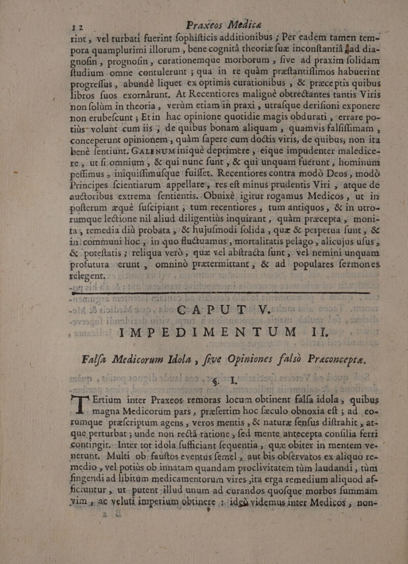 bru Praxeos Medica A | rint , vel turbati fuerint fophifticis additionibus ; Pet eadem tamen tem- pora quamplurimi illorum , bene cognità theoriz fuz inconftantià fad dia- gnofin , prognofin , carationemque morborum , five ad praxim folidam ftudium omne centulerunt ; qua in re quàm przftantiflimos habuerint progreffus , abundé liquet ex optimis curationibus ; &amp; praeceptis quibus libros fuos exornárunt, At Recentiores maligné obtre&amp;antes tantis Viris nonífolüm in theoria, verüm etiam in praxi , utraque derifioni exponere non erubefcunt ; Etin. hac opinione quotidie magis obdurati , «errare po- tiüs- volunt eum ii$ ; de quibus bonam aliquam , quamvis falfiffimam , conceperunt opinionem , quàm fapere cum doctis viris, de quibus; non ita bené fentiunt; GaLENUM iniqué deprimere ; eique impudenter maledice- re, ut fi.omnium , &amp; qui nunc funt , &amp; qui unquani füérunt , hominum peffimus , iniquiffimufque fuiffet. Recentiores contra modó Deos , modó. Principes ícienuarum appellare, res eft minus prudentis Viri , atque de auctoribus extrema : fentientis. .Obnixé, igitur rogamus Medicos, ut in pofterum zqué fufcipiant ; tum recentiores , tum antiquos, &amp; in utro- rumque lectione nil aliud. diligentiüs inquirant ,, quàm praecepta , moni- ta, remedia dià probata ,: &amp; hujufmodi folida , quz &amp; perpetua funt , &amp; in:communilioc ,; in quo flu&amp;uamus;, mortalitatis pelago , alicujus ufus , &amp; . poteftatis ; reliqua veró , quz vel abítra&amp;ta funt; vel nemini unquam profutura erunt, omninó pratermitant, &amp; ad populares fermones ) télegent,:5 2:285 29 1j fr e-—1 3 51 3B rois sap v Bbox ge BUD o Murat ils e oc 0 TMPEDIMENTUM 1L Falf^ Medicorum ldola , five Opiniones falsó Praconcepta, p: Ertium inter Praxeos remoras locum obtinent falía idola , quibus | magna Medicorum pars , praefertim hoc Ízculo obnoxia eft ; ad. eo- rumque praeícriptum agens , veros mentis , &amp; naturz fenfus diftrahit , at- que perturbat ; unde non re&amp;á ratione , fed mente antecepta confilia ferri contingit: Inter tot idola fufficiant fequentia ,. quz obiter in mentem ve- nerubt, Mulü ob. fauftos eventus femel , aut bis obíervatos ex aliquo re medio , vel potius ob innatam quandam proclivitatem tàm laudandi , tümi fingendi ad libitüm medicamentorum vires.jita erga remedium aliquod af- ficiuntur , ut. putent illud unum ad curandos quofque morbos fummam xim. ac veluti imperium obtinere .5. idgà videmus inter Medicos , non- à s T