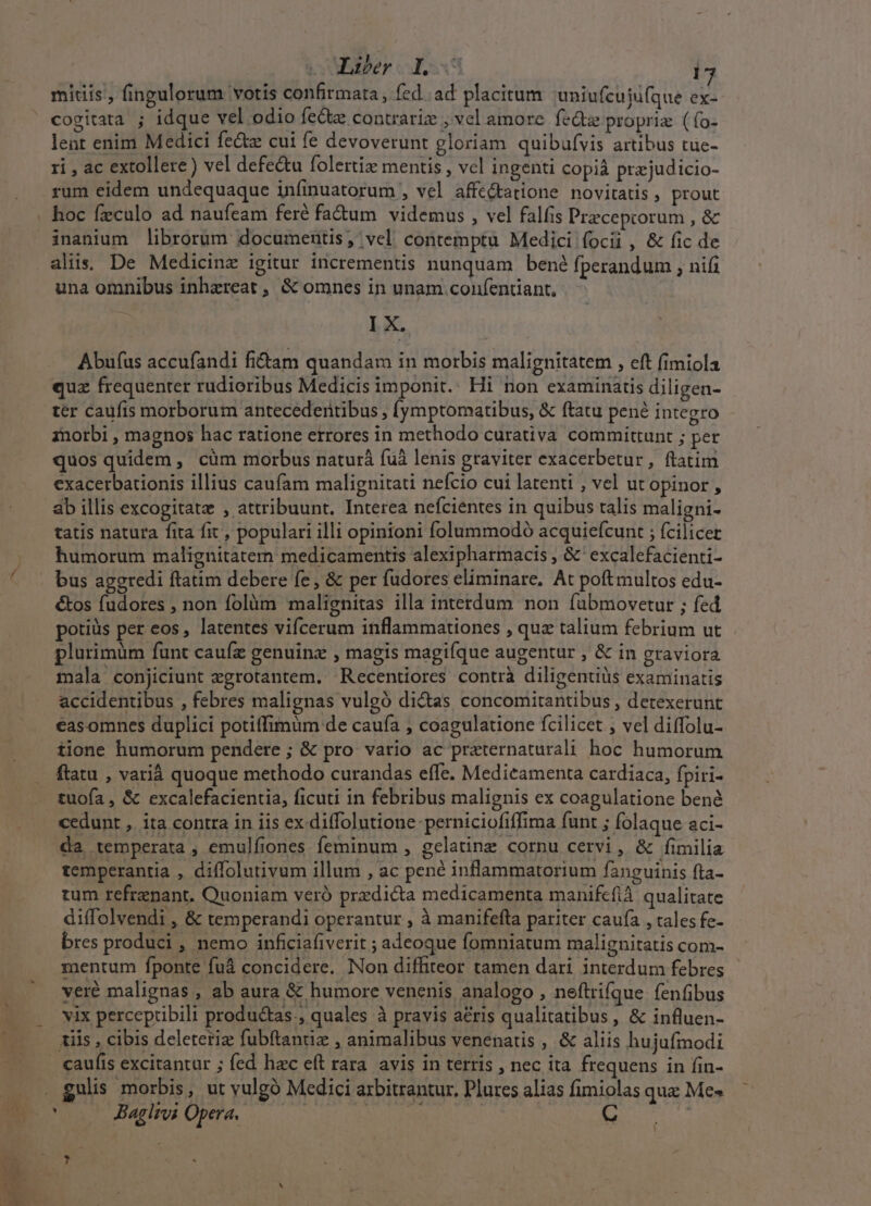 * Liber. I. i7 midis', fingulorum votis confirmata, fed ad placitum uniufcuiufque ex- cogitata ; idque vel odio fe&amp;tz contrariz , vel amore. feQz propria (fo- lent enim Medici fectz cui fe devoverunt gloriam quibufvis artibus tue- ri , ac extollere ) vel defe&amp;u folertiz mentis , vcl ingenti copià prejudicio- rum eidem undequaque infinuatorum , vel affc&amp;tatione novitatis , prout inanium librorum documentis, vel contemptu Medici focii , &amp; fic de aliis De Medicine igitur incrementis nunquam bené fperandum , nifi una omnibus inhzreat , &amp; omnes in unam .confentiant, lX. Abufus accufandi fiiam quandam in morbis malignitatem , eft fimiola quz frequenter rudioribus Medicis imponit. Hi non examinatis diligen- ter caufis morborum antecedertibus , fymptomatibus, &amp; ftatu pené integro 1norbi , magnos hac ratione etrores in methodo curativa committunt ; per quos quidem , cüm morbus naturà fuà lenis graviter exacerbetur, ftatim exacerbationis illius caufam malignitati nefcio cui latenti , vel ut opinor , ab illis excogitatze , attribuunt. Interea nefcientes in quibus talis maligni- humorum malignitatern medicamentis alexipharmacis , &amp;'excalefacienti- &amp;os fudores , non folàm malignitas illa interdum non fubmovetur ; fed potiüs per eos, latentes vifcerum inflammationes , quz talium febrium ut plurimüm funt cauíz genuinz , magis magifque augentur , &amp; in graviora mala conjiciunt zgrotantem. Recentiores contrà diligentius examinatis accidentibus , febres malignas vulgó di&amp;as concomitantibus , detexerunt easomnes duplici potiffimum de caufa , coagulatione fcilicet ; vel diffolu- tione humorum pendere ; &amp; pro vario ac praternaturali hoc humorum tuofa , &amp; excalefacientia, ficuti in febribus malignis ex coagulatione bené cedunt , ita contra in iis ex diffolutione perniciofiffima funt ; folaque aci- da temperata , emulfiones feminum , gelatinz cornu cervi , &amp; fimilia temperantia , diffolutivum illum , ac pene inflammatorium fanguinis fta- tum refrenant. Quoniam veró predicta medicamenta manifefià qualitate diffolvendi , &amp; temperandi operantur , à manifefta pariter caufa , tales fe- bres produci , nemo inficiafiverit ; adeoque fomniatum malignitatis com- mentum fponte fuá concidere. Non diffiteor tamen dari. interdum febres veré malignas , ab aura &amp; humore venenis analogo , neftrifque fenfibus vix percepribili produc&amp;tas., quales à pravis a&amp;ris qualitatibus, &amp; influen- caufis excitantur ; fed hac eft rara. avis in terris , nec ita frequens in fin- gulis morbis, ut yulgó Medici axbitrantur, Plures alias fimiolas que Mc» Baglros Opera. MAS 5