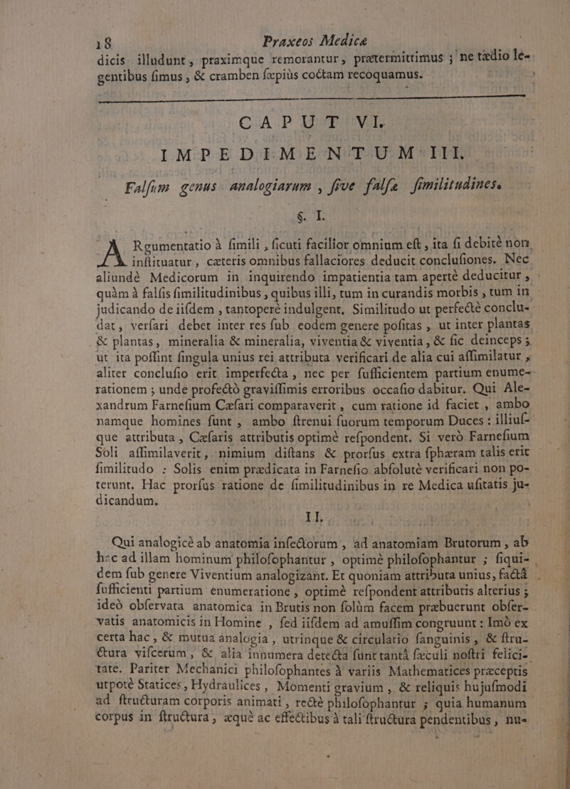 dicis illudunt, praximque remorantur, pratermittimus ; ne tzdio le-- gentibus fimus ; &amp; cramben fzxpiüs coctam recoquamus. - | | QUA.P UVTEUVIEE IMPEDIMENTUM III. Falfim genus analogiarum , frve falfa frmilitudines. ASSUM A. Reumentatio à fimili , ficuti facilior omnium eft , ita fi debité non. | inflituatur, cateris omnibus fallaciores deducit conclufiones. Nec aliundé Medicorum in inquirendo impatientia tam aperté deducitur , - quàm à falfis fimilitudinibus , quibus illi, tum in curandis morbis , tum 1n judicando de iifdem , tantoperé indulgent, Similitudo ut perfe&amp;té conclu- dat, verfari debet inter res fub. eodem genere pofitas , ut inter plantas | &amp; plantas, mineralia &amp; mineralia, viventia &amp; viventia, &amp; fic deinceps 5 ut. ita poffint fingula unius rei attributa verificari de alia cui affimilatur , aliter conclufio erit imperfe&amp;a , nec per fufficientem partium enume-- rationem ; unde profe&amp;ó graviífimis erroribus occafio dabitur. Qui Ale- xandrum Farnefium Czfari comparaverit , cum ratione id faciet , ambo namque homines fünt , ambo ftrenui fuorum temporum Duces : illiuf-- que attributa , Czfaris attributis optimé refpondent. Si veró Farnefium Soli affimilaverit, nimium diítans &amp; prorfus extra fpharam talis erit fimilitudo : Solis enim pradicata in Farnefio abfoluté verificari non po- terunt, Hac prorfus ratione de fimilitudinibus in re Medica ufitatis ju- dicandum. ih Qui analogicé ab anatomia infediorum , ad anatomiam Brutorum , ab h«c ad illam hominum philofophantur , optimé philofophantur ; fiqui- . cem fub genere Viventium analogizant. Et quoniam attributa unius, factá fufficienti partium. enumeratione , optimà refpondent attributis alterius ; ideo obfervata anatomica in Brutis non folüm facem praebuerunt obfer- vatis anatomicis in Homine , fed iifdem ad amuffim congruunt : Imó ex certa hac &amp; mutua analogia , utrinque &amp; circulatio fanguinis , &amp; firu- &amp;ura vifcerum , &amp; alia innumera detecta fünt tantá fculi noftri felici-. tate. Pariter Mechanici philofophantes à variis Mathematices praeceptis utpoté Statices, Hydraulices, Momenti gravium , &amp; reliquis hujufmodi ad ftru&amp;turam corporis animati , recte philofophantur ; quia humanum corpus in ftru&amp;tura , «qu? ac cffe&amp;ibus à tali ftru&amp;tura pendentibus, nu- P -