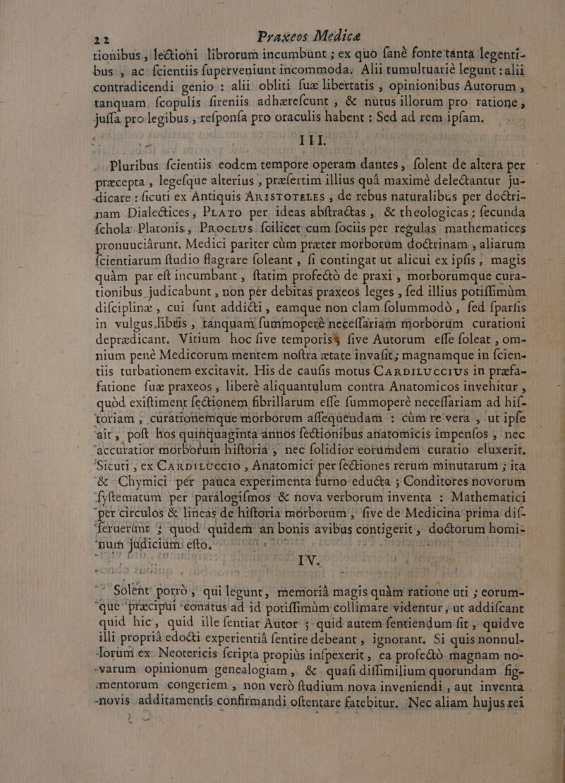 tionibus , le&amp;ioni librorum incumbunt ; ex quo fané fonte tánta legenti- bus , ac fcientiis fuperveniunt incommoda. Alii tumultuarié legunt : alii contradicendi genio : alii obli fux libertatis , opinionibus Autorum , tanquam. fcopulis fireniis adharefcunt , &amp; nutus illorum pro ratione ; juffa pro legibus , refponía pro oraculis habent : Sed ad rem ipfam. - III. : Pluribus fcientiis eodem tempore operam dantes ,. folent de altera per praecepta , legefque alterius , pra(ertim illius quà maximé delectantur ju- dicare : ficuti ex Antiquis An 15T0TErES , de rebus naturalibus per doctri- nam Diale&amp;ices, PrAro per ideas abftradas , &amp; theologicas ; fecunda fchola: Platonis , PRocrvs Ícilicet cum fociis per regulas. mathematices pronuuciárunt. Medici pariter cüm preter morborüm doctrinam , aliarum Ícientiarum ftudio flagrare foleant , íi contingat ut alicui ex ipfis , magis quàm par eft incumbant , ftatim profectó de praxi , morborumque cura- tionibus judicabunt , non per debitas praxeos leges , fed illius potiffimum difciplinz , cui funt addi&amp;i , eamque non clam folummodo , fed fparfis in vulgus.libás , tanquam fummoperé neceflariam morborum curationi depredicant. Vitium hoc five temporis five Autorum effe foleat , om- nium pené Medicorum mentem noftra «tate invafit; magnamque in fcien- tiis tarbationem excitavit. His de caufis motus CAnDirUccivs in prafa- fatione fuz praxeos , liberé aliquantulum contra Anatomicos invehitur , quód exiftiment fe&amp;ionem fibrillarum effe fummoperé neceffariam ad hif- toriam , curationemque morborum affeqaendam : cüm re'vera , ut ipfe ait, poft hos quihquaginta annos fe&amp;tionibus anatomicis impeníos , nec 'accuratior morborum hiftoria , nec folidioreorumdei curatio eluxerit. Sicuti , ex CAnDirUccio , Anatomici per fe&amp;iones rerurh minutarum ; ita &amp; . Chymici pér pauca experimenta furno-edu&amp;a ; Conditores novorum Íyftematum per parálogifmos &amp; nova verborum inventa : Mathemartici per circulos &amp; lineas de hiftoria mórborum ;' five de Medicina prima di(- feruerünt ; quod quidem an bonis avibus contigerit, doctorum homi- 'nurh jüdicium: efto, AO A] Er e OX . : d» mi : en IV. ja Solent porró , qui legunt, memorià magis quàm ratione uti ; eorum- que przciput conatus ad id potiffimüm collimare videntur ; ut addifcant quid hic, quid ille fentiat Autor ; quid autem fentiendum fit , quidve illi propri edoQ experientià fentire debeant , ignorant, Si quis nonnul- lorum ex Neotericis fcripta propiüs infpexerit , ea profedtó magnam no- varum opinionum genealogiam , &amp; quafi diffimilium quorundam fig- imentorum congeriem , non veró ftudium nova inveniendi , aut inventa -novis additamentis confirmandi oftentare fatebitur. Nec aliam hujus rei