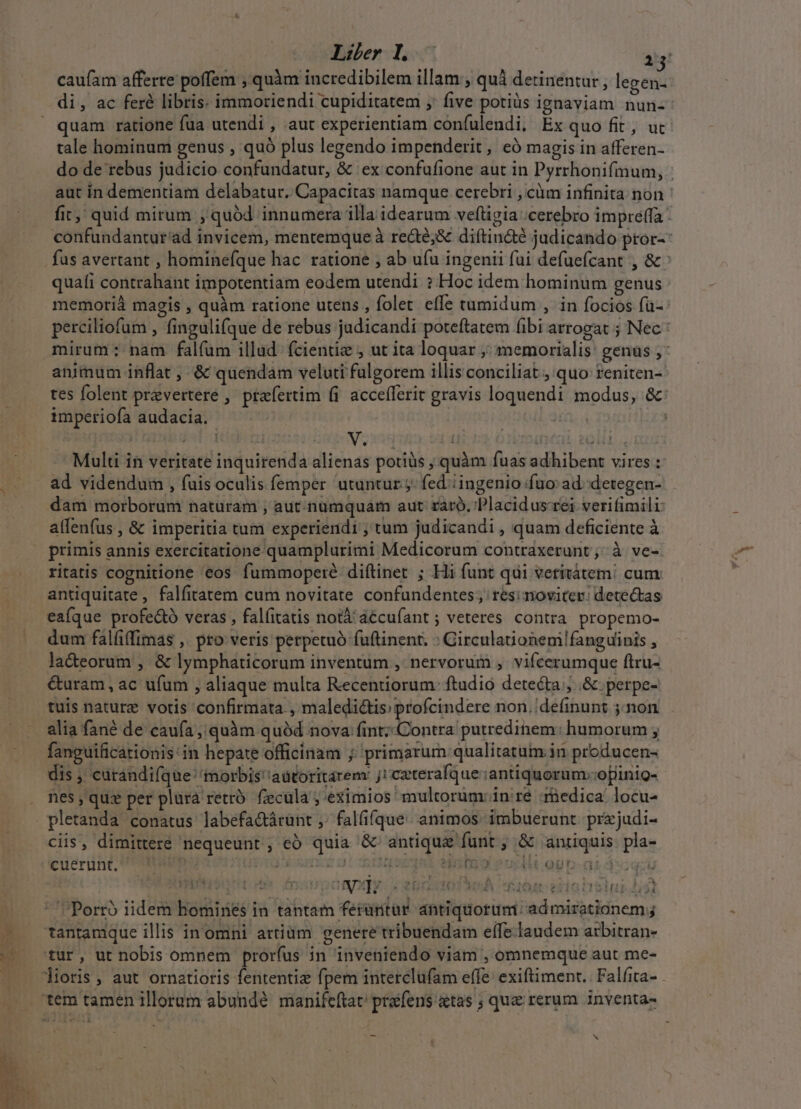 caufam afferre poffem , quàm incredibilem illam ; quà detinentur , legen. di, ac feré libris. immoriendi cupiditatem ;' five potiüs ignaviam nun- quam ratione fua utendi , aut experientiam confulendi, Ex quo fit, ut tale hominum genus , quó plus legendo impenderit, eó magis in afferen- quafi contrahant impotentiam eodem utendi ? Hoc idem hominum genus imperiofa audacia. | | S PESIT [41 ( L. 20H E. Multi in veritate inquirenda alienas potiüs ; quàm fuas adhibent vires : dam morborum naturam ; aut. numquam aut raro. Placidus-rei verifimili alfenfus , &amp; imperitia tum experiendi , tum judicandi , quam deficiente à primis annis exercitatione quamplurimi Medicorum contraxerunt ;; à ve- ritatis cognitione eos fummoperé diftinet ; Hi funt qui vetitátem! cum antiquitate, falfitatem cum novitate confundentes; res; noviter: detectas eafque profe&amp;ó veras , falíitatis notà' aécufant ; veteres contra propemo- dum falfi(fimas ,. pro veris petpetuó fuftinent. : Girculaionem!fanguinis , la&amp;eorum , &amp; lymphaticorum inventum , nervorum ,. vifcerumque ftru- &amp;uram, ac ufum , aliaque multa Recentiorum- ftudio detecta; .&amp; perpe- tuis nature votis confirmata , maledictis; profcindere non. definunt non alia fané de caufa ,, quàm quód nova fint; Contra putredinem: humorum ; fanguificationis'in hepate officinam ;; primarum: qualitatum in producen- nes, qux per plurà retró. fecula ; eximios: multorum: in ré :rnedica. locu- ciis, dimittere nequeunt, eó quia &amp; antique funt ; &amp; antiquis pla- cuerünt, UU. nro acsmcs 01 qd ebgnt édiaino podia opa ceu 59.3 mn [989 deis uq t ortos A iem siohnhslul TY ' Porro iidem homines in tantam feruntur. antiquorum: admirationem; tantamque illis inomni artiüm genere tribuendam effe laudem atbitran- tur, ut nobis omnem prorfus in inveniendo viam , omnemque aut me-