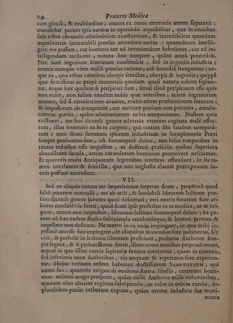 rum glotià, &amp; multitudine ; omnes ex omni: memoria states füperavic : manife(tat pariter ipfa nature in operando aquabilitas , que in omnibus. aequalitatem. immutabili prorfus zternitate tuetur. : quamobrem intelli- gere vix poffum , cur homines aut ad inveniendum hebetiores , aut ad in- telligendum | tardiores ; natura hoc tempore, quàm anteà. procrcárit. Nec fané ingenium hominum confénefcit , fed in ingeniis induftria ; mentis namque vires nullà prorfus ratione ; nifi focordià franguntur : ne- que ea , quz rebus omnibus obrepit fenectus , obrepit &amp; ingeniis ; quippé quz firmiffimo ac propé immortali quodam. quafi naturz robore fepiun- tur, Atque hzc quidem fi perfpicua funt , fimul illud perfpicuum effe quis non videt , non folüm eandem nobis quae veteribus , aciem ingeniorum roanere; fed fi exercitatione acuatur, multó etiam praftantiorem futuram : tionem potius , quàm admirationem nobisanteponamus, Nollem quis exiftimet , me hoc dicendi genere adversis veterum cogitata malé affec- rum, illos immeritó ea in re carpere , quà tantam fibi laudem compará- int; nam ficuti- fummam ipforum induílriam: in locupleranda Praxi femper profecutus.fum , ità fummoperé doleo , nos hiíce temporibus in tantas 'reda&amp;tos. effe anguítias ; «ut. deftituti..przfidiis: quibus. fuperiora abundárunt fzcula , artem curandorum hominum promovere nefciamus. Et quamvis multi Antiquorum legentibus tenebras offundant , in iis ta- mer interluaenti&amp; | fcintille ; qué non negle&amp;z claram preceptorum lu- cem poffunt accendere; .- 5: 95e | Ly . Sed ne aliquis contra me imperitorüm impetus fieret ,. proptereà quod falsó putarent nonnulli jme ab utili , &amp; laudabili librorum lectione pre- fato dicendi;genere juvenes quafi dehottari ; mei oneris futurum fore ar- bitror candidé.hic fateri , quod ficuti ipfe profectus in re medica , ut ut exi- guos , tamen non improbos , librorum lectioni fummoperé debeo ; ita pa- 4 piffimé neceffe fuitimpingere;de aliquibus monendos fore judicamus. Ut citó , &amp; perfe&amp;é in le&amp;ione librorum proficiant ; probatos Authores fem- per legant , &amp; fi probatiffimus fuerit, illum unum manibus perpetuó terant, utpoté in quo illius omnis fapientiz fumma continetur , quam in centenis, fed inferioris note. Au&amp;oribus , vix unquam fe reperturos fore experien- tur. Hujus: veritatis teffem. habemus ,doctiffimum. SAxeTroR1UM , qui aureo fuo , quamvis exiguo 4e szedzcina [latica libello , communi homi- num. utilitati magis profpexit , quàm mille Authores mille voluminibus , quorum alter alterius cogitata fubripiendo ; ac velut in orbem eundo , dc- plorabilem potiüs verborum copiam , quàm «terna indullriz fue moni- menta 1 - e odit ebd ooa
