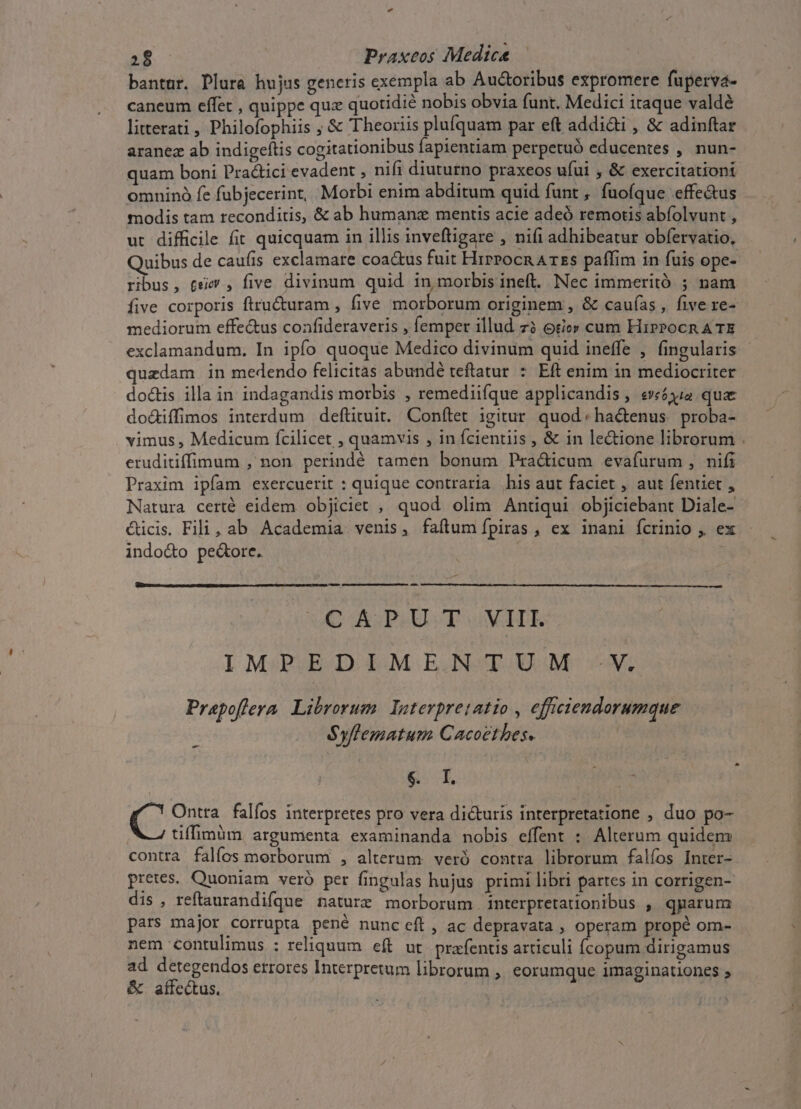 bantur. Plura hujus generis exempla ab Auctoribus expromere fuperva- caneum effet , quippe quz quotidié nobis obvia funt. Medici itaque valdé litterati, Philofophiis ; &amp; Theoriis plufquam par eft addidi , &amp; adinftar aranez ab indigeftis cogitationibus lapientiam perpetuó educentes , nun- quam boni Pra&amp;ici evadent , nifi diuturno praxeos ufui , &amp; exercitationi omninó fe fubjecerint, Morbi enim abditum quid funt , fuoíque effe&amp;us modis tam reconditis, &amp; ab humanz mentis acie adeó remotis abíolvunt , ut difficile fit quicquam in illis inveftigare , nifi adhibeatur obfervatio, Quibus de caufis exclamare coa&amp;us fuit HrrPocn Arzs paffim in fuis ope- ribus, £e , five divinum quid in morbis ineft. Nec immeritó ; nam five corporis ftru&amp;uram , five morborum originem , &amp; cauías , five re- mediorum effe&amp;us confideraveris , femper illud zà otio» cum HirPocn A TE exclamandum. In ipío quoque Medico divinum quid ineffe , fingularis ^) uzdam in medendo felicitas abundé teftatur * Eft enim in mediocriter doctis illa in indagandis morbis , remediifque applicandis , e»£6344 quae dodiffimos interdum deftituit. Conítet igitur. quod: ha&amp;enus. proba- vimus , Medicum fcilicet , quamvis , in fcientiis , &amp; in le&amp;ione librorum . eruditiffinum , non perindé tamen bonum Pra&amp;icum evafurum , nifi Praxim ipfam exercuerit : quique contraria his aut faciet , aut fentiet , Natura certé eidem objiciet , quod olim Antiqui objiciebant Diale- cticis. Fili, ab Academia venis, faílumípiras , ex inani fcrinio , ex indo&amp;to pe&amp;ore. -— i50 AS PHULT v ER IMPEDIMENTUM V. Prapoffera. Librorum. Interpretatio , effciendorumque Syflematum Cacoethes. - &amp;: T in C Ontra falíos interpretes pro vera dicturis interpretatione , duo po- tiffimüm argumenta examinanda nobis effent : Alterum quidem contra falíos morborum , alterum veró contra librorum falíos Inter- pretes. Quoniam veró per fingulas hujus primi libri partes in corrigen- dis, reftaurandifque nature morborum interpretationibus , qparurm pars major corrupta pené nunc eft, ac depravata , operam propé om- nem contulimus ; reliquum eft ut. prafentis articuli (Ícopum dirigamus ad detegendos errores Interpretum librorum , eorumque imaginationes » &amp; aífe&amp;tus. | (f