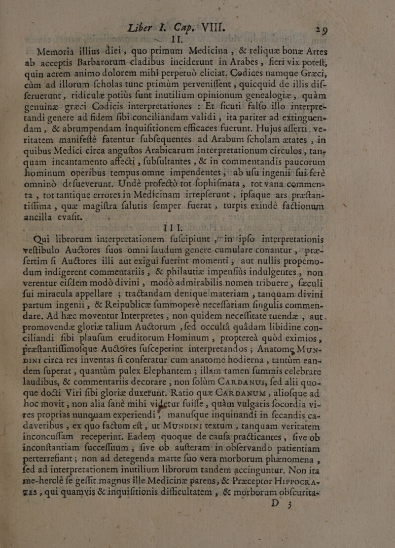 Li Liber L Cap, VH. | 19 Memoria illius diei , quo primum Medicina , &amp; relique bonz Artes ab acceptis Barbarorum cladibus inciderunt in Arabes, fieri vix poteft, quin acrem animo dolorem mihi perpetuó eliciat. Codices namque Grzci, cüm ad illorum fcholas tunc primüm perveniffent , quicquid de illis dif- feruerunt , ridicule potiüs funt inutilium opinionum genealogiz., quàm genuinz greci Codicis interpretationes : Et. ficuti: falfo illo. interpre- tandi genere ad fidem fibi conciliandam validi , ita pariter ad extinguen- dam , &amp; abrumpendam inquifitionem efficaces fuerunt. Hujus afferti , ve- ritatem manifeftlé fatentur fubfequentes. ad Arabum fcholam aetates , in quibus Medici circa anguftos Arabicarum interpretationum circulos , tane . quam incantamento affecti , fabfultantes , &amp; in commentandis paucorum hominum operibus tempusomne impendentes ;::ab ufu ingenii fui fere omninó dcfueverunt. Undé profe&amp;ó tot.fophifmata , tot vana. commen: t2 , tot tantique errores in Medicinam irrepferunt;, ipfaque ars. praftan- tiffima , quz magifira falutis femper. fuerat , turpis exinde fa&amp;ionum. ancila evafit.. ^... |  | | III. hU 355-, ; Qui librorum interpretationem ífuícipiunt ,^in'ipfo interpretationis veftibulo Au&amp;ores fuos omni laudum genere. cumulare conantur ,-pra- fertim fi Auctores illi aut exigui fuerint momenti ;. aut nullis propemo- dum indigerent commentariis ,, &amp; philautiz impenfiàs indulgentes,, non. verentur eifdem modó divini , modó admirabilis nomen tribuere, feculi | fui miracula appellare ; tra&amp;andam denique'materiam , tanquam: divini partum ingenii, &amp; Reipublicz fummoperé neceffariam fingulis commen- dare. Ad hzc moventur Interpretes , non quidem neceffitate tuendz , aut. promovendz gloriz talium Auctorum ,fed. occultà quádam libidine con- 'ciliandi fibi plaufum eruditorum Hominum , proptereà quód eximios , pratantiffimofque Au&amp;t$res fufceperint interpretandos ; Anatomg Mux- DINI circa res inventas fi conferatur cum anatome hodierna , tantüm ean- dem fuperat , quantüm pulex Elephantem ; illam tamen fummis celebrare laudibus, &amp; commentariis decorare , non folüm Can pANvs, fed alii quo- que do&amp;i Viri fibi gloriz duxerunt. Ratio que CaR DANvuM , aliofque ad hoc movit , non alia fané mihi videtur fuiffe , quàm vulgaris focordia vi- res proprias nunquam experiendij manuque inquinandi in fecandis ca- daveribus , ex quo factum eft , ut MuNDiN1 textum , tanquam veritatem inconcuffam receperint. Eadem quoque de caufa pra&amp;ticantes, five ob inconítantiam. fucceffuum , five ob. aufteram: in obfervando patientiam perterrefiant ; non ad detegenda marte fuo vera morborum phaznomena , fed ad interpretationem inutilium librorum tandem accinguntar. Non ita mc-herclé fe geífit magnus ille Medicinz parens,&amp; Prxceptor HirrocnA- gzs , qui quamvis &amp; inquifitionis difficultatem ,. &amp; morborum obfcurita- t ^