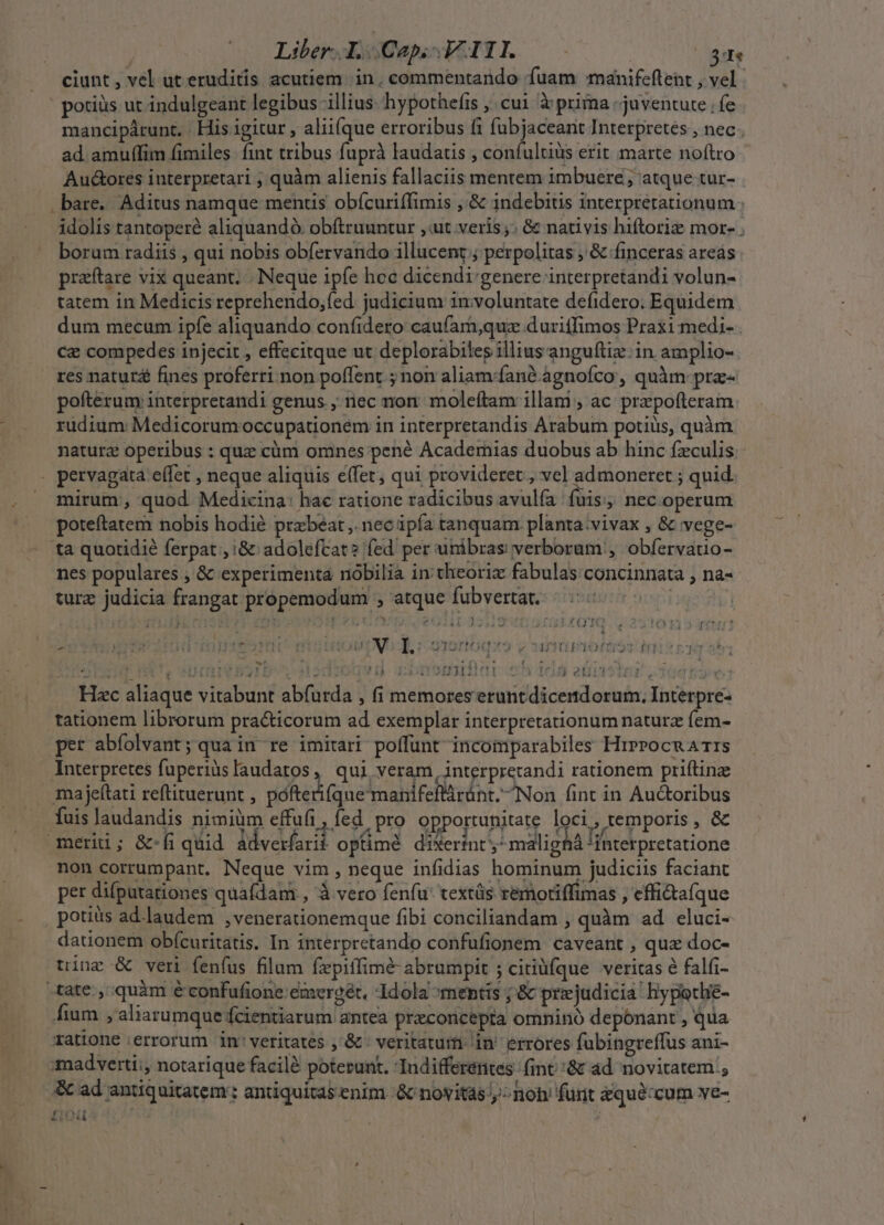 Liber bCapoWITLo— —- 31e ciunt, vel ut eruditis acutiem. in, commentando fuam manifeftent , vel. potiüs ut indulgeant legibus illius. hypothefis ;, cui à prima juventute fe mancipárunt. . His igitur , alii(que erroribus f1 fubjaceant Interpretes , nec . ad amuffim fimiles fint tribus fuprà laudatis , confultiüs erit marte noftro Aud&amp;ores interpretari ; quàm alienis fallaciis mentem imbuere ; atque tur- . bare. Aditus namque mentis obícuriffimis ,'&amp; indebius interpretationum idolis tantoperé aliquandà. obítruuntur ,ut veris; &amp; nativis hiftoriz mor- . borum radiis , qui nobis obfervando illucent ; perpolitas , &amp; finceras areás praftare vix queant. . Neque ipfe hoc dicendi:genere interpretandi volun- tatem in Medicis reprehendo,fed judicium 1n:voluntate defidero: Equidem dum mecum ipfe aliquando confidero caufam,quz duriffimos Praxi medi- Cz compedes injecit , effecitque ut deplorabiles illius anguftiz.:in amplio- res natur fines proferri non poffent ; non aliam:fané agnofco , quàm: pra- pofterum interpretandi genus , nec non: moleftam illam , ac prepofteram rudium Medicorumoccupationem in interpretandis Arabum potius, quàm naturz operibus : quz cüm omnes pené Academias duobus ab hinc fzculis. . pervagata effet , neque aliquis e(fet; qui provideret ; vel admoneret ; quid. . mirum; quod Medicina: hac ratione radicibus avulfía fuis necooperum poteftatem nobis hodié przbeat ,. nec ipfa tanquam. planta:vivax , &amp; vege- tà quotidie ferpat , i&amp; adolefcat? fed per unibras verborum !, obíervauo- nes populares , &amp; experimenta nobilia in: theoriz fabulas concinnata ; na- turz judicia frangat propemodum , atque fubvertat. FOIS ; 1 m , ré xr x4 J| hw r II IG f1! H i Jj : $ jJ tU £T » Jj c J MP  [| ; --« * 20 vi mat 4 OT HERES CU. mio tO M CN T : QIOfHOqz3 v own poft £n : ^ ] t IN * Pii  d r WP s an Hs . VILTLIFIT  NUM. 1122313101 5jeéelid Hec aliaque vitabunt abfurda , fi memores eruntdicendorum, Interpre- tationem librorum practicorum ad exemplar interpretationum naturz fem- per abfolvant; qua in re imitari poffunt incomparabiles HrPPocnA TIS Interpretes fuperiàslaudatos, qui veram, interpretandi rationem priftinze majeftati reftituerunt , pofterifque manifeflárünt. Non fint in Au&amp;oribus fuis laudandis nimiüm effufi , fed. pro opportunitate loci, temporis , &amp; merii; &amp;-fi quid àdverfarit optime diserint ;- malighA 'ihterpretatione non corrumpant. Neque vim, neque infidias hominum judiciis faciant per difputationes quafdam , à vero fenfu: textás remoriffimas , effi&amp;afque - , potius ad.laudem ,venerationemque fibi conciliandam , quàm ad eluci- dationem obícuritatis. In interpretando confufionem caveant , quz doc- tine &amp; veri fenfus filum fxpiffimé abrumpit ; ciriüfque veritas é falfi- «tate, quàm éconfufione emcergét, Idola mentis ; &amp; przjudicia hypotlié- fium , aliarumque fcientiarum antea preconcepta omnino deponant , qua ratione errorum in'veritates ,'&amp; : veritatum in' errores fubingreffus ani- :madverti;, notarique facilà poterunt. Indifferentes (int &amp; ad novitatem ; &amp; ad antiquitatem: antiquítas.enim &amp; novitas,» noh funt &amp;quéxcum ve- HERSTEI