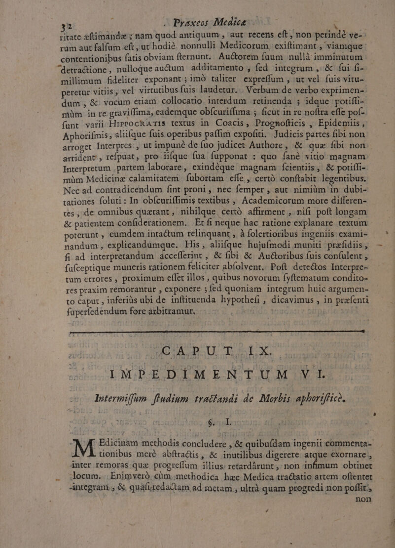 31 , Praxeos: Medica : ritate eftimanda ; nam quod antiquum , aut recens eft, non perinde ve- rum aut falfum eft , ut hodié. nonnulli Medicorum, exiftimant , viamque : contentionibus fatis obviam fternunt. Auctorem fuum nullà imminutum ^detractione, nulloque au&amp;um | additamento , fed integrum , &amp; fui fi- millimum fideliter exponant ; imó taliter expreffum , ut vel fuis vitu- peretur vitiis, vel: virtutibus fuis laudetur. . Verbum de verbo exprimen- dum , &amp; vocum etiam collocatio. interdum retinenda ; idque potiffi- müm in re graviffima, eademque obícuriffima ; ficut in re noftra effe pof- funt varii HrerocRATis textus in Coacis, Progmofticis , Epidemiis , Aphoriímis; aliifque fuis operibus paffim expofiti. Judicis partes fibi non arroget Interpres , ut impuné de fuo judicet Authore, &amp; quz fibi non arridenr, refpuat, pro iiíque fua fupponat : quo fané vitio magnam: Interpretum , partem laborare, exindéque. magnam fcientiis, &amp; poriffi- müm Medicinz calamitatem | fübortam effe , certó conftabit legentibus. Nec ad. contradicendum fint proni, nec femper , aut. nimiüm in dubi- tationes foluti : In. obícuriffimis textibus , Academicorum more differen- tes , de omnibus quarant , nihilque. certó. affirment , nifi poft longam &amp; patientem confiderationem. Et fi neque hac ratione explanare texium: poterunt , eumdem inta&amp;um relinquant , à folerioribus ingeniis exami- nandum , explicandumque. His, aliique hujufmodi muniü prafidiis , fi ad interpretandum accefferint , &amp; fibi &amp; Auctoribus fuis confulent , fufceptique muneris rationem feliciter abíolvent.. Poft dete&amp;tos Interpre- tum errores , proximum effet illos , quibus novorum fyftematum condito- res praxim remorantur , exponere ; fed quoniam integrum huic argumen- to caput , inferiüs ubi de inftituenda hypotheíi , dicavimus , in prafenti faperfedendum fore arbitramur, —.-— TS. | ME UDRU. Tob a 1MPEDIMENTUM VI lytermiffam. fludium. tractandi de Morbis aphoriffice, y ^ Sisel: | K Edicinam methodis concludere , &amp; quibufdam ingenii commenta- üonibus meré abftra&amp;dis, &amp; inutilibus digerere. atque exornare , ánter remoras quz progreffum illius: retardárunt ,; non infimum obtinet . docum.. Enimvero, cüm ;methodica hac Medica tra&amp;atio artem oftentet -integtani. ; &amp; quafiredactam ad metam , ultrà quam progredi non poffit, non