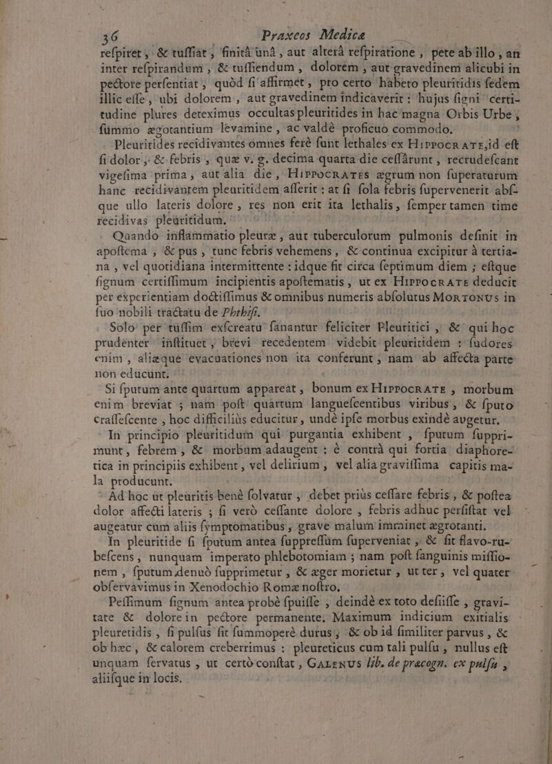 refpiret , &amp; tuffiat, finità un4 , aut alterá refpiratione , pete ab illo , an inter refpirandum , &amp; tuffiendum , dolorem , aut gravedinem alicubi in pectore perfentiat ; quód fi'affirmet , pro certo habeto pleuritidis fedem illic effe, ubi dolorem , aut gravedinem tndicaverit : hujus figni certi- tudine plures deteximus occultas pleuritides in hac/magna Orbis Urbe , fümmo zgotantium levamine , ac valdé proficuo commodo. | Pleuritides recidivantes omnes feré funt lethales ex Hirrocn ATr,id eft fi dolor ,; &amp; febris , qua v. g. decima quarta die ce(fárunt , recrudefcant vigefima prima, aütalia die, HiProcRATES egrum non fuperaturum hanc recidivanrem plearitidem afferit : at fi. fola febris fupervenerit abf- que ullo lateris dolore , res non erit ita lethalis, femper tamen time recidivas pleüritidum. ^ | ke Qaando inflammatio pleure , aut tuberculorum pulmonis definit. in apoftema , &amp; pus , tunc febris vehemens, &amp; continua excipitur à tertia- na , vel quotidiana intermittente : idque fit circa feptimum diem ; eftque fignum certiffimum incipientis apoftemaus , ut ex HirPocn ATE deducit per experientiam do&amp;tiffimus &amp; omnibus numeris abíolutus Mon rowNvs in fuo nobili tractatu de Pbrbzfr. ^ — : Solo: per tüffim. exfcreatu fanantur feliciter Pleuritici ,' &amp; ' qui hoc pradenter inflituet , brevi recedentem videbit pleuritidem : (udores enim , alieque evacuationes non ita conferunt ; nam ab affe&amp;ta parte non educunt. | Si fputum ante quartum appareat , bonum ex HirPocR ATE , morbum enim breviat ; nam poft quartum langueícentibus viribus , &amp; fputo craffefcente , hoc difficiliàs educitur , undé ipfe morbus exindé avgetur. In principio pleuritidum qui purgantia exhibent , ípurum fuppri- munt, febrem , &amp; | morbum adaugent : é contrà qui fortia diaphore-. tica in principiis exhibent, vel delirium , velaliagraviffima capitis ma- la producunt. : |  Ad hoc ut pleuritis bené folvatur ,' debet prius ceffare febris , &amp; poftea dolor affe&amp;ilateris ; fi veró ceffante dolore , febris adhuc perfiftat. vel augeatur cum aliis (ymptomatibus , grave malum imrainet egrotanti. In pleuritide (i fputum antea fuppreffüm fuperveniat , &amp; fit flavo-ru- befcens, nunquam imperato phlebotomiam ; nam poft fanguinis miffio- nem , fputum.denuó fapprimetur , &amp; ager morietur , ut ter, vel quater obfervàvimus in Xenodochio Roma noftro. | Peffimum fignum antea probé fpuiffe , deindé ex toto defiiffe , gravi- tate &amp; dolorein pe&amp;ore permanente; Maximum indicium exitialis pleuretidis , fi pulfus fit fummoperé durus; &amp; ob id fimiliter parvus , &amp; obhec, &amp; calorem creberrimus :. pleureticus cum tali pulfu , nullus eft unquam. fervatus , ut certo conftat , Gaxzxus //b. de pracogn. cx pulfu , aliifque in locis. | :