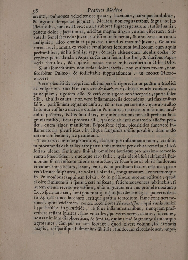 urente , pulmones velociter occupante , lacerante , cutn pauco dolore , &amp; zgrum derepenté jugulat , Medicis non cogitantibus. Signa hujus Pleuritidis , funt ex Hirrocn A T£ rubores fugaces genarum , tuífis inanis ; paucus dolor , ja&amp;tationes ariditas magna linguz , ardor vifcerum : Sal- vatella femel fecanda : juvant potiffimum fomenta , &amp; anodyna cum anti- malignis, ideó omnia ex papavere rhoeados maximé juvant , Gelatina cornu cetvi , omnia ex violis : emulfiones feminum bullitorum cum aquis pectoralibus , &amp; his fimilia: rapa , &amp; radix althez cum jufculis cocte,&amp; copiosé potui danda : Aqua cocta cum feminibus lini , &amp; floribus Papa- veris rhoeados , &amp; copiosé potata more mihi confueto in Orbis Urbe. $i ufu fomeritorum non cedat dolor lateris , non multüm foveto , nam ficcabitur Pulmo , &amp; íollicitabis fuppurationem , ut monet Hirro- CRATES Verz pleuritidis proprium eft incipere à rigore, ita ut putárunt Medici ex vulgaribus effe HirrocR ATE de ssorb, 2. 25. hujus morbi caufam ,ac principium , rigorem effe. Si veró cum rigore non inceperit , fpuria folet effe , abaliis caufis , non veró inflammatoriis dependens , uti fluxionibus falfis , potiffimüm regnante auítro , &amp; in temperamentis , quz ab auítro lzduntur : affluxu materi crude in Pulmones , materiz biliofz inter muf- culos pe&amp;oris, &amp; his fimilibus, in quibus cafibus non eft proficua fan- guinis miffio, ficuti proficua eft , quando ab inflammatorio affe&amp;u pen- det, quem rigor manifeflat, Rigoriferz igitur pleuritides funt veré in- flammatorie pleuritides , in iifque fanguinis miffio juvabit, dummodo: catera confentiant , ac permittant. | Tota ratio curanda pleuritidis , aliarumque inflammationum , confiflit in procüranda debita laxitate partis imflammatz per debita remedia ; Ideó forían oleum feminum lint ab omnibus laudatur pro maximo remedio contra Pleuritidem , quodque raró fallit, quia oleofà fuà fubftantiá Pul- monum fibras inflammatione contractas , crifpatafque &amp; ob id fluidorum circulum impedientes , laxat , lenit , &amp; in priftinum ftatum reflituit ; parte veró leniter fulphurea , ac volatili blanda , congrumatum , concretumque in Pulmonibus fanguinem folvit, &amp; in priftinum motum reftituit ; quod fi oleo feminum lini fperma ceti mifceas , feliciores eventus obtinebis ; fi autem oleum recens expreffum , aliàs ingratum erit , ac proinde noxium ; Loco fpermatis ceti, fumi poterunt 2. iiij hujus olei cum z. 1. pulveris den- . ts Apri, &amp; pauco faccharo , eritque gratius remedium, Hinc contineri ne- queo, quin exclamem contra recentiores Helmoztflas , qui vanis innixi hypothefibus in pleuritide ,- aliifque inflammauonibus , nunquam pra- cribere ceffant fpiritus , fales volatiles , pulveres acres , acutos , folventes , aquas nimium diaphoreticas, &amp; fimilia, quibus feré faginant,dilaniantque &amp;grotantes , cüm per éa non folvunt , quod folvere volünt , fed irritatis magis , crifpatifque Pulmonüm fibrillis ; luidorum circulationem impe-