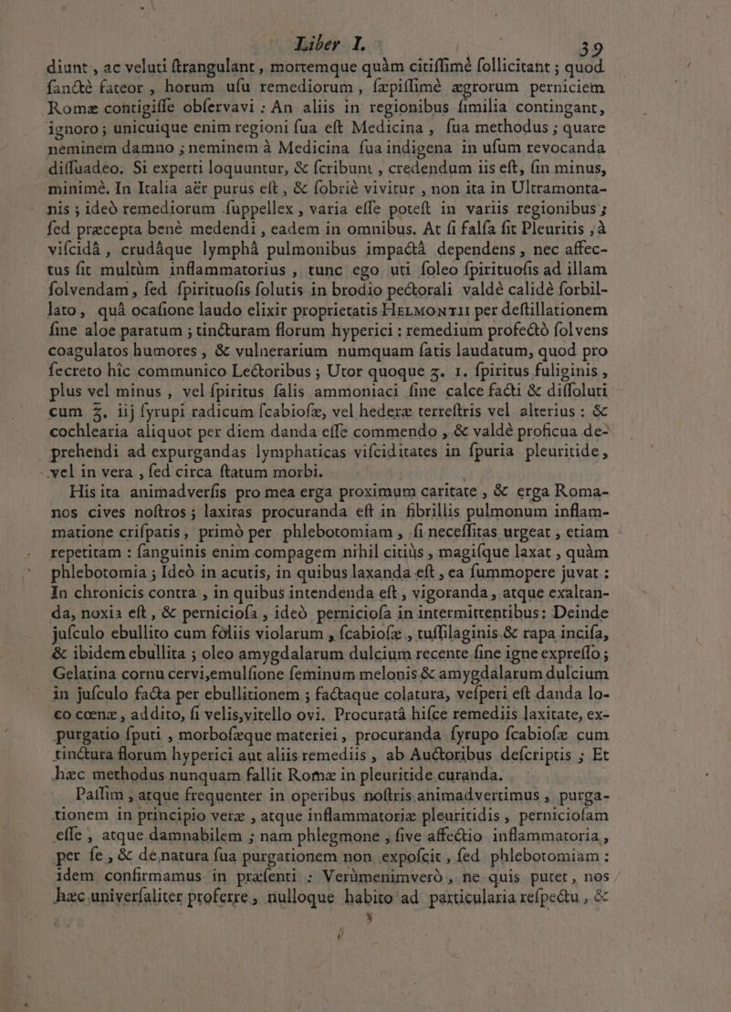 diunt , ac veluti (trangulant , mortemque quàm citiffimé follicitant ; quod fancté fateor , horum. ufu remediorum, ízpiíflimé agrorum perniciem Roma contigiffe obíervavi : An aliis in. regionibus fimilia contingant, ignoro ; unicuique enim regioni fua eft Medicina , fua methodus ; quare neminem damno ; neminem à Medicina fua indigena in ufum revocanda diffuadeo. Si experti loquuntur, &amp; fcribunt , credendum iis eft, (in minus, minimé. In Italia aér purus eft , &amp; fobrié vivitur , non ita in Ultramonta- nis ; ideó remediorum .íuppellex , varia effe poteft in variis regionibus ; fed precepta bené medendi , eadem in omnibus. At (i falía fit Pleuritis ; à vifcidà , crudáque lymphá pulmonibus impactà dependens, nec affec- tus fir multàm inflammatorius , tunc ego uti foleo fpirituofis ad illam folvendam , fed fpirituofis folutis in brodio pectorali valdé calidé forbil- lato, quà ocafione laudo elixir proprietatis HEL Mo 11 per deflillationem fine aloe paratum ; tincturam florum hyperici : remedium profe&amp;tó folvens coagulatos humores , &amp; vulnerarium numquam fatis laudatum, quod pro fecreto hic communico Lectoribus ; Utor quoque sz. 1. fpiritus fuliginis plus vel minus , velípiritus falis ammoniaci fine calce facti &amp; diffoluti cum $. iij fyrupi radicum fcabiofz, vel hedera terreftrris vel alterius : &amp; cochlearia aliquot per diem danda effe commendo , &amp; valdé proficua de- prehendi ad expurgandas lympharicas vifciditates in fpuria pleuritide, -. vel in vera , fed circa ftatum morbi. | ; His ita animadverfis pro mea erga proximum caritate , &amp; erga Roma- nos cives noftros; laxiras procuranda eft in fibrillis pulmonum inflam- matione crifpatis, primó per phlebotomiam , .fi neceffitas urgeat , etiam - repetitam : fanguinis enim compagem nihil citiüs magi(que laxat , quàm phlebotomia ; Ideó. in acutis, in quibus laxanda eft , ea fummopere juvat : In chronicis contra , in quibus intendenda eft , vigoranda , atque exaltan- da, noxia eft , &amp; pernicioía , ideó perniciofa in intermittentibus: Deinde juículo ebullito cum foliis violarum , fcabiofz , tuffilaginis.&amp; rapa incifa, &amp; ibidem ebullita ; oleo amygdalarum dulcium recente fine igne expreffo; Gelatina cornu cervi;emul(ione feminum melonis &amp; amygdalarum dulcium in jufculo fa&amp;a per ebullitionem ; factaque colatura, vefperi eft danda lo- €o coenz , addito, fi velis,vitello ovi. Procuratá hifce remediis laxitate, ex- purgatio fputi , morbofzque matetriei, procuranda fyrupo fcabiofz cum tin&amp;ura florum hyperici aut aliis remediis , ab Au&amp;oribus defcriptis ; Et hec methodus nunquam fallit Roma in pleuritide curanda. Paifim , atque frequenter in operibus noflris.animadvertimus , purga- tionem in principio verz , atque inflammatoriz pleuritidis, perniciofam efIe , atque damnabilem ; nam phlegmone , five affe&amp;io inflammatoria, per fe, &amp; de natura fua purgationem non expofcit , fed. phlebotomiam : idem confirmamus in prafenti : Verümenimveró ,. ne quis putet, nos hzc univeríaliter proferre , nulloque habito ad parücularia refpe&amp;u , &amp; E í