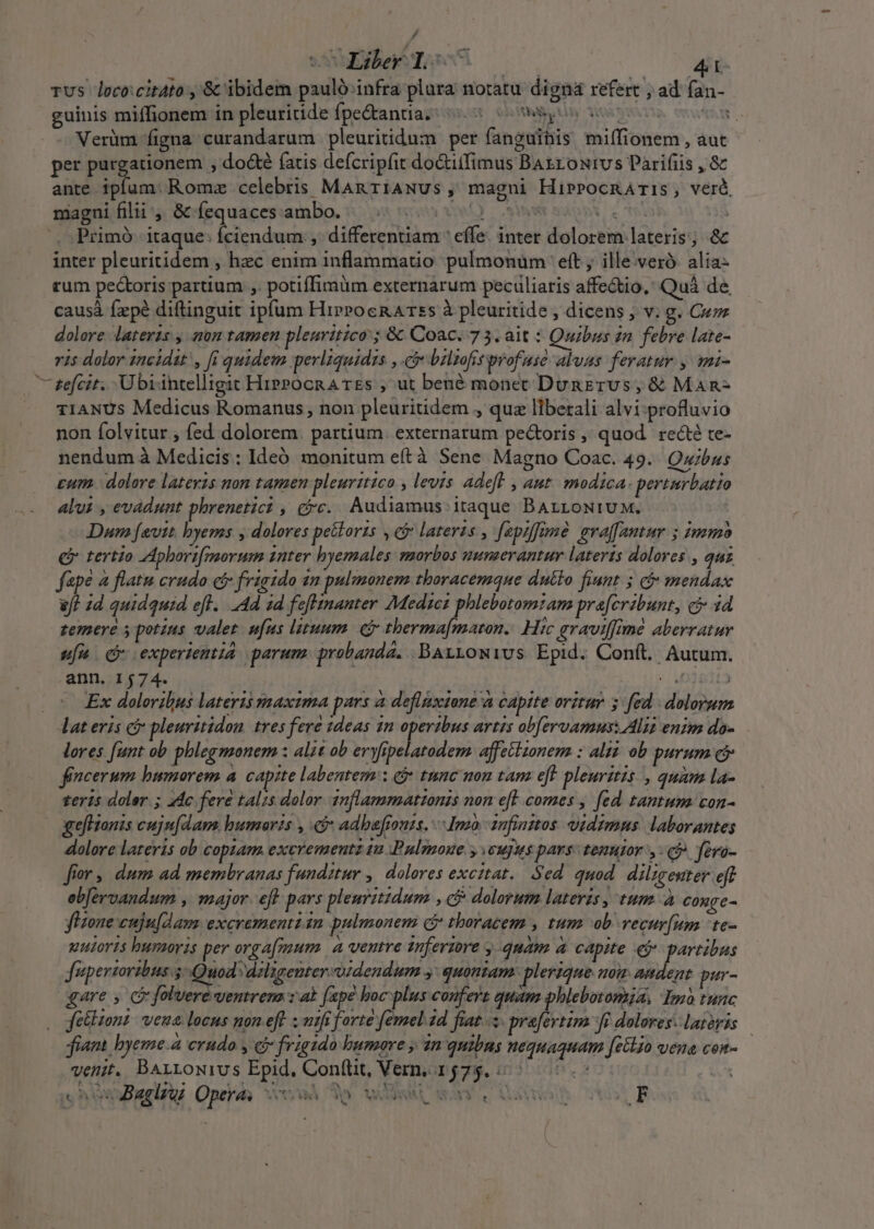 / wxEMe ned dh Tus loco:citato ,'&amp; ibidem paulo: infra plara notatu dign refert , ad fan- guinis miffionem in pleuritide fpe&amp;antia; (5 oW o Verüm figna curandarum pleuritidum per fanguihis miífionem , aut per pusmmes , do&amp;é (atis defcripfit doctiifimus BAtronivs Parifiis , 8 ante iplum. Romz celebris ManriANUs, magni HiprPocRATiS, verà magui filii, &amp; fequaces ambo. jua VOML) SRM mb co Yel | Primó- itaque: Íciendum ,. differentiam ' effe. inter dolorem lateris; &amp; inter pleuritidem , hec enim inflammatio pulmonum eft ille;'veró. alia- rum pectoris partium ,. potiffimum externarum peculiaris affectio, Quà de causá fzpé diftinguit ipfum HipPocRATss à pleuritide , dicens ; v. g. Cuz dolore lateris ; non tamen pleuritico ; &amp; Coac. 75. ait : Quibus 2n febre late- r1s dolor 1ncidat , fi quidem perliquidis : bzlzofitprofuse alvas feratur. , mi- 7 efcit. Übrintelligic HippocRA TEs , ut bené monet DunETUvS, &amp; MAn- TIANUS Medicus Romanus, non pleuritidem , quz liberali alvi profluvio non folvitur , fed dolorem. partium. externarum pe&amp;oris ,' quod. re&amp;té te- nendum à Medicis: Ideó monitum eftà Sene Magno Coac. 49. Quibus cum. dolore lateris non tamen pleurrtico , levis adeft , ant. modica. perturbatio alus , evadunt phrenetici , jc. Audiamus: itaque BArroNiuM. | Dan [avit byems y dolores pettorzs , e$ lateris , fepiffimà evaffantur 5 immo Qi tertio Zpborifmorum inter hyemales morbos numerantur lateris dolores , quz fape à flatu crudo c frigido 22 pulmonem tboracemque dutto fiunt 5 ci mendax &amp;/? id quidquid efl. Ad 1d feflinanter Medses phlebotomzam pra[cribunt, ci 34d zemere s potius valet. ufus lituum ej therma[maron.. Hic graviffimé aberratur ufn Qr experientia parum. probanda. .-BArtowivs Epid. Conft. Autum. ann. 1574. ETTSIE |. Ex doloribus lateris snaxima pars a deflistone a capite oritur 5: fed - dolorum lat eris c&amp; pleuritidon. tres fere 1deas 1n operibus artis ob[ervamus. Alii enim do- lores [unt ob phlegmonem : alit ob eryfipelatodem. affectionem : alis ob purum ci fencerum bumorem a. capite labentem: j* tnnc mou tam eft pleuritis , quam la- teris doler ; 44c fere talis dolor. 1nflammattonis non eft comes , fed tantum con- gefHonis cujn[dam. humoris , e adbafiouzs. Ino -1nfinztos. vidims: laborantes dolore lateris ob copiam. exevementz 1a Pulmoue y cujus pars: tenutor yj» féra- fror ,. dum ad membranas fundztur ,| dolores excztat.. Sed. quod diligenter eft ebfervandum , major. eff pars pleuritidum » €&amp; dolorum lateris, tum à conge- fHone euju[am. excrementisn pulmonem cj thoracem , tum ob vecur[um 'te- uuiorts huraoris per orga[mum. a ventre nferzore , quam à capite e$ partibus fiperzoribus 5 Quod dzligenter.oidendum y: quoniam: plerique nom andent. pur- gare , c folvere ventrena z ab (ape boc plus confers quam phlebotomia, Imo tunc fetlionz | veua locus non eft ; mifi forte femel 2d fiat... prafertim fi dolores. lateris fiant. byeme.à crudo y &amp; friggdo bumare , 2n quibns nequaquam, feclgo vena cos- venit. BArrowivs Epid. Conftit, Vern, 15765... 0.- vhewiaplt Opzih vu dp wisi, way. Quo LE