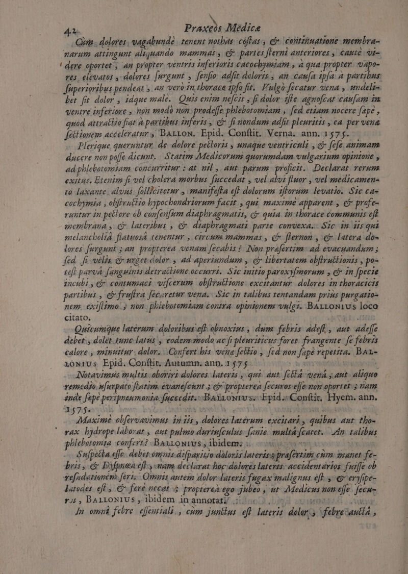 N 4.1. Praxcós Medice Gira . dolores, vagabundé tenent motbas cóflas., cie colitzanatione. membra- narum attingunt aliquando. mammas. ej. partes [lerni anteriores , caute «u- '! dere oportez » 4n propter ventris zuferzorts cacoebyeazam »4 gua propter. vapo- res, elevatos ,- dolores. [urgunt ,. fenfio: adfit doloris , an caufa sp[a. a partibus fuperioribus pendeat y. an Vero £n, thorace apfa fit. F'ulgo fecatur wena , undelzs Let fit doler , idque male. Quis entm ne[ctt y fi dolor. z/le agnofcat cau[zm im ventre inferiore , non sodo 0n. prodeffe phlebotomzam , [cd etzam nocere [ape , quod attratlio fiat à partbes qnferts , c fi nondum adfit pleuritis , ca. per vena fe&amp;lionem acéeleratur 4, BArrow. Epid. Conftit. Verna. ann. 1575. Plerique queruntu de dolore peilorzs , unaque veutricnlt , c fcfe antmam ducere non po[fe dicunt. Statim Medicorum quorumdam vulgarium opinone , ad phlebotomtam concurritur : at. mil ,, aut. parum. proficit... Declarat. verum exitus. Etenim fi vel cholera morbus [accedat , vel alus fluor , vel medicamen to laxante. alvus: follicitetur , mantfefta efl dolorum zflorum. levatio. .$1c ca- cocbymia , obfhyutlio bypochondriorum facit. , qui, maxime apparent , c profe- runtur in pettore ob con[en[nm diaphragmatis, cj quia 2n tborace communis eft miemlrana y. C. lateribus , e dtaphragmata parte. convexa. Sic 1n dis qui eelaucboliA. flatuosa tenentur ,| circum mammas , c flernon , e latera da- lores fuvgunt ; an. propterea venam [ecabis $. INon. prafertim: ad. evacuandum ; fed. fi velis. co nrget. color. ad aperiundum , ej libertatem obfirutizonts , po- teft parva. [angmims detraciione occurri, S1c mito paroxyfmorum y &amp;j in [pecte znculi y ei contumact. vi[cerum. obflrutltone: excitantur. dolores in thoraczcis partibus , e fruftra fecaretur wena. Sac In talibus tentandam prius purgatzo- nem. exifitmo.) mon. phlebotamzam contra. opzntonem vnlgz. BAxvoNius loco citato, ! TINO Quicumque laterum: doloribus eff: obuoxus , dum: febris: adeft , aut. adeffe debet: , dolet. tunc latus! eodem rmodo ac fi pleurzticus foret. frangente. fe febris calore , mintittur. dolor. | Confert bis. vena fetdto , [ed non [ape vepetzta. Bar- xowiUs Epid. Conftit, Autumn. ann. 1 575: NEXU ST - ANotavimps multus obovirs dolores. latevzs qui. aut. fella -auena y aut. alaquto vemedyo. s[urpato fLatim. évane[cunt 3:6 propterea [ecuros:ejfe mom oportet. 5 vam ende [epe perspnenmonta. fneeedst.--Bagrowrv s; Epid .«Conttit. s ann. Sofas A er yo CURA RR m bra RD AS Maxime ob[evvavimus. 1n dis , dolores laterum. excitari y quibus aut. tho- rax bydrope laborat , aut pulmo durtu[culus: fauze. multafcaret. dn. talibus blebotomta confert? .-BAaxiowius,ibidems 5.0 JA eL Sufpetla. effe.. deber. omnis dzfpasiizo:dàloris laterass pra[evtim com. manet fe- bris , et Biguia efl, nam declarat-hoc: dolores lateris: accidentarios: fuiffe ob vefzdattonem. feris Quis antem dolor-lateris fugax malignus éft. y €9 eryfipe- latodes. efl , à fevé necat 4 propterea: ego jubeo , ut- Medicus non effe | fecu- 9)5 , BALLONIUS , ibidem AraungersV 1no03 29. zu WOO;  Im omm febre efJentiali., etum juntlus eft latevis doler;; febre Santa ,