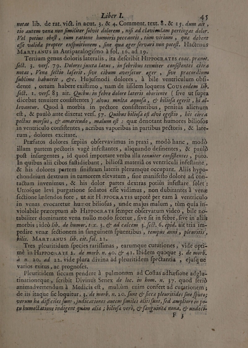 .sotat lib. de rat. vict. in acut. 3. &amp; 4. Comment, text. $. &amp; 15. dum ait, zio autem vera non fimiliter [olvit dolorem , ntfi ad clavieulam pertingat dolor. Vel potius. obeft , tum vatzone bunoris peccantis » tm virium y qua debent effe valide propter. exjpuitionem , [ine qua ager [ervarz non potefl. Hactenus MART1ANUs 1n Autiparalogifmo à fol..16. ad 19. A^ Tertium genus doloris lateralis , ita defcribit HiPPocn ATES coac. prarot. fett. 3. verf. 79. Dolores juxta latus , 2n febribus tenter. confiflentes. citra motas , Pena [fetlzo leferit, five. cibum. averfetur. ager ,. frve pracordium fublime babuerzt. , cc. Hujufmodi dolores, à bile ventriculum obfi- dente , ortum habere exiftimo , nam de iifdem loquens Cous eodem ib. Jfell.. 1. verf. 83 ait. Quibus zn febre dolore laterzs oboriente. ( five ut fupra dicebat tenuiter confiftentes )- 4/vus. ulta. aquofa , ci biliofa egerit , bz 4l- levantur. Quod à morbis in pecore confiftentibus, penitüs alienum -eft, &amp; pauló ante dixerat verf. 57. Quibus baliofa efl alva egeflio , bis circa petlus mor[us , cj amaritudo , malum eff : qua denotant humores biliofos in ventriculo confiftentes ; acribus vaporibus in partibus pectoris , &amp;. late- rum , dolores excitare. ihn - Prafatos dolores fepiüs obfervavimus in praxi , modo hanc , modó ilam partem pectoris vagé infeftantes , aliquando definentes, &amp; pauló poft infurgentes , id quod importare verba illa zezarer covfiflentes , pato. In quibus alii cibos faftidiebant , biliofá materià os ventriculi infeftante , &amp; his dolores partem finiítram lateris plerumque occupant. Aliis hypo- chondrium dextrum in tumorem elevatum , fine manifefto dolore ad con- tactum invenimus, &amp; his dolor partes dextras poriüs infeftare. folet : Utrofque levi purgatione fedatos efle vidimus , non dubitantes à vene fe&amp;ione lzedendos fore , ut ait HipPocn A TES utpoté per eam à. ventriculo in venas evocaretur humor biliofus , unde majus malum , tüm quia in- violabile przceptum ab Hirrocn rz femper obíervatum video , bile no- tabiliter dominante vena nullo modo fecetur , five fit in febre, five in aliis morbis ; ideó //b.. de bumeor, tcx. 3. €&amp; ad calcem, 3..[ct1. 6. epzd. ait tria 1m- pedire venz íe&amp;ionem in fanguinem fpuentibus , fempas anni, pleucis, ilis. MARTIANUS lb. cat. fol. 21. rtt gs ditm geo . Tres pleuritidum fpecies rariffimas , earumque curationes , vide opti- mé in HirPocaArE 2. de orb. a. 40. ( 41. Ibidem quoque 3. de morb. 4 5. 10. 4d 22. vide plura divina ad pleuritidem fpectanta , ejufque varios exitus , ac prognofes. A .. Pleuritidem ficcam pendere à pulmonum ad Coftas adhafione adglu- tinationeque., fcribit Divinus Senex de lec. zm bom. s. 37. quod ferió animadvertendum à Medicis eft, muliüm enim confert ad cugationem ; de iis itaque fic loquitur, 5. 4e serb. . 10. [unt c ficca pleuritides fme fputo; verum ha diffeiles [unt , judicationes autem [rmiles alis [pt , fed. ampliore zn po- pn bumetlatione indigent quam alia 5 biltofa vero, c fanguimea nona, ci undeci- Ho E y d — lain 