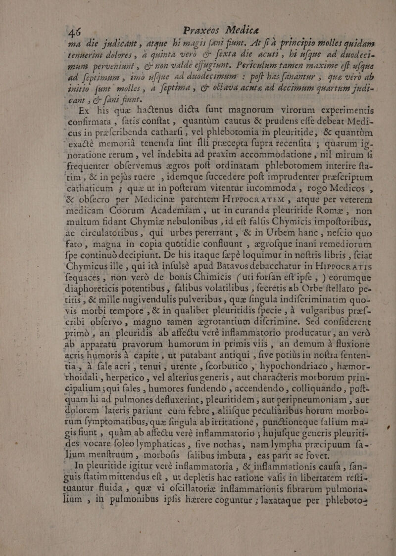 ma die judicam , atque. bi magis [ant fiant, At ff à principio molles quidam tenterint dolores , 4 quinta vero e fexta die acuti, ba ufque Ad duodeci- gam perveniunt , Cj mon valde ejjugtunt. Periculum tamen maxime eff ufque «d [üptimum , vo w[que ad duodecimum. : poft bas [anantur ,. qua véró ab initio unt / molles , 4. fiptima , ci otlava acnta ad decimum quartum judi- €ant , C fani fiunt. | ^ Ex his quz ha&amp;enus di&amp;a funt magnorum virorum experimentis confirmata , fatis conftat , quantüm cautus &amp; prudens effe debeat Medi- cus in praícribenda catharfi , vel phlebotomia in pleuritide, &amp; quantüm exacté memori tenenda fint illi precepta füpra recenfita ; quarum ig- noratione rerum , vel indebita ad praxim. accommodatione , nil mirum 6i frequenter obfervemus agros poft ordinatam phlebotomem interire fta- tim, &amp; in pejüs ruere. , idemque fuccedere poft imprudenter prefcriptum cathaticum ; quz ut in pofterum viteptur incommoda , rogo Medicos , &amp; obíecro per Medicine parentem HipPocn ATEM , atque per veterem medicam Coorum Academiam , ut 1n curanda pleuritide Rome , non multum fidant Chymiz nebulonibus , id eft falis Chymicis impoftoribus, ac circulatoribus, qui urbes pererrant , &amp; in Urbem hanc , nefcio quo fato, magna in copia quotidie confluunt , zgroíque inant remediorum fpe continuó decipiunt. De his itaque fepé loquimur in noftris libris , fciat Chymicus ille , qui ità infulsé apud Batavos debacchatur in Hiprocn A15 fequaces , rion veró de bonis Chimicis ( uti forían eft'ipfe , ) eorumque diaphoreticis potentibus , falibus volatilibus , fecretis ab Orbe ftellato pe- titis , &amp; mille nugivendulis pulveribus , quz fingula indifcriminatim quo- vis morbi tempore , &amp; in qualibet pleuritidis fpecie , à vulgaribus praf- cribi obíervo , magno tamen zgrotantium difcrimine. Sed confiderent primó , an pleuridis ab affe&amp;u veré inflammatorio producatur , an verà ab apparatu pravorum humorum in primis viis , an demum à fluxione acris humoris à capite , ut putabant antiqui , five potiüs in noftra fenten- tia, à faleacri , tenui , urente , fcorbutico ,' hypochondriaco , hemor- rhoidali., herpetico , vel alterius generis ; aut chara&amp;teris morborum prin- cipalium ;qui fales , humores fundendo , accendendo , colliquando , poft- quam hi ad pulmones defluxerint , pleuritidem ; aut peripnpeumoniam , aut dolorem lateris pariunt. cum febre , aliifque peculiaribus horum morbo- rum fymptomatibus, quz fingula ab itritatione , punctioneque falium ma- gisfiunt , quàm ab affe&amp;u veré inflammatorio ; hujufque generis pleuriti- des vocare (oleo lymphaticas , five nothas, nam lympha praecipuum fa-: lium menítruum ,- morbo(is falibus imbuta , eas parit ac fovet. .. In pleuritide igitur veré inflammatoria , &amp; inflammationis caufa , fan- guis flatim mittendus eít , ut depletis hac ratione vafis in libertatem refti-. tuantur fluida , qua vi o(cillatoriz inflammatioris fibrarum pulmona« lium , in pulmonibus ipfis haerere coguntur ; laxataque per phleboto- 4.6 Praxéos Medice