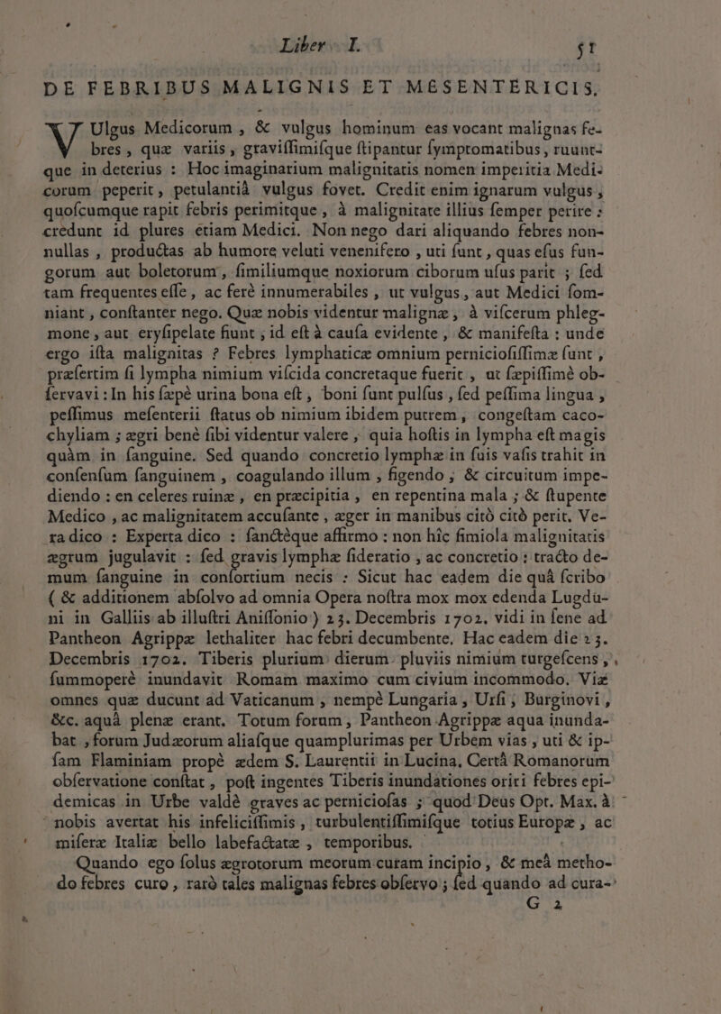 DE FEBRIBUS MALIGNIS ET MEÉSENTÉRICIS. Ulgus Medicorum , &amp; vulgus hominum eas vocant malignas fe- V bres, quz variis , graviffimifque ftipantur fymptomatibus , ruunt- que in deterius : Hoc imaginarium malignitatis nomen imperitia Medi- corum peperit, petulantià vulgus fovet. Credit enim ignarum vulgus , quoícumque rapit febris perimitque , à malignitate illius femper petire : credunt id plures etiam Medici. Non nego dari aliquando febres non- nullas , produ&amp;as ab humore velati venenifero , uti (unt , quas efus fun- gorum aut boletorum , fimiliumque noxiorum ciborum ufus parit. ; fed tam frequentes effe , ac feré innumerabiles , ut vulgus, aut Medici fom- niant , conftanter nego. Quz nobis videntur maligne ,. à viícerum phleg- mone , aut eryfipelate fiunt ; id eft à cauía evidente , &amp; manifefta : unde ergo iíta malignitas ? Febres lymphatice omnium perniciofiffimz funt , prafertim fi lympha nimium viícida concretaque fuerit , at fzpiffimé ob- Íervavi:In his fzpé urina bona eft, boni funt pulfus , fed peffima lingua , peffimus mefenterii ftatus ob nimium ibidem putrem ,. congeftam caco- chyliam ; gri bené fibi videntur valere ;; quia hoftis in lympha eft magis quàm in fanguine. Sed quando concretio lympha in fuis vafis trahit 1n confenfum fanguinem , coagulando illum , figendo ; &amp; circuitum impe- diendo : en celeres ruine , en precipitia , en repentina mala ; &amp; ftupente Medico , ac malignitatem accuíante , ager in manibus citó citó perit, Ve- radico : Experta dico : fan&amp;éque affirmo : non hic fimiola malignitatis zgrum jugulavit : d lympha fideratio ; ac concretio : tra&amp;o de- mum. fanguine in coníortium necis : Sicut hac eadem die quà fcribo ni in Galliis ab illuftri Aniffonio ) 23. Decembris 1702. vidi in fene ad Pantheon Agrippz lethaliter hac febri decambente. Hac eadem die » 5. fummoperé inundavit Romam maximo cum civium incommodo. Via omnes quz ducunt ad Vaticanum , nempé Lungaria , Urfi, Burginovi , &amp;c. aquà plene erant. Totum forum , Pantheon Agrippae aqua inunda- bat , forum Jud zorum aliafque quamplurimas per Urbem vias , uti &amp; ip- fam Flaminiam propé zdem S. Laurentii in Lucina, Certà Romanorum demicas in Urbe valdé graves ac perniciofas ; quod Deus Opt. Max. à nobis avertat his infeliciffimis , turbulentiffimifque totius Europe , ac mifere Itali: bello labefa&amp;atz , temporibus. . Quando ego folus egrotorum meorum curam incipio , &amp; meà metho- do febres curo , raró tales malignas febres obíetvo ; |: G a a