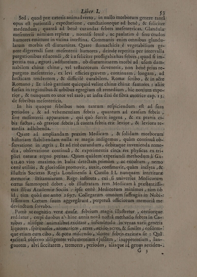 opus eft patientià , expectatione , cunc&amp;tationeque ad bené, &amp; feliciter medendum, quantà ad. bené curandas febres mefentericas,. Glandulz mefenteri&amp; nimium replete , nonnifi lenté;, ac paulatim- é- finu crudos humores emittunt in vicina inteftina. Communis enim omnibus glandu- larum morbis eft diuturnitas. Quare. ftomachicis é' vegetabilium | ge- nere digerendi funt. mefenterii humores , deinde repetitis per intervalla purgationibus educendi , &amp; i:a feliciter profligabishas febres ; quod fi im- peritia tua , zgroti ,adftantium, ob diuturnitatem morbi ad | ufum dam- nabilem chinz chine, vel teflaceorum deveneris, non bené prius re- purgato mefenterio , ex levi efficies gravem , continuam ; longam , ad he&amp;icam tendentem , &amp; difficilé. curabilem. Romz ícribo, &amp; in acre Romano ; Et 1deó garriant quicquid velint chinz chinz :fautotes. : aliis forfan in regionibus &amp; urbibus egregium eft remedium ; hic noxium expe- rior, &amp; nunquam eo utor vel raró ; ut infra dixi de fibra motrice cap. 15. de febribus mefentericis. 151 In his quoque febribus non tantum. refpiciendum. eft ad fuas periodos , &amp; ad vehementiam febris , quantum ad caufam febris , five mefenterii. apparatum , qui quó fuerit ingens , &amp; ex pravis ci- bis fa&amp;us , có gravior febris ;.fi contra febris erit levior, &amp; leviora re-: media. adhibenda. | [tef : og hrt - Quare ad ampliandam praxim: Medicam , &amp; folidam. morborum hiftoriam ftabiliendam: nulla. re. magis indigemus, quàm continuá ob-. -fervatione in agris. ;. Et ad rité curandum ; debitaque invenienda reme- dia, obíervatione continuà, &amp; experimenus circa res phyficas ex tri: plici nature regno peritas.. Quam quidem 'experiundi methodum à G4- LIL/AO Vito maximo. in Italia. dete&amp;am, primum. .;; ac excultam. ,. nemo: . certé utilis, &amp; gloriofiüs promovit, auxit, confimavit, quàm inclyta , &amp; iluftris Societas Regia Londinenfis à Carolo I I. nunquam | intériturz memorie Britanniarum.. Rege. inflituta , cui.(i univerfus Medicorum coetus fummoperé debet, ob illuftratam rem. Medicam à pra(tantiffi-: mis illius Academiz Sociis :-ipíe certé:« Medicotum minimus ;:tàm ob id, tüm. quód me:anno 1697. Collegarüm omnium fuffragiisin- Nobi-: liffimum. Coctum..fuuüm aggregárunt , perpetuá officiorum memorià me devin&amp;um fervabo. 1 hs i*ert- dante oido sog m yl. spp , Porró ut cognitio vere .cau(z, febrium niagis illnftretnr. , certiorque. reddatur , cocpi duobus a^ hinc annis novà noftià methodo: febres in Ca«: nibus , aliifque animalibus excitare ,. infündendo .in'venas varii generis - liquores. fpiriruofos ;arómaticas ; acres »acido-acres, &amp; fimiles ; eofdem-: que etiam cum cibo ,. &amp;.potu miífcendo ,.doiec: febris.excitata (it : Quà. &amp;xcitatà obfervo diligenter vehementiam ejufdem , inappétentiam , lan-. .* $uorem, alvificcitatem , tremores , periodos, aliaque id gra acciden-. Mw LI