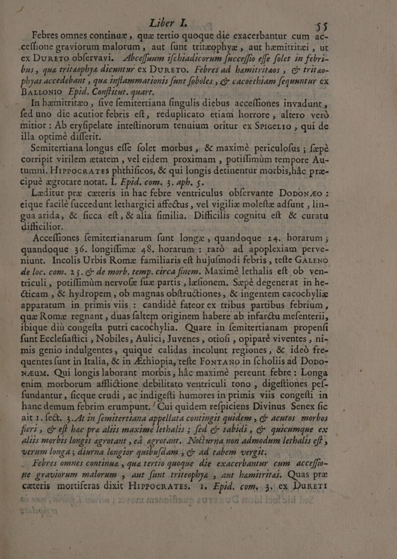 Febres omnes continu ;. qua tertio quoque die exacerbantur cum ac- .ceffione graviorum malorum , aut funt triteogphyz , aut hemitritzi , ut ex Dunzro obfervavi. Abee[fuum. ifébiadicorum fucceffio effe folet in febri- bus, qua triteopbya dicuntur ex DunErTO. Febres ad bamitritaos ,. € tritao- phyas accedebant , qua 1nflammatzonss funt [aboles , cj cacoethiam fequuntur ex DaArrowio Ep/d. Conflzut. quart. | | In hzmitritzo , five femitertiana fingulis diebus acceífiones invadunt, fed uno die acutior febris eft, reduplicato etiam horrore , altero veró mitior : Áb eryfipelate inteftinorum tenuium oritur ex Spicer10 , qui de illa optimé differit. Semitertiana longus effe folet morbus ,. &amp; maximé periculofus ; fxpé corripit virilem ztatem , vel eidem proximam , potiffimum tempore Au- tumni, HirPocRATES phthificos, &amp; qui longis detinentur mozbis;hác prae- cipué zgrotare notat, L. £pi. com. 35. apb. 5. ^ | ; Lzditur pre ceteris in hac febre ventriculus obfervante Dopox eo : eique facilé fuccedunt lethargici affe&amp;us , vel vigiliz moleftz adfunt , lin- guaarida, &amp; ficca eft, &amp; alia fimilia. Difficilis cognitu eft. &amp; curatu difficilior. | 2d à Acceffiones femitertianarum funt longe , quandoque 24. horarum ; quandoque 36. longiffime 48. horarum : raró' ad apoplexiam perve- niunt. Incolis Urbis Romz familiaris eft hujufmodi febris , tefte GazEwo de loc. com. 2.5. c de morb. temp. circa finem. Maximé lethalis eft ob. ven- triculi , potiffimüm nervofe fuz partis , la(ionem. Szpé degenerat in he- &amp;ticam , &amp; hydropem , ob magnas ob(tru&amp;iones, &amp; ingentem cacochyliz apparatum in primis viis : candidé fateor ex tribus partibus febrium, qua Rome regnant , duas faltem originem habere ab infar&amp;tu mefenterii, ibique dià congefta putri cacochylia. Quare in femitertianam propenfi funt Ecclefiaftici ;, Nobiles, Aulici, Juvenes , otiofi , opiparé viventes , ni- mis genio indulgentes, quique calidas incolunt regiones , &amp; ideó fre- quentes funt in Italia, &amp; in Ethiopia, tefte FourAno in fcholiis ad Dopo- N.euM, Qui longis laborant morbis, hàc maximé pereunt. febre : Longa enim morborum affli&amp;ione debilitáto ventriculi tono , digeftiones peí- fundantur , ficque crudi , ac indigefti humores in primis viis congelti in hanc demum febrim erumpunt. / Cui quidem refpiciens Divinus Senex fic ait 1. fe&amp;. 3.74t zn femitertiana appellata contingit quidem , cj acutos. morbos fter? , d efl hac pra aliis maximé lethalis.; fed ec tabidi , &amp; quieumque ex aliss morbis longis agvotant , ed. agrotant.. Notlurna mn admodum letalis eff , verum longas diurna longzor quibu[dam., c ad tabem wergn. Febres omues continua , qua tertio quoque. die exacerbantur cum | acceffio- de grautorum malorum , aut funt triteophya , aut. hamiritej. Quas pre ceteris mortiferas dixit HiPPOCRATES. 1. Epid. com. 3, ex Dumzrr1 ; 151 *^