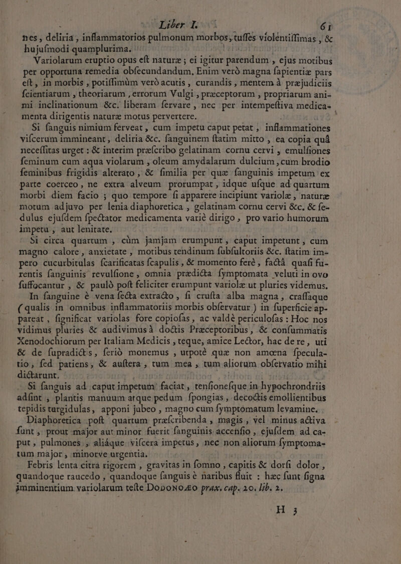 nes , deliria , inflammatorios pulmonum morbos, tuffes violéntiffimas , &amp; hujufmodi quamplurima. |: Ue | Variolarum eruptio opus eft naturz ; ei igitur parendum , ejus motibus per opportuna remedia obfecundandum, Enim veró magna fapientiz pars eft, in morbis , potiffimüm veró acutis , curandis , mentem à przjudiciis Ícientiarum , theoriarum , errorum Vulgi , przceptorum , propriarum ani- mi inclinationum &amp;c. liberam fervare , nec per intempeftiva medica- menta dirigentis nature motus pervertere. : (1d92.^ Si fanguis nimium ferveat , cum impetu caput petat , inflammationes viícerum immineant, deliria &amp;c. fanguinem ftatim mitto , ea copia quà neceffitas urget : &amp; interim praícribo gelatinam cornu cervi , emulfiones feminum cum aqua violarum , oleum amydalarum dulcium , cum brodio feminibus frigidis alterato , &amp; fimilia per que fanguinis impetum ex parte coerceo, ne extra alveum prorumpat , idque ufque ad quartum morbi diem facio ; quo tempore fi apparere incipiunt variole , nature motum adjuvo per lenia diaphoretica , gelatinam cornu cervi &amp;c., &amp; fe- dulus ejufdem fpectator medicamenta varié dirigo, pro vario humorum impetu , aut lenitate. Si circa quartum , cüm jamjam erumpunt, caput impetunt , cum magno calore, anxietate , motibus tendinum fuübfultoriis &amp;c. ftatim im- pero cucurbitulas fcarificatas fcapulis , &amp; momento feré , fadà quafi fu- rentis fanguinis revulfione , omnia praedi&amp;a fymptomata veluti in ovo fuffocantur , &amp; pauló poft feliciter erumpunt variolz ut pluries videmus. In fanguine é vena fe&amp;a extracto , fi crufta. alba magna , craffaque ( qualis in omnibus inflammatoriis morbis obfervatur ) in fuperficie ap- pareat, fignificat variolas fore copiofas , ac valdé periculofas : Hoc nos vidimus pluries &amp; audivimusà doctis Praeceptoribus, &amp; confummatis Xenodochiorum per Italiam Medicis , teque, amice Le&amp;tor, hac dere, uti &amp; de fupradictis, ferió monemus , urpoté quz non amceena fpecula- tio, fed patiens, &amp; aufílera , tum mea , tum aliotum obfetvatio mihi dictarunt. tcm LHIMUSE Cham Jeidu ru | Si fanguis ad caput impetum faciat, tenfionefque in hypochrondriis ad(ünt , plantis manuum atque pedum fpongias , deco&amp;tis emollientibus tepidis targidulas, apponi jubeo , magno cum fymptomatum levamine. Diaphoretica poft quartum praícribenda , magis , vel minus activa funt ,; prout major aut minor fuerit fanguinis: accehfio , ejufdem ad ca- put, pulmones, aliáque. vifcera impetus, nec non aliorum fymptoma- ium major , minorve urgentia. js. | : Febris lenta citra rigorem , gravitas in fomno , capitis &amp; dorfi dolor , quandoque raucedo , quandoque fanguis &amp; naribus fluit : hzc funt figna